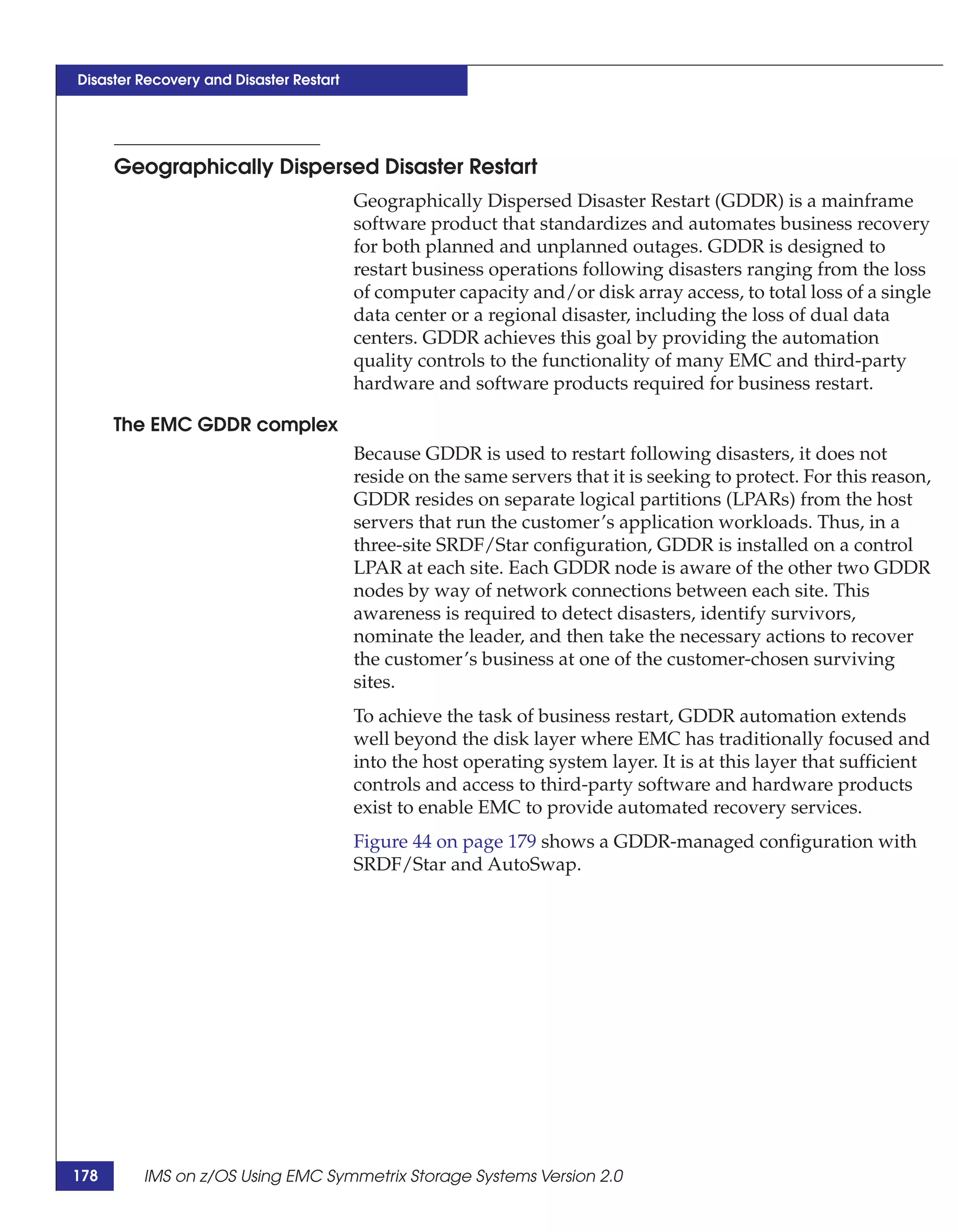 Disaster Recovery and Disaster Restart




      Geographically Dispersed Disaster Restart
                                         Geographically Dispersed Disaster Restart (GDDR) is a mainframe
                                         software product that standardizes and automates business recovery
                                         for both planned and unplanned outages. GDDR is designed to
                                         restart business operations following disasters ranging from the loss
                                         of computer capacity and/or disk array access, to total loss of a single
                                         data center or a regional disaster, including the loss of dual data
                                         centers. GDDR achieves this goal by providing the automation
                                         quality controls to the functionality of many EMC and third-party
                                         hardware and software products required for business restart.

      The EMC GDDR complex
                                         Because GDDR is used to restart following disasters, it does not
                                         reside on the same servers that it is seeking to protect. For this reason,
                                         GDDR resides on separate logical partitions (LPARs) from the host
                                         servers that run the customer’s application workloads. Thus, in a
                                         three-site SRDF/Star configuration, GDDR is installed on a control
                                         LPAR at each site. Each GDDR node is aware of the other two GDDR
                                         nodes by way of network connections between each site. This
                                         awareness is required to detect disasters, identify survivors,
                                         nominate the leader, and then take the necessary actions to recover
                                         the customer’s business at one of the customer-chosen surviving
                                         sites.
                                         To achieve the task of business restart, GDDR automation extends
                                         well beyond the disk layer where EMC has traditionally focused and
                                         into the host operating system layer. It is at this layer that sufficient
                                         controls and access to third-party software and hardware products
                                         exist to enable EMC to provide automated recovery services.
                                         Figure 44 on page 179 shows a GDDR-managed configuration with
                                         SRDF/Star and AutoSwap.




178      IMS on z/OS Using EMC Symmetrix Storage Systems Version 2.0
 