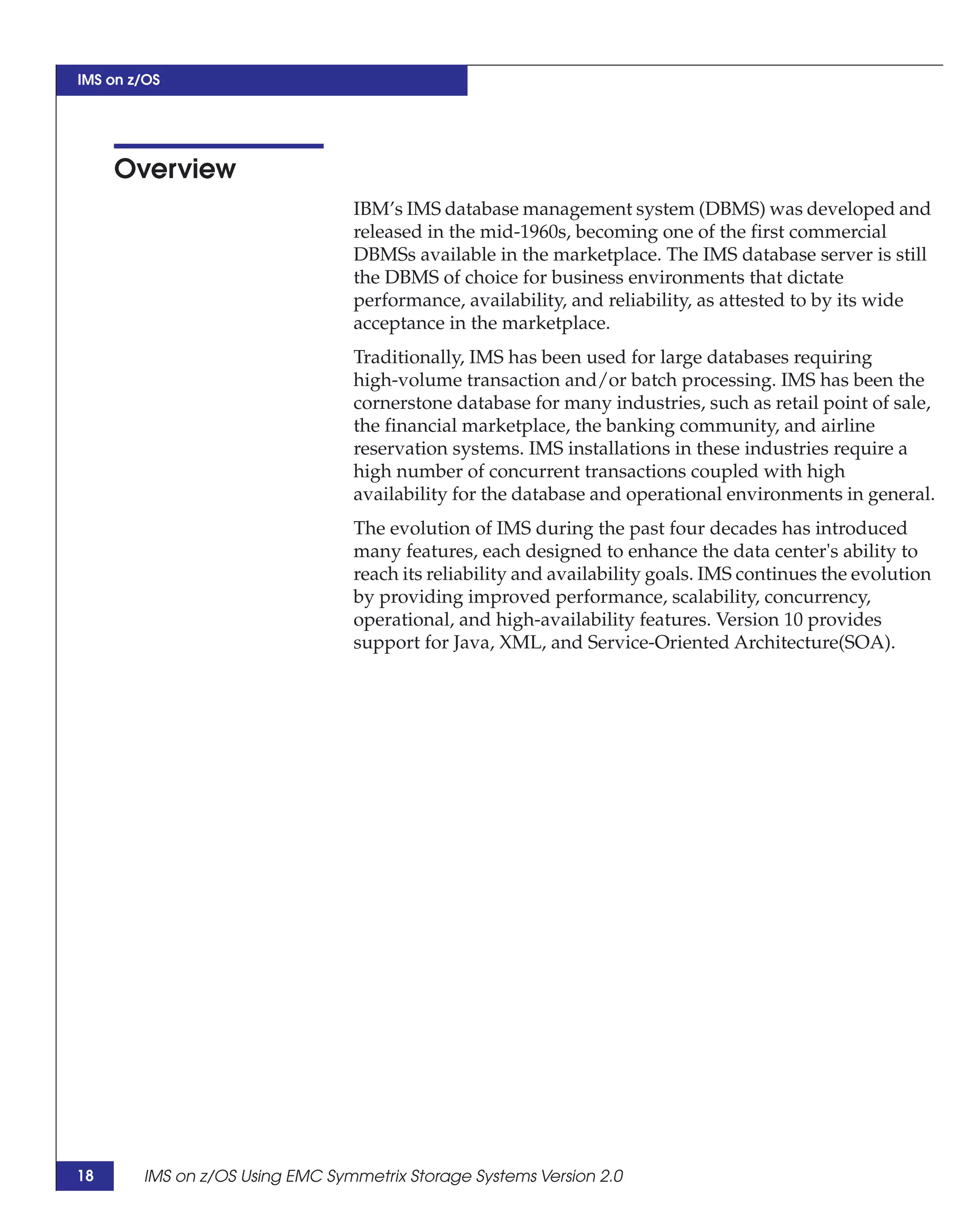 IMS on z/OS




     Overview
                                 IBM’s IMS database management system (DBMS) was developed and
                                 released in the mid-1960s, becoming one of the first commercial
                                 DBMSs available in the marketplace. The IMS database server is still
                                 the DBMS of choice for business environments that dictate
                                 performance, availability, and reliability, as attested to by its wide
                                 acceptance in the marketplace.
                                 Traditionally, IMS has been used for large databases requiring
                                 high-volume transaction and/or batch processing. IMS has been the
                                 cornerstone database for many industries, such as retail point of sale,
                                 the financial marketplace, the banking community, and airline
                                 reservation systems. IMS installations in these industries require a
                                 high number of concurrent transactions coupled with high
                                 availability for the database and operational environments in general.
                                 The evolution of IMS during the past four decades has introduced
                                 many features, each designed to enhance the data center's ability to
                                 reach its reliability and availability goals. IMS continues the evolution
                                 by providing improved performance, scalability, concurrency,
                                 operational, and high-availability features. Version 10 provides
                                 support for Java, XML, and Service-Oriented Architecture(SOA).




18      IMS on z/OS Using EMC Symmetrix Storage Systems Version 2.0
 