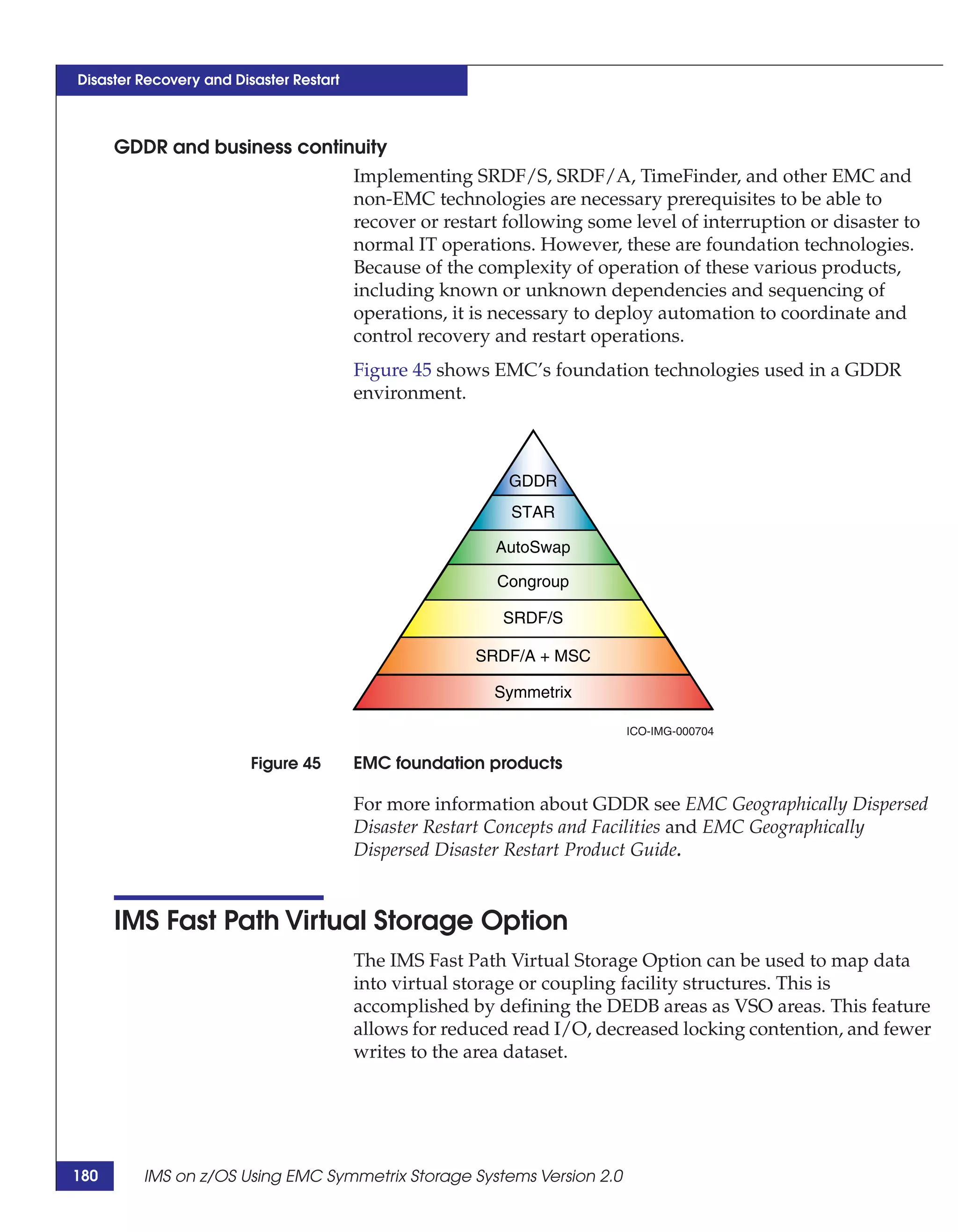 Disaster Recovery and Disaster Restart



      GDDR and business continuity
                              Implementing SRDF/S, SRDF/A, TimeFinder, and other EMC and
                              non-EMC technologies are necessary prerequisites to be able to
                              recover or restart following some level of interruption or disaster to
                              normal IT operations. However, these are foundation technologies.
                              Because of the complexity of operation of these various products,
                              including known or unknown dependencies and sequencing of
                              operations, it is necessary to deploy automation to coordinate and
                              control recovery and restart operations.
                                         Figure 45 shows EMC’s foundation technologies used in a GDDR
                                         environment.



                                                           GDDR
                                                           STAR

                                                         AutoSwap

                                                         Congroup

                                                          SRDF/S

                                                       SRDF/A + MSC

                                                         Symmetrix

                                                                         ICO-IMG-000704

                         Figure 45       EMC foundation products

                                         For more information about GDDR see EMC Geographically Dispersed
                                         Disaster Restart Concepts and Facilities and EMC Geographically
                                         Dispersed Disaster Restart Product Guide.


      IMS Fast Path Virtual Storage Option
                                         The IMS Fast Path Virtual Storage Option can be used to map data
                                         into virtual storage or coupling facility structures. This is
                                         accomplished by defining the DEDB areas as VSO areas. This feature
                                         allows for reduced read I/O, decreased locking contention, and fewer
                                         writes to the area dataset.




180      IMS on z/OS Using EMC Symmetrix Storage Systems Version 2.0
 