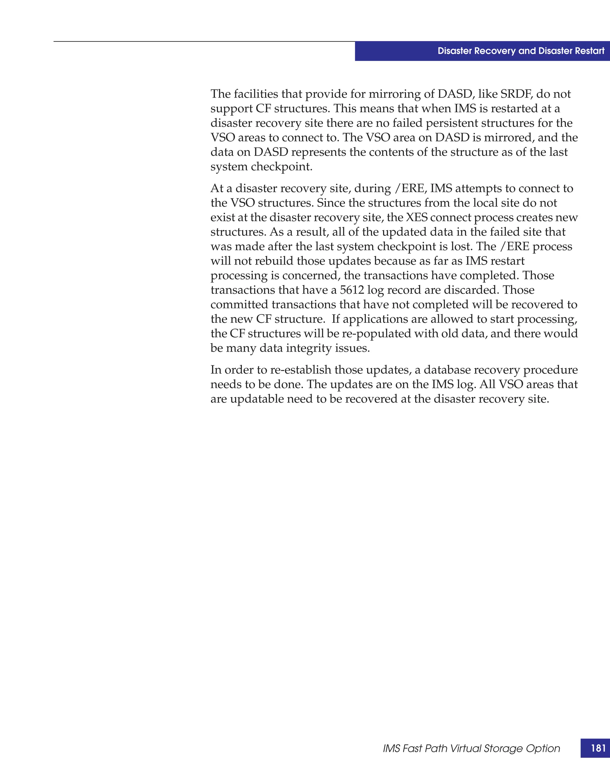 Disaster Recovery and Disaster Restart



The facilities that provide for mirroring of DASD, like SRDF, do not
support CF structures. This means that when IMS is restarted at a
disaster recovery site there are no failed persistent structures for the
VSO areas to connect to. The VSO area on DASD is mirrored, and the
data on DASD represents the contents of the structure as of the last
system checkpoint.
At a disaster recovery site, during /ERE, IMS attempts to connect to
the VSO structures. Since the structures from the local site do not
exist at the disaster recovery site, the XES connect process creates new
structures. As a result, all of the updated data in the failed site that
was made after the last system checkpoint is lost. The /ERE process
will not rebuild those updates because as far as IMS restart
processing is concerned, the transactions have completed. Those
transactions that have a 5612 log record are discarded. Those
committed transactions that have not completed will be recovered to
the new CF structure. If applications are allowed to start processing,
the CF structures will be re-populated with old data, and there would
be many data integrity issues.
In order to re-establish those updates, a database recovery procedure
needs to be done. The updates are on the IMS log. All VSO areas that
are updatable need to be recovered at the disaster recovery site.




                                 IMS Fast Path Virtual Storage Option         181
 