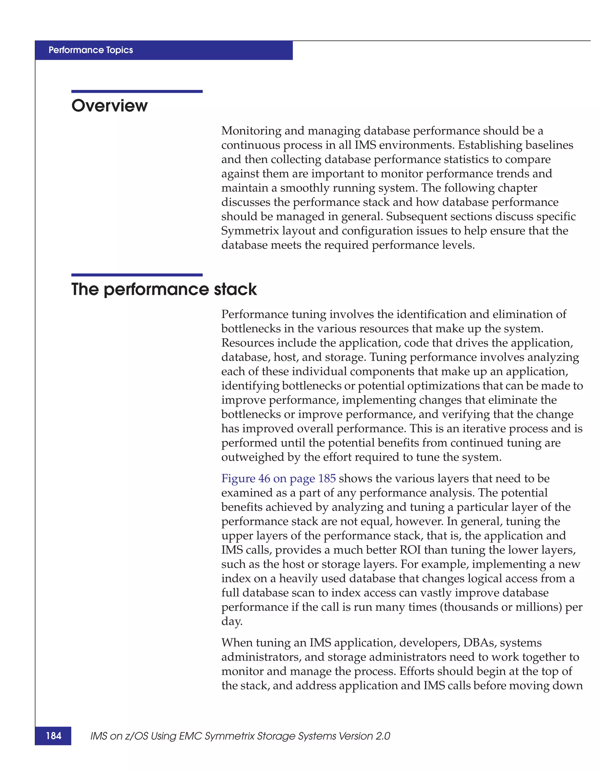 Performance Topics




      Overview
                                 Monitoring and managing database performance should be a
                                 continuous process in all IMS environments. Establishing baselines
                                 and then collecting database performance statistics to compare
                                 against them are important to monitor performance trends and
                                 maintain a smoothly running system. The following chapter
                                 discusses the performance stack and how database performance
                                 should be managed in general. Subsequent sections discuss specific
                                 Symmetrix layout and configuration issues to help ensure that the
                                 database meets the required performance levels.


      The performance stack
                                 Performance tuning involves the identification and elimination of
                                 bottlenecks in the various resources that make up the system.
                                 Resources include the application, code that drives the application,
                                 database, host, and storage. Tuning performance involves analyzing
                                 each of these individual components that make up an application,
                                 identifying bottlenecks or potential optimizations that can be made to
                                 improve performance, implementing changes that eliminate the
                                 bottlenecks or improve performance, and verifying that the change
                                 has improved overall performance. This is an iterative process and is
                                 performed until the potential benefits from continued tuning are
                                 outweighed by the effort required to tune the system.
                                 Figure 46 on page 185 shows the various layers that need to be
                                 examined as a part of any performance analysis. The potential
                                 benefits achieved by analyzing and tuning a particular layer of the
                                 performance stack are not equal, however. In general, tuning the
                                 upper layers of the performance stack, that is, the application and
                                 IMS calls, provides a much better ROI than tuning the lower layers,
                                 such as the host or storage layers. For example, implementing a new
                                 index on a heavily used database that changes logical access from a
                                 full database scan to index access can vastly improve database
                                 performance if the call is run many times (thousands or millions) per
                                 day.
                                 When tuning an IMS application, developers, DBAs, systems
                                 administrators, and storage administrators need to work together to
                                 monitor and manage the process. Efforts should begin at the top of
                                 the stack, and address application and IMS calls before moving down



184     IMS on z/OS Using EMC Symmetrix Storage Systems Version 2.0
 