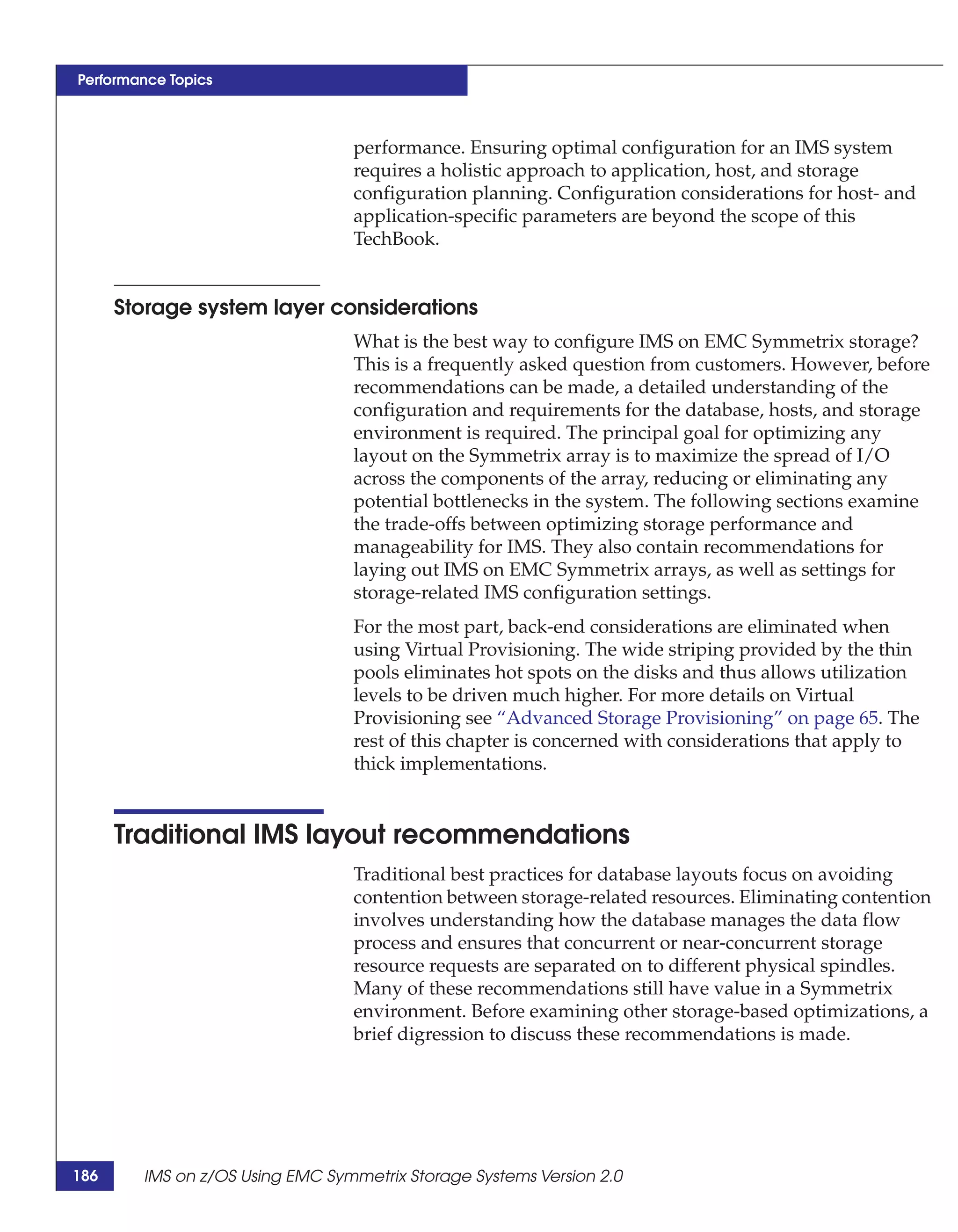 Performance Topics



                                 performance. Ensuring optimal configuration for an IMS system
                                 requires a holistic approach to application, host, and storage
                                 configuration planning. Configuration considerations for host- and
                                 application-specific parameters are beyond the scope of this
                                 TechBook.


      Storage system layer considerations
                                 What is the best way to configure IMS on EMC Symmetrix storage?
                                 This is a frequently asked question from customers. However, before
                                 recommendations can be made, a detailed understanding of the
                                 configuration and requirements for the database, hosts, and storage
                                 environment is required. The principal goal for optimizing any
                                 layout on the Symmetrix array is to maximize the spread of I/O
                                 across the components of the array, reducing or eliminating any
                                 potential bottlenecks in the system. The following sections examine
                                 the trade-offs between optimizing storage performance and
                                 manageability for IMS. They also contain recommendations for
                                 laying out IMS on EMC Symmetrix arrays, as well as settings for
                                 storage-related IMS configuration settings.
                                 For the most part, back-end considerations are eliminated when
                                 using Virtual Provisioning. The wide striping provided by the thin
                                 pools eliminates hot spots on the disks and thus allows utilization
                                 levels to be driven much higher. For more details on Virtual
                                 Provisioning see “Advanced Storage Provisioning” on page 65. The
                                 rest of this chapter is concerned with considerations that apply to
                                 thick implementations.


      Traditional IMS layout recommendations
                                 Traditional best practices for database layouts focus on avoiding
                                 contention between storage-related resources. Eliminating contention
                                 involves understanding how the database manages the data flow
                                 process and ensures that concurrent or near-concurrent storage
                                 resource requests are separated on to different physical spindles.
                                 Many of these recommendations still have value in a Symmetrix
                                 environment. Before examining other storage-based optimizations, a
                                 brief digression to discuss these recommendations is made.




186     IMS on z/OS Using EMC Symmetrix Storage Systems Version 2.0
 
