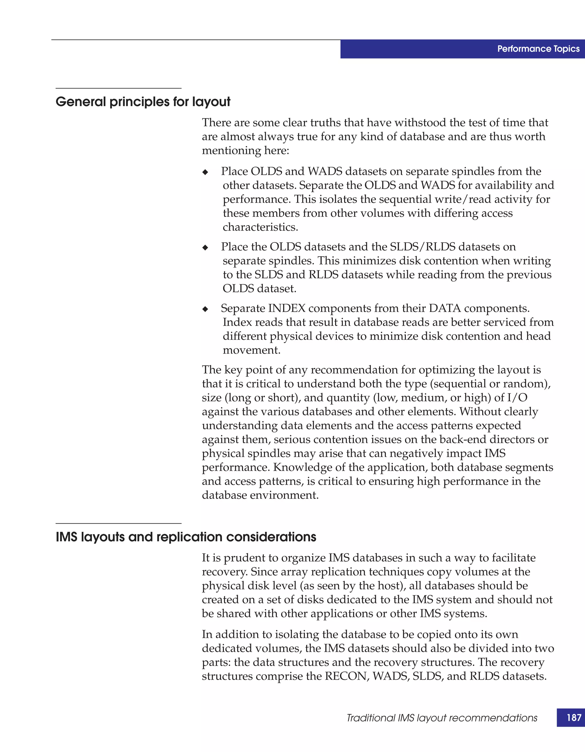 Performance Topics




General principles for layout
                        There are some clear truths that have withstood the test of time that
                        are almost always true for any kind of database and are thus worth
                        mentioning here:
                        ◆   Place OLDS and WADS datasets on separate spindles from the
                            other datasets. Separate the OLDS and WADS for availability and
                            performance. This isolates the sequential write/read activity for
                            these members from other volumes with differing access
                            characteristics.
                        ◆   Place the OLDS datasets and the SLDS/RLDS datasets on
                            separate spindles. This minimizes disk contention when writing
                            to the SLDS and RLDS datasets while reading from the previous
                            OLDS dataset.
                        ◆   Separate INDEX components from their DATA components.
                            Index reads that result in database reads are better serviced from
                            different physical devices to minimize disk contention and head
                            movement.
                        The key point of any recommendation for optimizing the layout is
                        that it is critical to understand both the type (sequential or random),
                        size (long or short), and quantity (low, medium, or high) of I/O
                        against the various databases and other elements. Without clearly
                        understanding data elements and the access patterns expected
                        against them, serious contention issues on the back-end directors or
                        physical spindles may arise that can negatively impact IMS
                        performance. Knowledge of the application, both database segments
                        and access patterns, is critical to ensuring high performance in the
                        database environment.


IMS layouts and replication considerations
                        It is prudent to organize IMS databases in such a way to facilitate
                        recovery. Since array replication techniques copy volumes at the
                        physical disk level (as seen by the host), all databases should be
                        created on a set of disks dedicated to the IMS system and should not
                        be shared with other applications or other IMS systems.
                        In addition to isolating the database to be copied onto its own
                        dedicated volumes, the IMS datasets should also be divided into two
                        parts: the data structures and the recovery structures. The recovery
                        structures comprise the RECON, WADS, SLDS, and RLDS datasets.


                                                     Traditional IMS layout recommendations       187
 