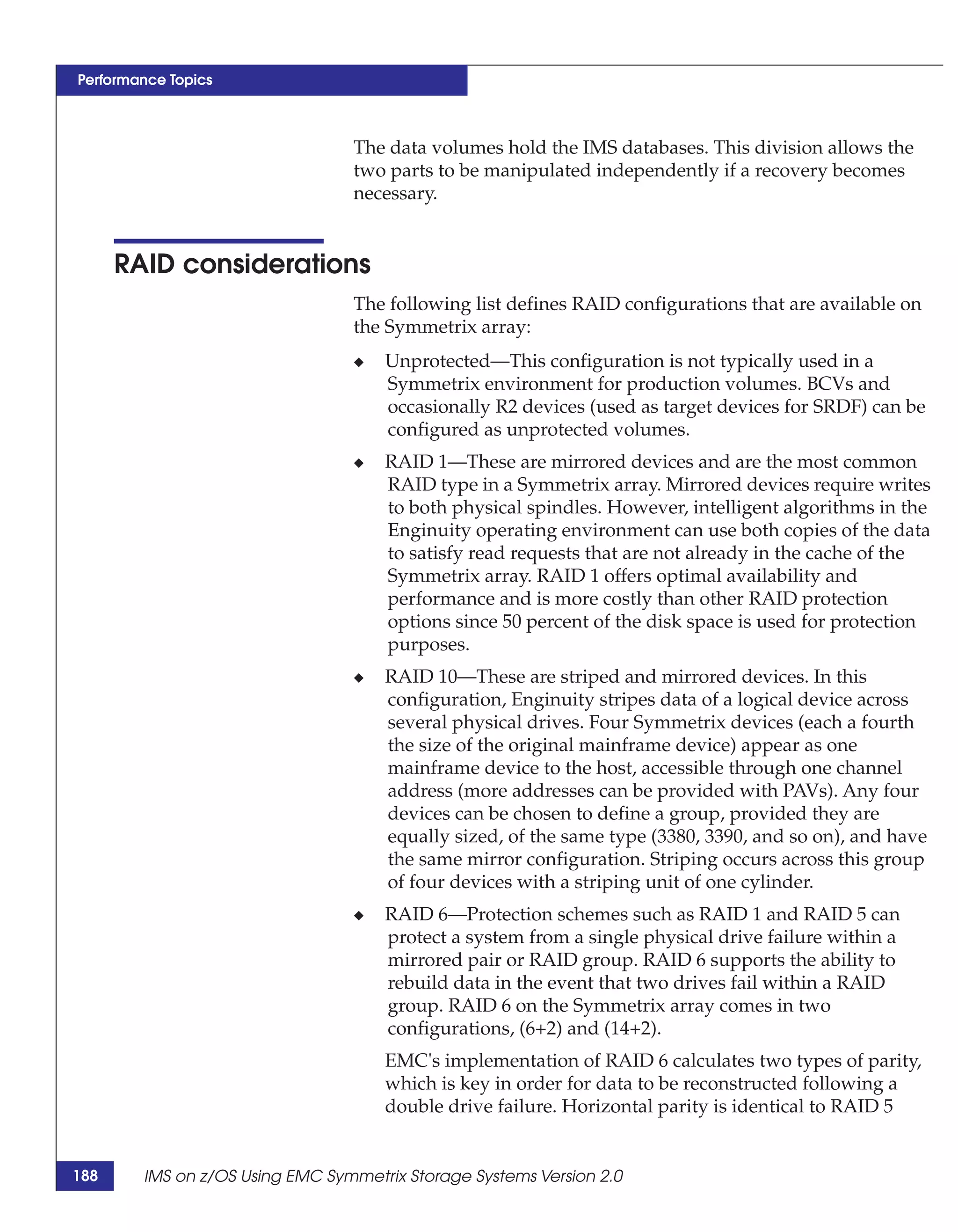 Performance Topics



                                 The data volumes hold the IMS databases. This division allows the
                                 two parts to be manipulated independently if a recovery becomes
                                 necessary.


      RAID considerations
                                 The following list defines RAID configurations that are available on
                                 the Symmetrix array:
                                 ◆   Unprotected—This configuration is not typically used in a
                                     Symmetrix environment for production volumes. BCVs and
                                     occasionally R2 devices (used as target devices for SRDF) can be
                                     configured as unprotected volumes.
                                 ◆   RAID 1—These are mirrored devices and are the most common
                                     RAID type in a Symmetrix array. Mirrored devices require writes
                                     to both physical spindles. However, intelligent algorithms in the
                                     Enginuity operating environment can use both copies of the data
                                     to satisfy read requests that are not already in the cache of the
                                     Symmetrix array. RAID 1 offers optimal availability and
                                     performance and is more costly than other RAID protection
                                     options since 50 percent of the disk space is used for protection
                                     purposes.
                                 ◆   RAID 10—These are striped and mirrored devices. In this
                                     configuration, Enginuity stripes data of a logical device across
                                     several physical drives. Four Symmetrix devices (each a fourth
                                     the size of the original mainframe device) appear as one
                                     mainframe device to the host, accessible through one channel
                                     address (more addresses can be provided with PAVs). Any four
                                     devices can be chosen to define a group, provided they are
                                     equally sized, of the same type (3380, 3390, and so on), and have
                                     the same mirror configuration. Striping occurs across this group
                                     of four devices with a striping unit of one cylinder.
                                 ◆   RAID 6—Protection schemes such as RAID 1 and RAID 5 can
                                     protect a system from a single physical drive failure within a
                                     mirrored pair or RAID group. RAID 6 supports the ability to
                                     rebuild data in the event that two drives fail within a RAID
                                     group. RAID 6 on the Symmetrix array comes in two
                                     configurations, (6+2) and (14+2).
                                     EMC's implementation of RAID 6 calculates two types of parity,
                                     which is key in order for data to be reconstructed following a
                                     double drive failure. Horizontal parity is identical to RAID 5


188     IMS on z/OS Using EMC Symmetrix Storage Systems Version 2.0
 