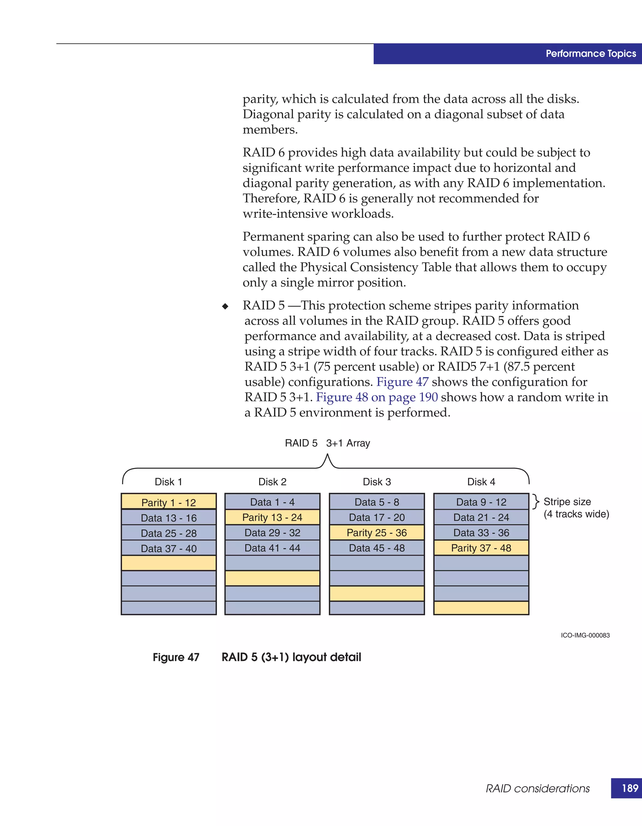 Performance Topics



                    parity, which is calculated from the data across all the disks.
                    Diagonal parity is calculated on a diagonal subset of data
                    members.
                    RAID 6 provides high data availability but could be subject to
                    significant write performance impact due to horizontal and
                    diagonal parity generation, as with any RAID 6 implementation.
                    Therefore, RAID 6 is generally not recommended for
                    write-intensive workloads.
                    Permanent sparing can also be used to further protect RAID 6
                    volumes. RAID 6 volumes also benefit from a new data structure
                    called the Physical Consistency Table that allows them to occupy
                    only a single mirror position.
                ◆   RAID 5 —This protection scheme stripes parity information
                    across all volumes in the RAID group. RAID 5 offers good
                    performance and availability, at a decreased cost. Data is striped
                    using a stripe width of four tracks. RAID 5 is configured either as
                    RAID 5 3+1 (75 percent usable) or RAID5 7+1 (87.5 percent
                    usable) configurations. Figure 47 shows the configuration for
                    RAID 5 3+1. Figure 48 on page 190 shows how a random write in
                    a RAID 5 environment is performed.

                             RAID 5 3+1 Array


   Disk 1              Disk 2                Disk 3          Disk 4

Parity 1 - 12        Data 1 - 4          Data 5 - 8        Data 9 - 12      Stripe size
Data 13 - 16        Parity 13 - 24      Data 17 - 20      Data 21 - 24      (4 tracks wide)
Data 25 - 28        Data 29 - 32        Parity 25 - 36    Data 33 - 36
Data 37 - 40        Data 41 - 44        Data 45 - 48      Parity 37 - 48




                                                                               ICO-IMG-000083


  Figure 47     RAID 5 (3+1) layout detail




                                                                 RAID considerations            189
 