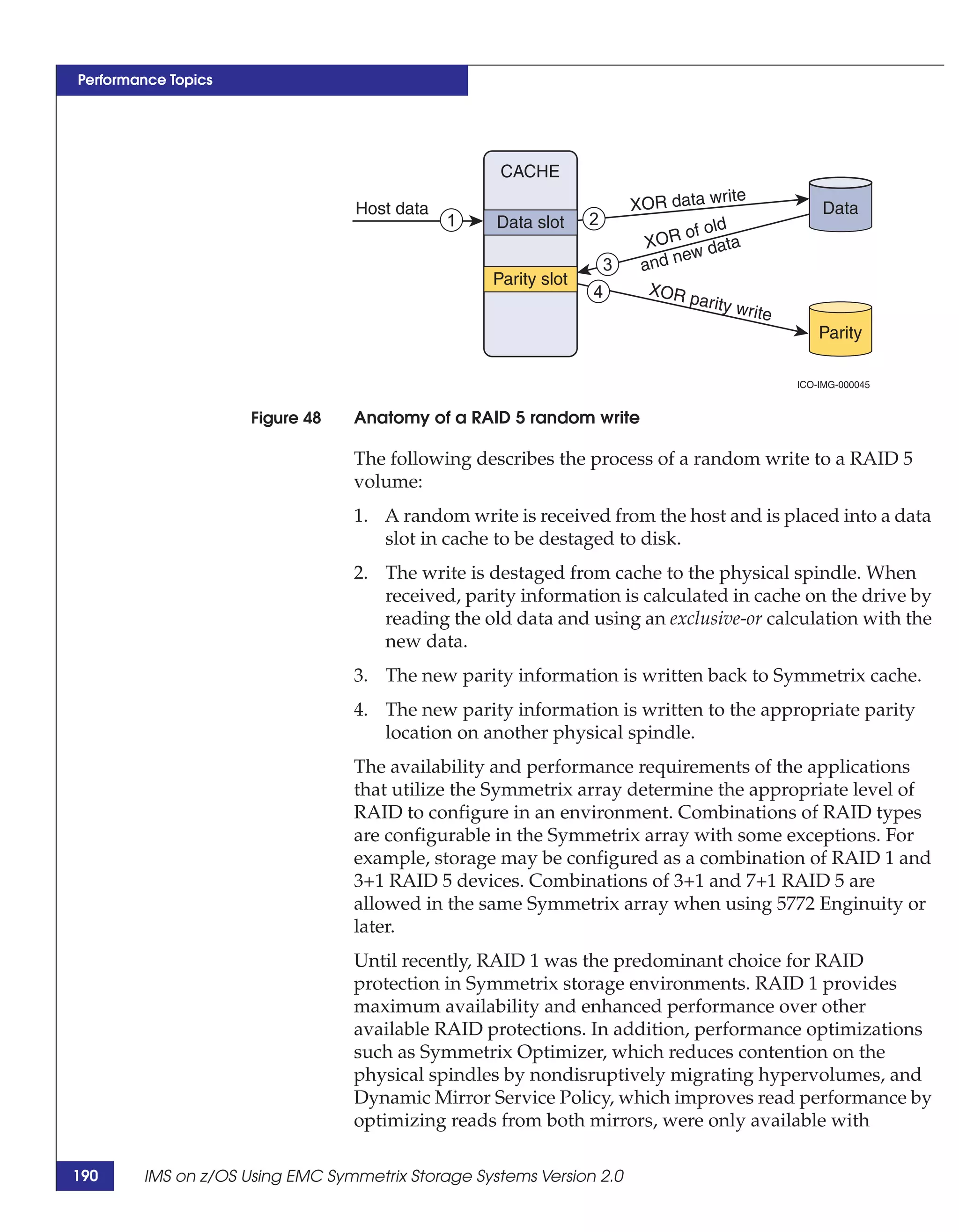 Performance Topics




                                                    CACHE
                                                                                      rite
                                  Host data                              XOR data w                  Data
                                              1    Data slot     2
                                                                                of old
                                                                          XOR        ata
                                                                                ew d
                                                                     3    and n
                                                   Parity slot
                                                                 4         XOR
                                                                                 parity
                                                                                         write
                                                                                                     Parity

                                                                                                 ICO-IMG-000045


                     Figure 48   Anatomy of a RAID 5 random write

                                 The following describes the process of a random write to a RAID 5
                                 volume:
                                 1. A random write is received from the host and is placed into a data
                                    slot in cache to be destaged to disk.
                                 2. The write is destaged from cache to the physical spindle. When
                                    received, parity information is calculated in cache on the drive by
                                    reading the old data and using an exclusive-or calculation with the
                                    new data.
                                 3. The new parity information is written back to Symmetrix cache.
                                 4. The new parity information is written to the appropriate parity
                                    location on another physical spindle.
                                 The availability and performance requirements of the applications
                                 that utilize the Symmetrix array determine the appropriate level of
                                 RAID to configure in an environment. Combinations of RAID types
                                 are configurable in the Symmetrix array with some exceptions. For
                                 example, storage may be configured as a combination of RAID 1 and
                                 3+1 RAID 5 devices. Combinations of 3+1 and 7+1 RAID 5 are
                                 allowed in the same Symmetrix array when using 5772 Enginuity or
                                 later.
                                 Until recently, RAID 1 was the predominant choice for RAID
                                 protection in Symmetrix storage environments. RAID 1 provides
                                 maximum availability and enhanced performance over other
                                 available RAID protections. In addition, performance optimizations
                                 such as Symmetrix Optimizer, which reduces contention on the
                                 physical spindles by nondisruptively migrating hypervolumes, and
                                 Dynamic Mirror Service Policy, which improves read performance by
                                 optimizing reads from both mirrors, were only available with

190     IMS on z/OS Using EMC Symmetrix Storage Systems Version 2.0
 