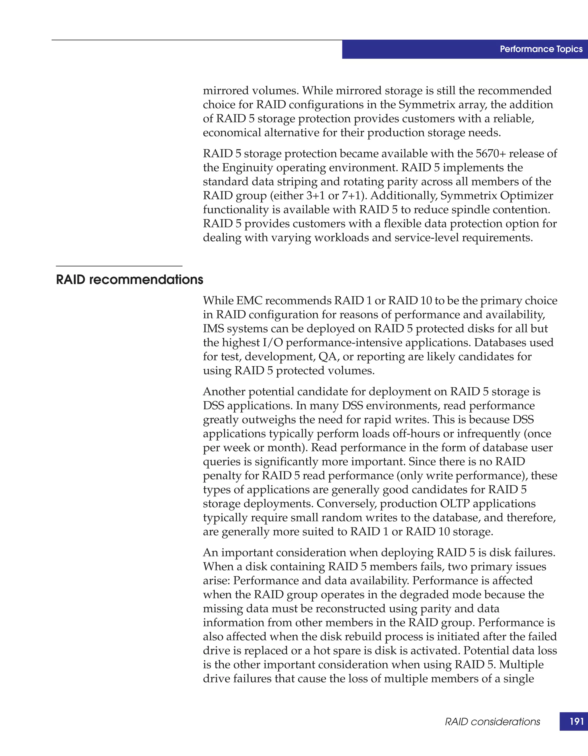 Performance Topics



                   mirrored volumes. While mirrored storage is still the recommended
                   choice for RAID configurations in the Symmetrix array, the addition
                   of RAID 5 storage protection provides customers with a reliable,
                   economical alternative for their production storage needs.
                   RAID 5 storage protection became available with the 5670+ release of
                   the Enginuity operating environment. RAID 5 implements the
                   standard data striping and rotating parity across all members of the
                   RAID group (either 3+1 or 7+1). Additionally, Symmetrix Optimizer
                   functionality is available with RAID 5 to reduce spindle contention.
                   RAID 5 provides customers with a flexible data protection option for
                   dealing with varying workloads and service-level requirements.


RAID recommendations
                   While EMC recommends RAID 1 or RAID 10 to be the primary choice
                   in RAID configuration for reasons of performance and availability,
                   IMS systems can be deployed on RAID 5 protected disks for all but
                   the highest I/O performance-intensive applications. Databases used
                   for test, development, QA, or reporting are likely candidates for
                   using RAID 5 protected volumes.
                   Another potential candidate for deployment on RAID 5 storage is
                   DSS applications. In many DSS environments, read performance
                   greatly outweighs the need for rapid writes. This is because DSS
                   applications typically perform loads off-hours or infrequently (once
                   per week or month). Read performance in the form of database user
                   queries is significantly more important. Since there is no RAID
                   penalty for RAID 5 read performance (only write performance), these
                   types of applications are generally good candidates for RAID 5
                   storage deployments. Conversely, production OLTP applications
                   typically require small random writes to the database, and therefore,
                   are generally more suited to RAID 1 or RAID 10 storage.
                   An important consideration when deploying RAID 5 is disk failures.
                   When a disk containing RAID 5 members fails, two primary issues
                   arise: Performance and data availability. Performance is affected
                   when the RAID group operates in the degraded mode because the
                   missing data must be reconstructed using parity and data
                   information from other members in the RAID group. Performance is
                   also affected when the disk rebuild process is initiated after the failed
                   drive is replaced or a hot spare is disk is activated. Potential data loss
                   is the other important consideration when using RAID 5. Multiple
                   drive failures that cause the loss of multiple members of a single


                                                                     RAID considerations        191
 
