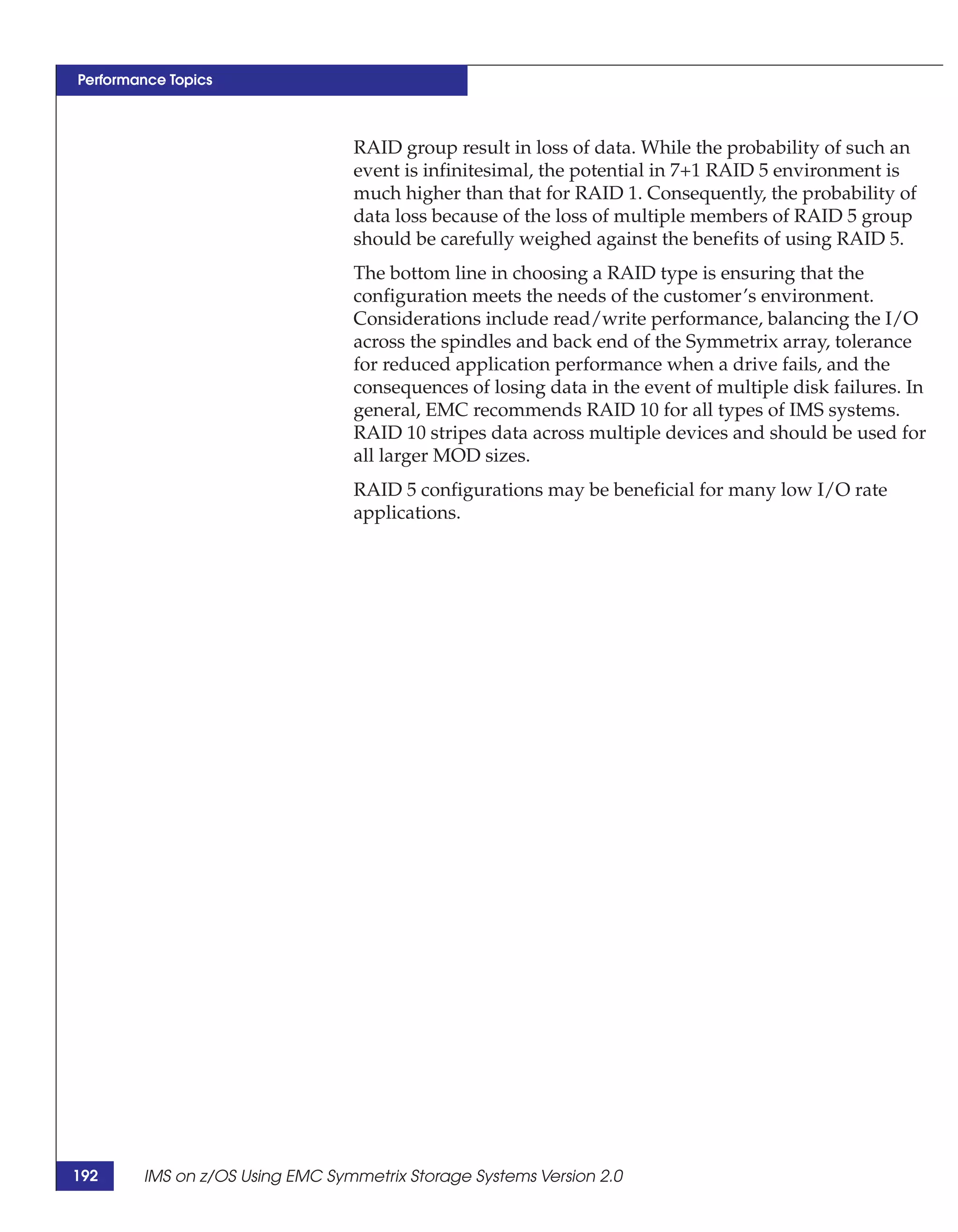 Performance Topics



                                 RAID group result in loss of data. While the probability of such an
                                 event is infinitesimal, the potential in 7+1 RAID 5 environment is
                                 much higher than that for RAID 1. Consequently, the probability of
                                 data loss because of the loss of multiple members of RAID 5 group
                                 should be carefully weighed against the benefits of using RAID 5.
                                 The bottom line in choosing a RAID type is ensuring that the
                                 configuration meets the needs of the customer’s environment.
                                 Considerations include read/write performance, balancing the I/O
                                 across the spindles and back end of the Symmetrix array, tolerance
                                 for reduced application performance when a drive fails, and the
                                 consequences of losing data in the event of multiple disk failures. In
                                 general, EMC recommends RAID 10 for all types of IMS systems.
                                 RAID 10 stripes data across multiple devices and should be used for
                                 all larger MOD sizes.
                                 RAID 5 configurations may be beneficial for many low I/O rate
                                 applications.




192     IMS on z/OS Using EMC Symmetrix Storage Systems Version 2.0
 