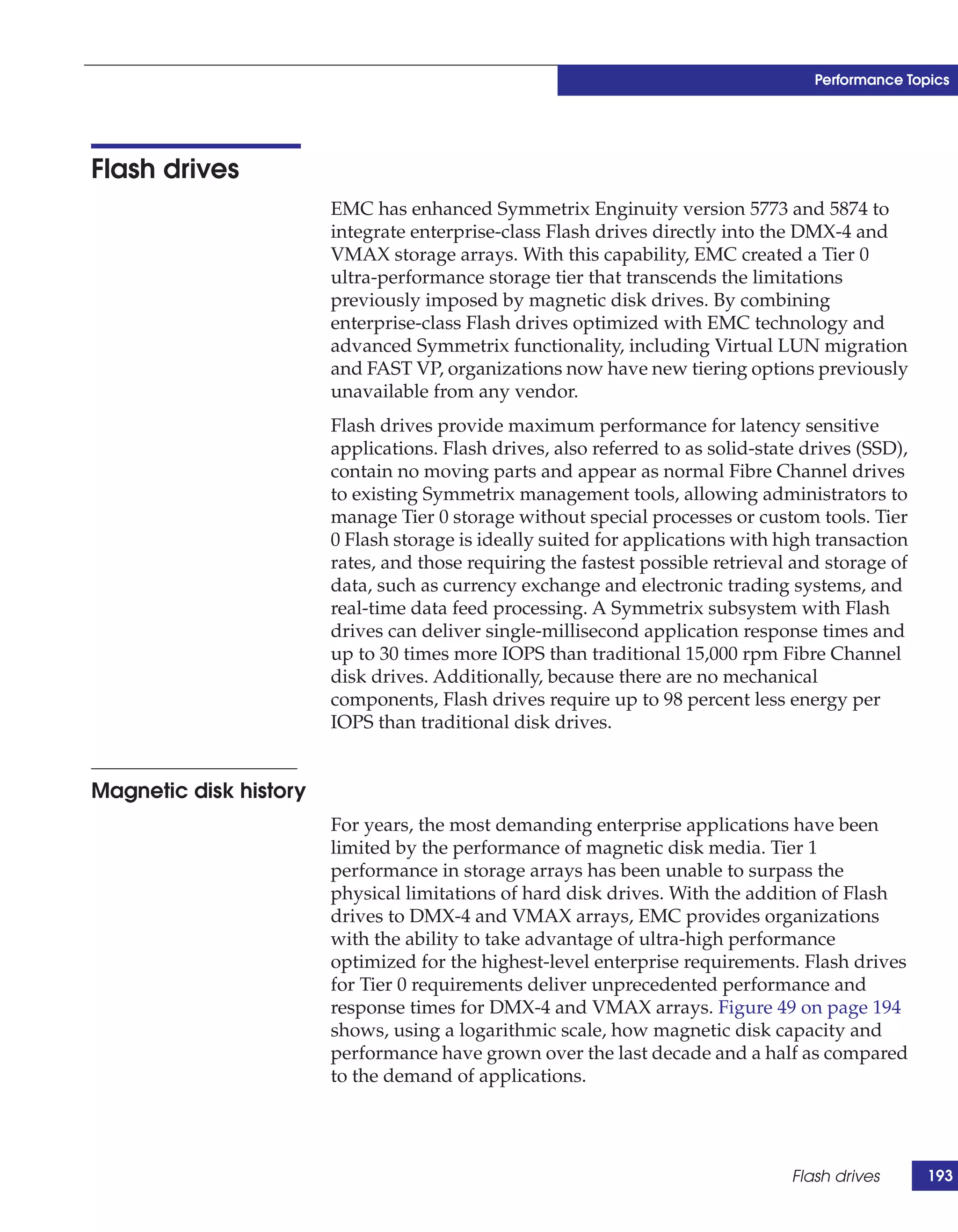 Performance Topics




Flash drives
                        EMC has enhanced Symmetrix Enginuity version 5773 and 5874 to
                        integrate enterprise-class Flash drives directly into the DMX-4 and
                        VMAX storage arrays. With this capability, EMC created a Tier 0
                        ultra-performance storage tier that transcends the limitations
                        previously imposed by magnetic disk drives. By combining
                        enterprise-class Flash drives optimized with EMC technology and
                        advanced Symmetrix functionality, including Virtual LUN migration
                        and FAST VP, organizations now have new tiering options previously
                        unavailable from any vendor.
                        Flash drives provide maximum performance for latency sensitive
                        applications. Flash drives, also referred to as solid-state drives (SSD),
                        contain no moving parts and appear as normal Fibre Channel drives
                        to existing Symmetrix management tools, allowing administrators to
                        manage Tier 0 storage without special processes or custom tools. Tier
                        0 Flash storage is ideally suited for applications with high transaction
                        rates, and those requiring the fastest possible retrieval and storage of
                        data, such as currency exchange and electronic trading systems, and
                        real-time data feed processing. A Symmetrix subsystem with Flash
                        drives can deliver single-millisecond application response times and
                        up to 30 times more IOPS than traditional 15,000 rpm Fibre Channel
                        disk drives. Additionally, because there are no mechanical
                        components, Flash drives require up to 98 percent less energy per
                        IOPS than traditional disk drives.


Magnetic disk history
                        For years, the most demanding enterprise applications have been
                        limited by the performance of magnetic disk media. Tier 1
                        performance in storage arrays has been unable to surpass the
                        physical limitations of hard disk drives. With the addition of Flash
                        drives to DMX-4 and VMAX arrays, EMC provides organizations
                        with the ability to take advantage of ultra-high performance
                        optimized for the highest-level enterprise requirements. Flash drives
                        for Tier 0 requirements deliver unprecedented performance and
                        response times for DMX-4 and VMAX arrays. Figure 49 on page 194
                        shows, using a logarithmic scale, how magnetic disk capacity and
                        performance have grown over the last decade and a half as compared
                        to the demand of applications.




                                                                                  Flash drives      193
 
