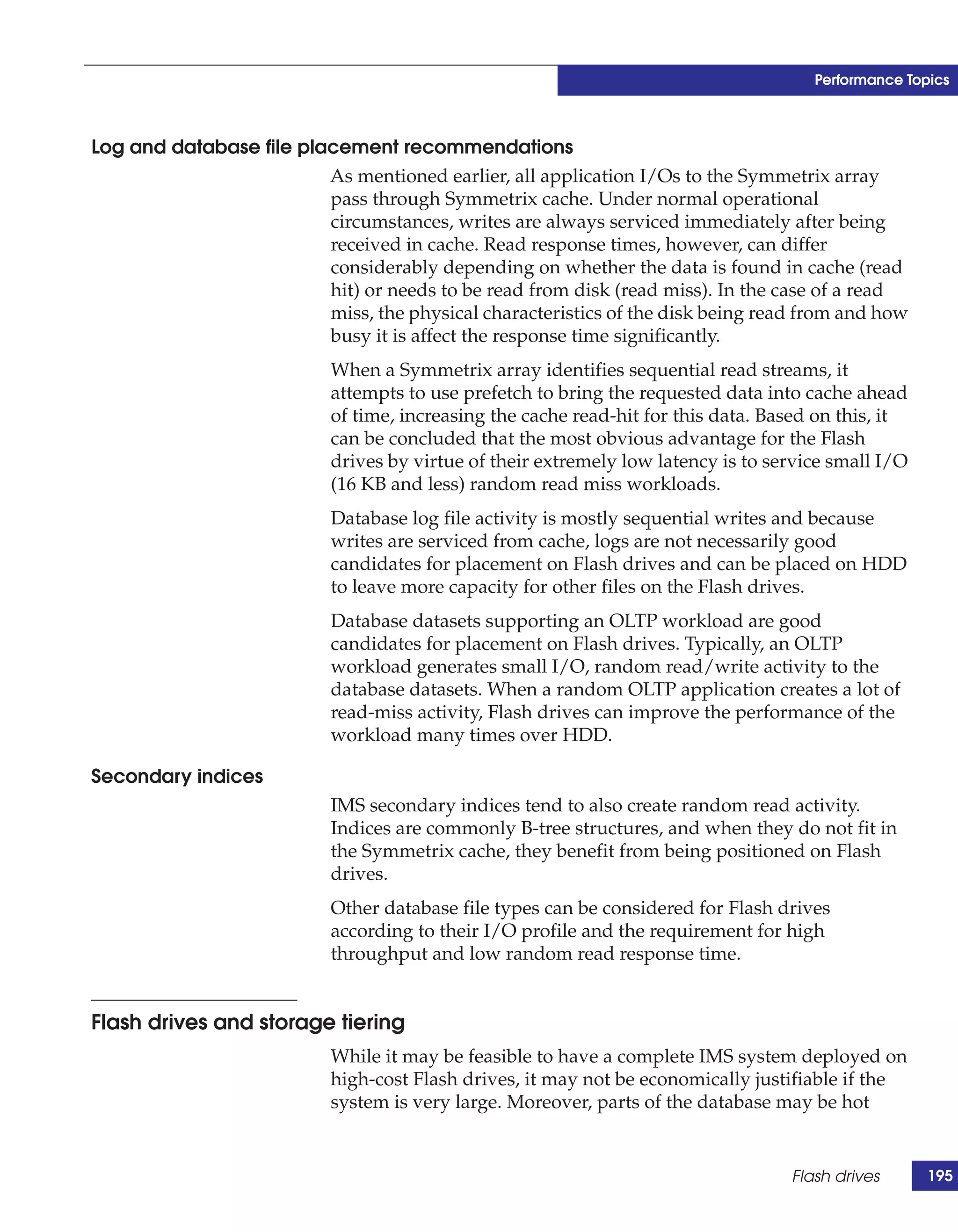 Performance Topics



Log and database file placement recommendations
                         As mentioned earlier, all application I/Os to the Symmetrix array
                         pass through Symmetrix cache. Under normal operational
                         circumstances, writes are always serviced immediately after being
                         received in cache. Read response times, however, can differ
                         considerably depending on whether the data is found in cache (read
                         hit) or needs to be read from disk (read miss). In the case of a read
                         miss, the physical characteristics of the disk being read from and how
                         busy it is affect the response time significantly.
                           When a Symmetrix array identifies sequential read streams, it
                           attempts to use prefetch to bring the requested data into cache ahead
                           of time, increasing the cache read-hit for this data. Based on this, it
                           can be concluded that the most obvious advantage for the Flash
                           drives by virtue of their extremely low latency is to service small I/O
                           (16 KB and less) random read miss workloads.
                           Database log file activity is mostly sequential writes and because
                           writes are serviced from cache, logs are not necessarily good
                           candidates for placement on Flash drives and can be placed on HDD
                           to leave more capacity for other files on the Flash drives.
                           Database datasets supporting an OLTP workload are good
                           candidates for placement on Flash drives. Typically, an OLTP
                           workload generates small I/O, random read/write activity to the
                           database datasets. When a random OLTP application creates a lot of
                           read-miss activity, Flash drives can improve the performance of the
                           workload many times over HDD.

Secondary indices
                           IMS secondary indices tend to also create random read activity.
                           Indices are commonly B-tree structures, and when they do not fit in
                           the Symmetrix cache, they benefit from being positioned on Flash
                           drives.
                           Other database file types can be considered for Flash drives
                           according to their I/O profile and the requirement for high
                           throughput and low random read response time.


Flash drives and storage tiering
                           While it may be feasible to have a complete IMS system deployed on
                           high-cost Flash drives, it may not be economically justifiable if the
                           system is very large. Moreover, parts of the database may be hot


                                                                                   Flash drives      195
 