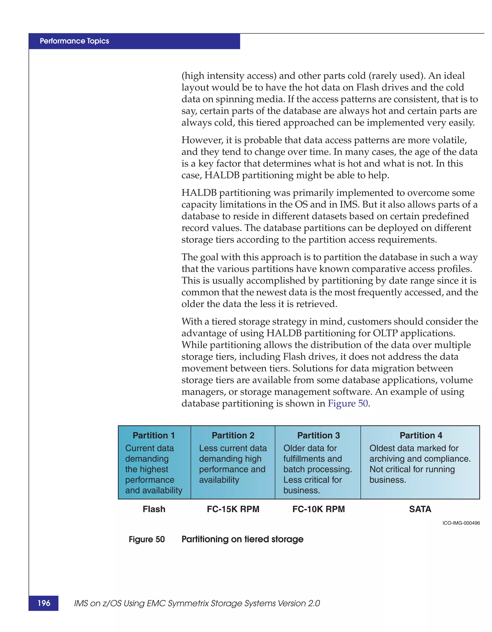Performance Topics



                                    (high intensity access) and other parts cold (rarely used). An ideal
                                    layout would be to have the hot data on Flash drives and the cold
                                    data on spinning media. If the access patterns are consistent, that is to
                                    say, certain parts of the database are always hot and certain parts are
                                    always cold, this tiered approached can be implemented very easily.
                                    However, it is probable that data access patterns are more volatile,
                                    and they tend to change over time. In many cases, the age of the data
                                    is a key factor that determines what is hot and what is not. In this
                                    case, HALDB partitioning might be able to help.
                                    HALDB partitioning was primarily implemented to overcome some
                                    capacity limitations in the OS and in IMS. But it also allows parts of a
                                    database to reside in different datasets based on certain predefined
                                    record values. The database partitions can be deployed on different
                                    storage tiers according to the partition access requirements.
                                    The goal with this approach is to partition the database in such a way
                                    that the various partitions have known comparative access profiles.
                                    This is usually accomplished by partitioning by date range since it is
                                    common that the newest data is the most frequently accessed, and the
                                    older the data the less it is retrieved.
                                    With a tiered storage strategy in mind, customers should consider the
                                    advantage of using HALDB partitioning for OLTP applications.
                                    While partitioning allows the distribution of the data over multiple
                                    storage tiers, including Flash drives, it does not address the data
                                    movement between tiers. Solutions for data migration between
                                    storage tiers are available from some database applications, volume
                                    managers, or storage management software. An example of using
                                    database partitioning is shown in Figure 50.


                       Partition 1         Partition 2            Partition 3              Partition 4
                     Current data       Less current data    Older data for       Oldest data marked for
                     demanding          demanding high       fulfillments and     archiving and compliance.
                     the highest        performance and      batch processing.    Not critical for running
                     performance        availability         Less critical for    business.
                     and availability                        business.

                         Flash            FC-15K RPM           FC-10K RPM                   SATA
                                                                                                    ICO-IMG-000496


                      Figure 50     Partitioning on tiered storage




196     IMS on z/OS Using EMC Symmetrix Storage Systems Version 2.0
 