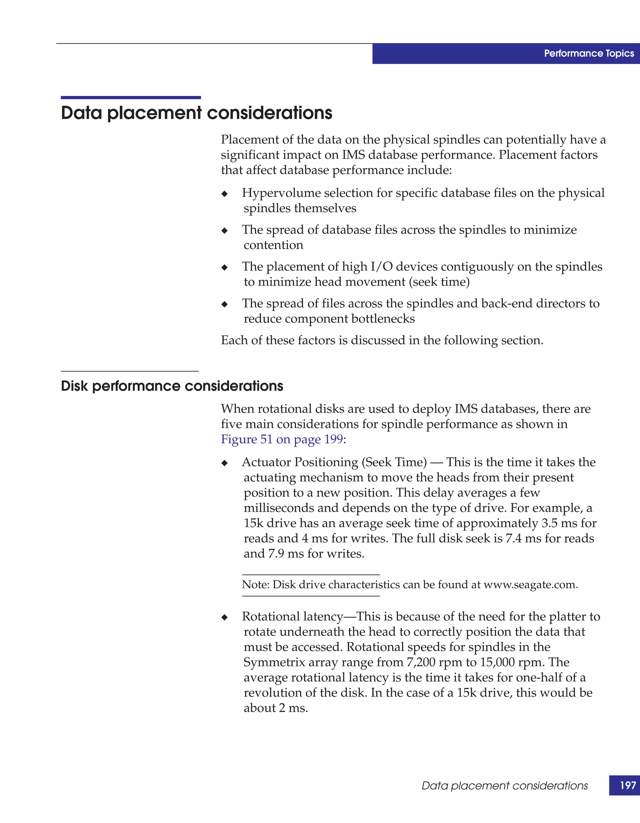 Performance Topics




Data placement considerations
                      Placement of the data on the physical spindles can potentially have a
                      significant impact on IMS database performance. Placement factors
                      that affect database performance include:
                      ◆   Hypervolume selection for specific database files on the physical
                          spindles themselves
                      ◆   The spread of database files across the spindles to minimize
                          contention
                      ◆   The placement of high I/O devices contiguously on the spindles
                          to minimize head movement (seek time)
                      ◆   The spread of files across the spindles and back-end directors to
                          reduce component bottlenecks
                      Each of these factors is discussed in the following section.


Disk performance considerations
                      When rotational disks are used to deploy IMS databases, there are
                      five main considerations for spindle performance as shown in
                      Figure 51 on page 199:
                      ◆   Actuator Positioning (Seek Time) — This is the time it takes the
                          actuating mechanism to move the heads from their present
                          position to a new position. This delay averages a few
                          milliseconds and depends on the type of drive. For example, a
                          15k drive has an average seek time of approximately 3.5 ms for
                          reads and 4 ms for writes. The full disk seek is 7.4 ms for reads
                          and 7.9 ms for writes.

                          Note: Disk drive characteristics can be found at www.seagate.com.

                      ◆   Rotational latency—This is because of the need for the platter to
                          rotate underneath the head to correctly position the data that
                          must be accessed. Rotational speeds for spindles in the
                          Symmetrix array range from 7,200 rpm to 15,000 rpm. The
                          average rotational latency is the time it takes for one-half of a
                          revolution of the disk. In the case of a 15k drive, this would be
                          about 2 ms.




                                                            Data placement considerations           197
 