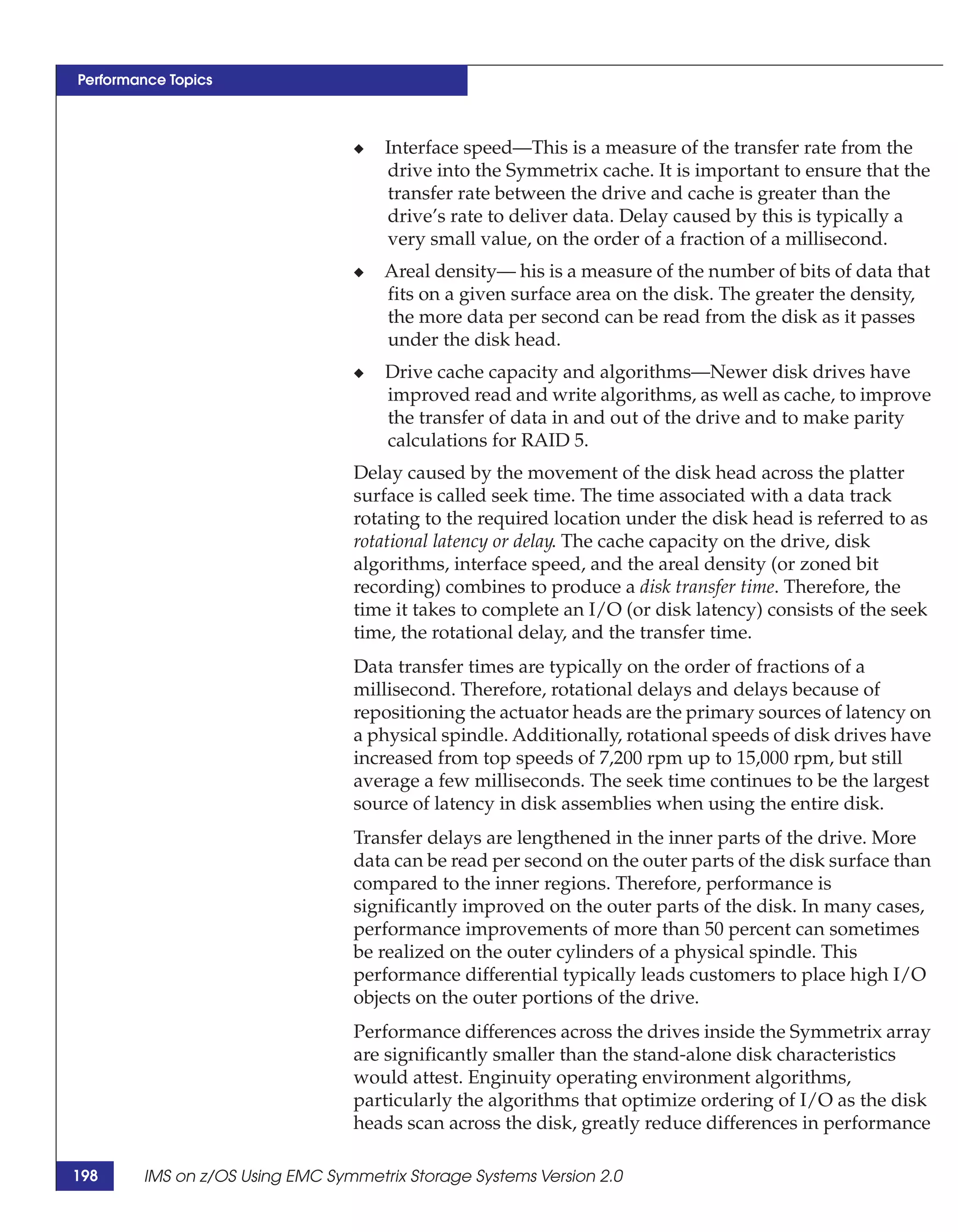 Performance Topics



                                 ◆   Interface speed—This is a measure of the transfer rate from the
                                     drive into the Symmetrix cache. It is important to ensure that the
                                     transfer rate between the drive and cache is greater than the
                                     drive’s rate to deliver data. Delay caused by this is typically a
                                     very small value, on the order of a fraction of a millisecond.
                                 ◆   Areal density— his is a measure of the number of bits of data that
                                     fits on a given surface area on the disk. The greater the density,
                                     the more data per second can be read from the disk as it passes
                                     under the disk head.
                                 ◆   Drive cache capacity and algorithms—Newer disk drives have
                                     improved read and write algorithms, as well as cache, to improve
                                     the transfer of data in and out of the drive and to make parity
                                     calculations for RAID 5.
                                 Delay caused by the movement of the disk head across the platter
                                 surface is called seek time. The time associated with a data track
                                 rotating to the required location under the disk head is referred to as
                                 rotational latency or delay. The cache capacity on the drive, disk
                                 algorithms, interface speed, and the areal density (or zoned bit
                                 recording) combines to produce a disk transfer time. Therefore, the
                                 time it takes to complete an I/O (or disk latency) consists of the seek
                                 time, the rotational delay, and the transfer time.
                                 Data transfer times are typically on the order of fractions of a
                                 millisecond. Therefore, rotational delays and delays because of
                                 repositioning the actuator heads are the primary sources of latency on
                                 a physical spindle. Additionally, rotational speeds of disk drives have
                                 increased from top speeds of 7,200 rpm up to 15,000 rpm, but still
                                 average a few milliseconds. The seek time continues to be the largest
                                 source of latency in disk assemblies when using the entire disk.
                                 Transfer delays are lengthened in the inner parts of the drive. More
                                 data can be read per second on the outer parts of the disk surface than
                                 compared to the inner regions. Therefore, performance is
                                 significantly improved on the outer parts of the disk. In many cases,
                                 performance improvements of more than 50 percent can sometimes
                                 be realized on the outer cylinders of a physical spindle. This
                                 performance differential typically leads customers to place high I/O
                                 objects on the outer portions of the drive.
                                 Performance differences across the drives inside the Symmetrix array
                                 are significantly smaller than the stand-alone disk characteristics
                                 would attest. Enginuity operating environment algorithms,
                                 particularly the algorithms that optimize ordering of I/O as the disk
                                 heads scan across the disk, greatly reduce differences in performance

198     IMS on z/OS Using EMC Symmetrix Storage Systems Version 2.0
 