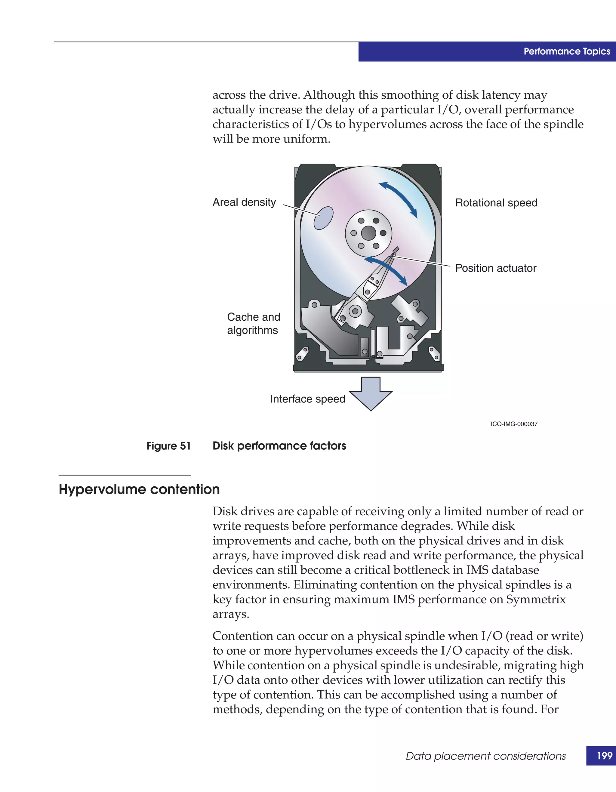 Performance Topics



                        across the drive. Although this smoothing of disk latency may
                        actually increase the delay of a particular I/O, overall performance
                        characteristics of I/Os to hypervolumes across the face of the spindle
                        will be more uniform.




                        Areal density                                Rotational speed




                                                                     Position actuator



                          Cache and
                          algorithms




                                   Interface speed

                                                                            ICO-IMG-000037


            Figure 51   Disk performance factors



Hypervolume contention
                        Disk drives are capable of receiving only a limited number of read or
                        write requests before performance degrades. While disk
                        improvements and cache, both on the physical drives and in disk
                        arrays, have improved disk read and write performance, the physical
                        devices can still become a critical bottleneck in IMS database
                        environments. Eliminating contention on the physical spindles is a
                        key factor in ensuring maximum IMS performance on Symmetrix
                        arrays.
                        Contention can occur on a physical spindle when I/O (read or write)
                        to one or more hypervolumes exceeds the I/O capacity of the disk.
                        While contention on a physical spindle is undesirable, migrating high
                        I/O data onto other devices with lower utilization can rectify this
                        type of contention. This can be accomplished using a number of
                        methods, depending on the type of contention that is found. For


                                                            Data placement considerations           199
 