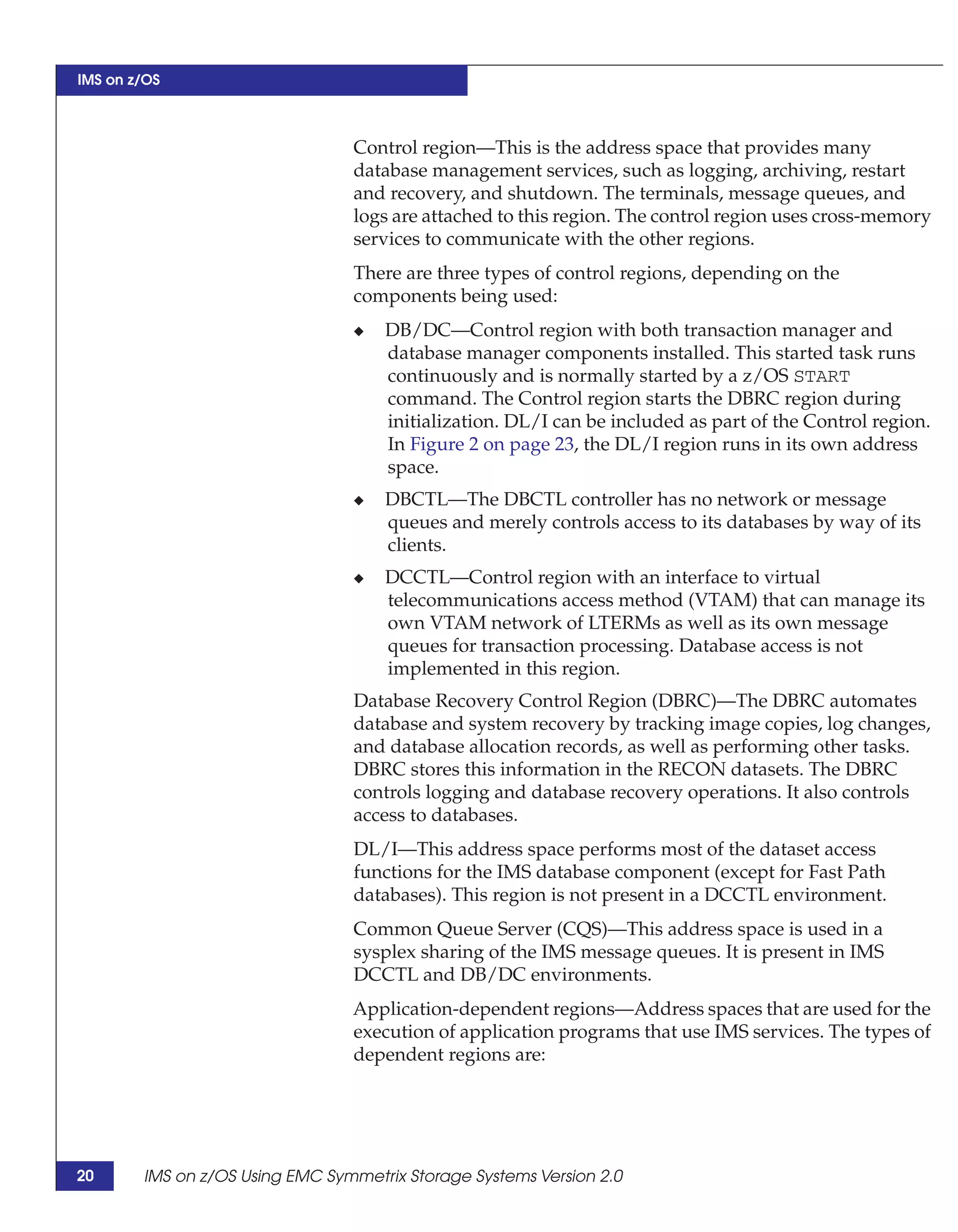 IMS on z/OS



                                 Control region—This is the address space that provides many
                                 database management services, such as logging, archiving, restart
                                 and recovery, and shutdown. The terminals, message queues, and
                                 logs are attached to this region. The control region uses cross-memory
                                 services to communicate with the other regions.
                                 There are three types of control regions, depending on the
                                 components being used:
                                 ◆   DB/DC—Control region with both transaction manager and
                                     database manager components installed. This started task runs
                                     continuously and is normally started by a z/OS START
                                     command. The Control region starts the DBRC region during
                                     initialization. DL/I can be included as part of the Control region.
                                     In Figure 2 on page 23, the DL/I region runs in its own address
                                     space.
                                 ◆   DBCTL—The DBCTL controller has no network or message
                                     queues and merely controls access to its databases by way of its
                                     clients.
                                 ◆   DCCTL—Control region with an interface to virtual
                                     telecommunications access method (VTAM) that can manage its
                                     own VTAM network of LTERMs as well as its own message
                                     queues for transaction processing. Database access is not
                                     implemented in this region.
                                 Database Recovery Control Region (DBRC)—The DBRC automates
                                 database and system recovery by tracking image copies, log changes,
                                 and database allocation records, as well as performing other tasks.
                                 DBRC stores this information in the RECON datasets. The DBRC
                                 controls logging and database recovery operations. It also controls
                                 access to databases.
                                 DL/I—This address space performs most of the dataset access
                                 functions for the IMS database component (except for Fast Path
                                 databases). This region is not present in a DCCTL environment.
                                 Common Queue Server (CQS)—This address space is used in a
                                 sysplex sharing of the IMS message queues. It is present in IMS
                                 DCCTL and DB/DC environments.
                                 Application-dependent regions—Address spaces that are used for the
                                 execution of application programs that use IMS services. The types of
                                 dependent regions are:




20      IMS on z/OS Using EMC Symmetrix Storage Systems Version 2.0
 