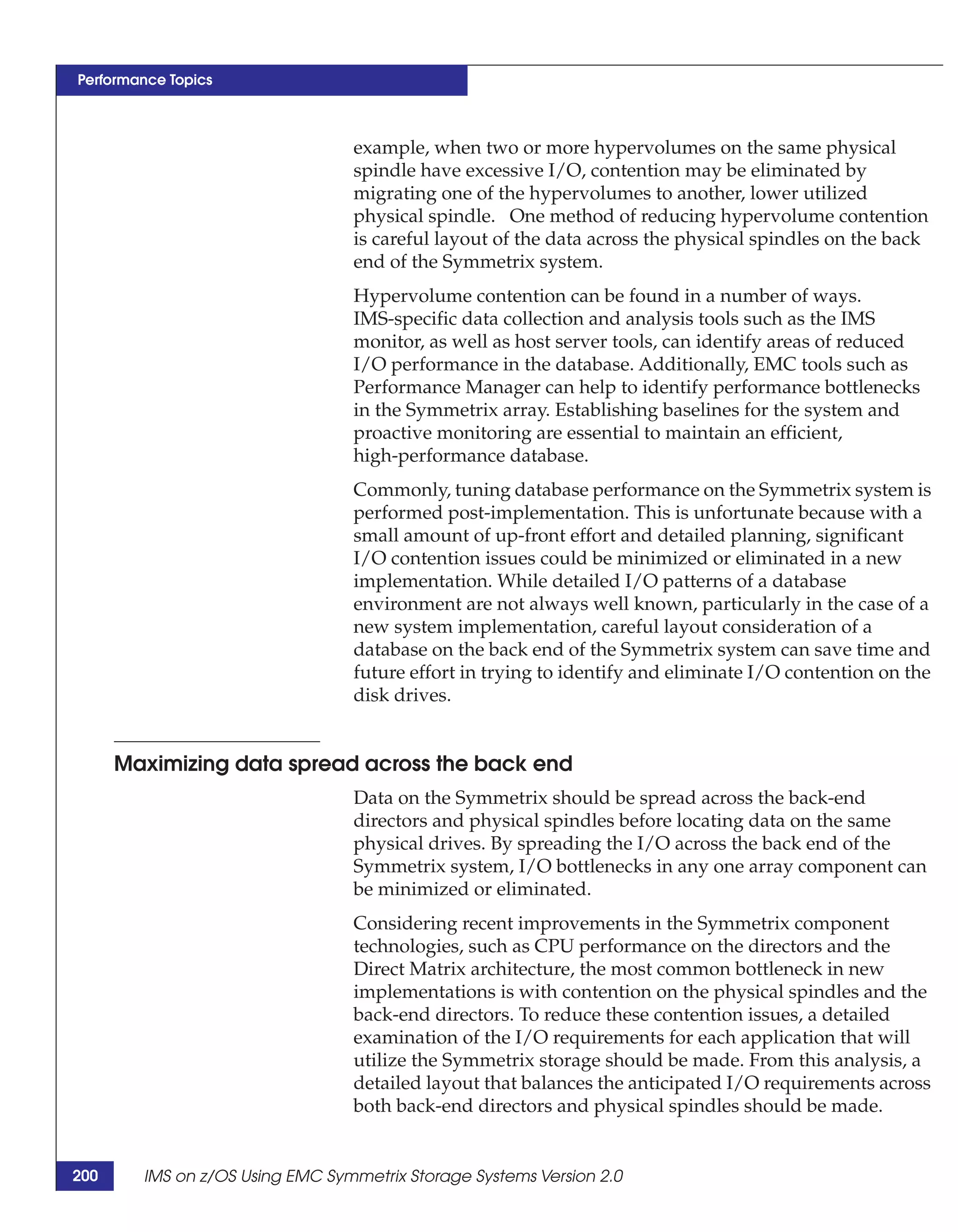 Performance Topics



                                 example, when two or more hypervolumes on the same physical
                                 spindle have excessive I/O, contention may be eliminated by
                                 migrating one of the hypervolumes to another, lower utilized
                                 physical spindle. One method of reducing hypervolume contention
                                 is careful layout of the data across the physical spindles on the back
                                 end of the Symmetrix system.
                                 Hypervolume contention can be found in a number of ways.
                                 IMS-specific data collection and analysis tools such as the IMS
                                 monitor, as well as host server tools, can identify areas of reduced
                                 I/O performance in the database. Additionally, EMC tools such as
                                 Performance Manager can help to identify performance bottlenecks
                                 in the Symmetrix array. Establishing baselines for the system and
                                 proactive monitoring are essential to maintain an efficient,
                                 high-performance database.
                                 Commonly, tuning database performance on the Symmetrix system is
                                 performed post-implementation. This is unfortunate because with a
                                 small amount of up-front effort and detailed planning, significant
                                 I/O contention issues could be minimized or eliminated in a new
                                 implementation. While detailed I/O patterns of a database
                                 environment are not always well known, particularly in the case of a
                                 new system implementation, careful layout consideration of a
                                 database on the back end of the Symmetrix system can save time and
                                 future effort in trying to identify and eliminate I/O contention on the
                                 disk drives.


      Maximizing data spread across the back end
                                 Data on the Symmetrix should be spread across the back-end
                                 directors and physical spindles before locating data on the same
                                 physical drives. By spreading the I/O across the back end of the
                                 Symmetrix system, I/O bottlenecks in any one array component can
                                 be minimized or eliminated.
                                 Considering recent improvements in the Symmetrix component
                                 technologies, such as CPU performance on the directors and the
                                 Direct Matrix architecture, the most common bottleneck in new
                                 implementations is with contention on the physical spindles and the
                                 back-end directors. To reduce these contention issues, a detailed
                                 examination of the I/O requirements for each application that will
                                 utilize the Symmetrix storage should be made. From this analysis, a
                                 detailed layout that balances the anticipated I/O requirements across
                                 both back-end directors and physical spindles should be made.


200     IMS on z/OS Using EMC Symmetrix Storage Systems Version 2.0
 