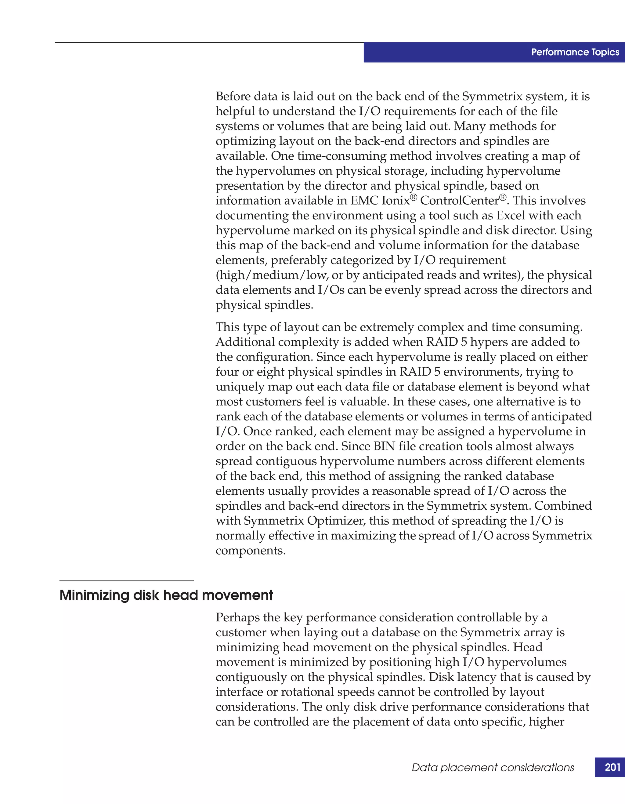 Performance Topics



                     Before data is laid out on the back end of the Symmetrix system, it is
                     helpful to understand the I/O requirements for each of the file
                     systems or volumes that are being laid out. Many methods for
                     optimizing layout on the back-end directors and spindles are
                     available. One time-consuming method involves creating a map of
                     the hypervolumes on physical storage, including hypervolume
                     presentation by the director and physical spindle, based on
                     information available in EMC Ionix® ControlCenter®. This involves
                     documenting the environment using a tool such as Excel with each
                     hypervolume marked on its physical spindle and disk director. Using
                     this map of the back-end and volume information for the database
                     elements, preferably categorized by I/O requirement
                     (high/medium/low, or by anticipated reads and writes), the physical
                     data elements and I/Os can be evenly spread across the directors and
                     physical spindles.
                     This type of layout can be extremely complex and time consuming.
                     Additional complexity is added when RAID 5 hypers are added to
                     the configuration. Since each hypervolume is really placed on either
                     four or eight physical spindles in RAID 5 environments, trying to
                     uniquely map out each data file or database element is beyond what
                     most customers feel is valuable. In these cases, one alternative is to
                     rank each of the database elements or volumes in terms of anticipated
                     I/O. Once ranked, each element may be assigned a hypervolume in
                     order on the back end. Since BIN file creation tools almost always
                     spread contiguous hypervolume numbers across different elements
                     of the back end, this method of assigning the ranked database
                     elements usually provides a reasonable spread of I/O across the
                     spindles and back-end directors in the Symmetrix system. Combined
                     with Symmetrix Optimizer, this method of spreading the I/O is
                     normally effective in maximizing the spread of I/O across Symmetrix
                     components.


Minimizing disk head movement
                     Perhaps the key performance consideration controllable by a
                     customer when laying out a database on the Symmetrix array is
                     minimizing head movement on the physical spindles. Head
                     movement is minimized by positioning high I/O hypervolumes
                     contiguously on the physical spindles. Disk latency that is caused by
                     interface or rotational speeds cannot be controlled by layout
                     considerations. The only disk drive performance considerations that
                     can be controlled are the placement of data onto specific, higher


                                                         Data placement considerations        201
 