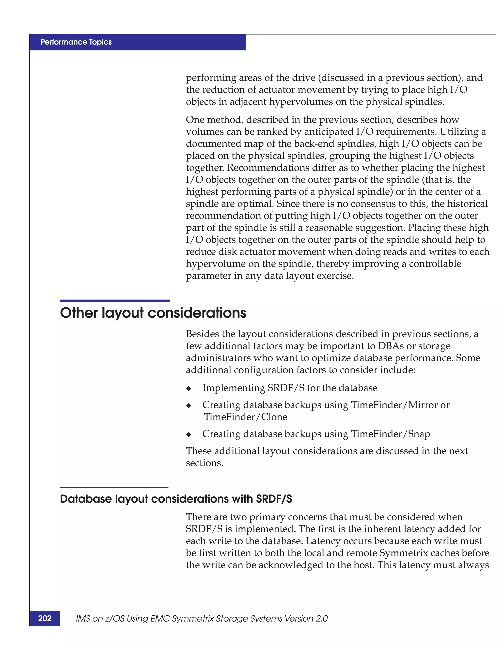 Performance Topics



                                 performing areas of the drive (discussed in a previous section), and
                                 the reduction of actuator movement by trying to place high I/O
                                 objects in adjacent hypervolumes on the physical spindles.
                                 One method, described in the previous section, describes how
                                 volumes can be ranked by anticipated I/O requirements. Utilizing a
                                 documented map of the back-end spindles, high I/O objects can be
                                 placed on the physical spindles, grouping the highest I/O objects
                                 together. Recommendations differ as to whether placing the highest
                                 I/O objects together on the outer parts of the spindle (that is, the
                                 highest performing parts of a physical spindle) or in the center of a
                                 spindle are optimal. Since there is no consensus to this, the historical
                                 recommendation of putting high I/O objects together on the outer
                                 part of the spindle is still a reasonable suggestion. Placing these high
                                 I/O objects together on the outer parts of the spindle should help to
                                 reduce disk actuator movement when doing reads and writes to each
                                 hypervolume on the spindle, thereby improving a controllable
                                 parameter in any data layout exercise.


      Other layout considerations
                                 Besides the layout considerations described in previous sections, a
                                 few additional factors may be important to DBAs or storage
                                 administrators who want to optimize database performance. Some
                                 additional configuration factors to consider include:
                                 ◆   Implementing SRDF/S for the database
                                 ◆   Creating database backups using TimeFinder/Mirror or
                                     TimeFinder/Clone
                                 ◆   Creating database backups using TimeFinder/Snap
                                 These additional layout considerations are discussed in the next
                                 sections.


      Database layout considerations with SRDF/S
                                 There are two primary concerns that must be considered when
                                 SRDF/S is implemented. The first is the inherent latency added for
                                 each write to the database. Latency occurs because each write must
                                 be first written to both the local and remote Symmetrix caches before
                                 the write can be acknowledged to the host. This latency must always




202     IMS on z/OS Using EMC Symmetrix Storage Systems Version 2.0
 