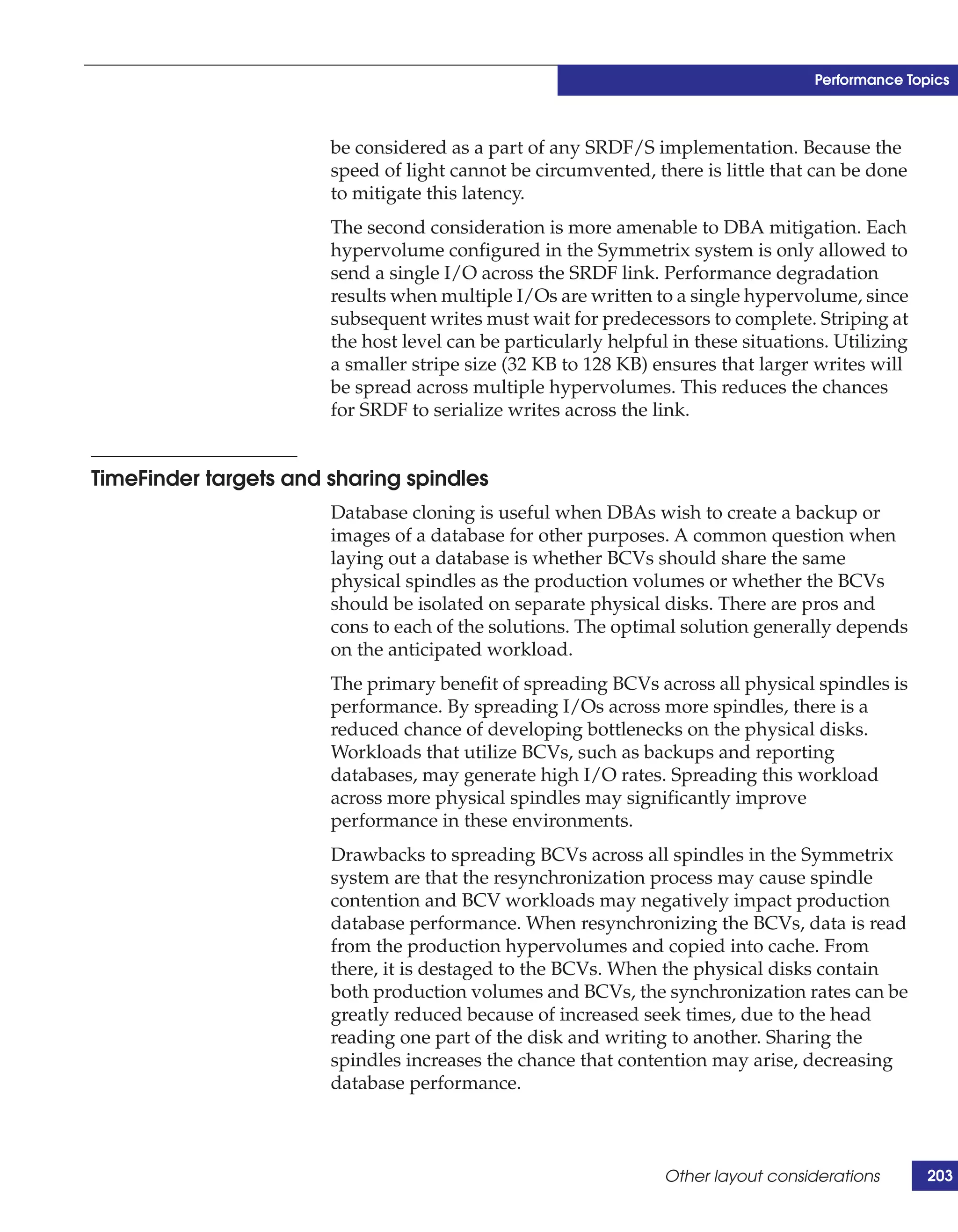 Performance Topics



                       be considered as a part of any SRDF/S implementation. Because the
                       speed of light cannot be circumvented, there is little that can be done
                       to mitigate this latency.
                       The second consideration is more amenable to DBA mitigation. Each
                       hypervolume configured in the Symmetrix system is only allowed to
                       send a single I/O across the SRDF link. Performance degradation
                       results when multiple I/Os are written to a single hypervolume, since
                       subsequent writes must wait for predecessors to complete. Striping at
                       the host level can be particularly helpful in these situations. Utilizing
                       a smaller stripe size (32 KB to 128 KB) ensures that larger writes will
                       be spread across multiple hypervolumes. This reduces the chances
                       for SRDF to serialize writes across the link.


TimeFinder targets and sharing spindles
                       Database cloning is useful when DBAs wish to create a backup or
                       images of a database for other purposes. A common question when
                       laying out a database is whether BCVs should share the same
                       physical spindles as the production volumes or whether the BCVs
                       should be isolated on separate physical disks. There are pros and
                       cons to each of the solutions. The optimal solution generally depends
                       on the anticipated workload.
                       The primary benefit of spreading BCVs across all physical spindles is
                       performance. By spreading I/Os across more spindles, there is a
                       reduced chance of developing bottlenecks on the physical disks.
                       Workloads that utilize BCVs, such as backups and reporting
                       databases, may generate high I/O rates. Spreading this workload
                       across more physical spindles may significantly improve
                       performance in these environments.
                       Drawbacks to spreading BCVs across all spindles in the Symmetrix
                       system are that the resynchronization process may cause spindle
                       contention and BCV workloads may negatively impact production
                       database performance. When resynchronizing the BCVs, data is read
                       from the production hypervolumes and copied into cache. From
                       there, it is destaged to the BCVs. When the physical disks contain
                       both production volumes and BCVs, the synchronization rates can be
                       greatly reduced because of increased seek times, due to the head
                       reading one part of the disk and writing to another. Sharing the
                       spindles increases the chance that contention may arise, decreasing
                       database performance.



                                                                 Other layout considerations       203
 
