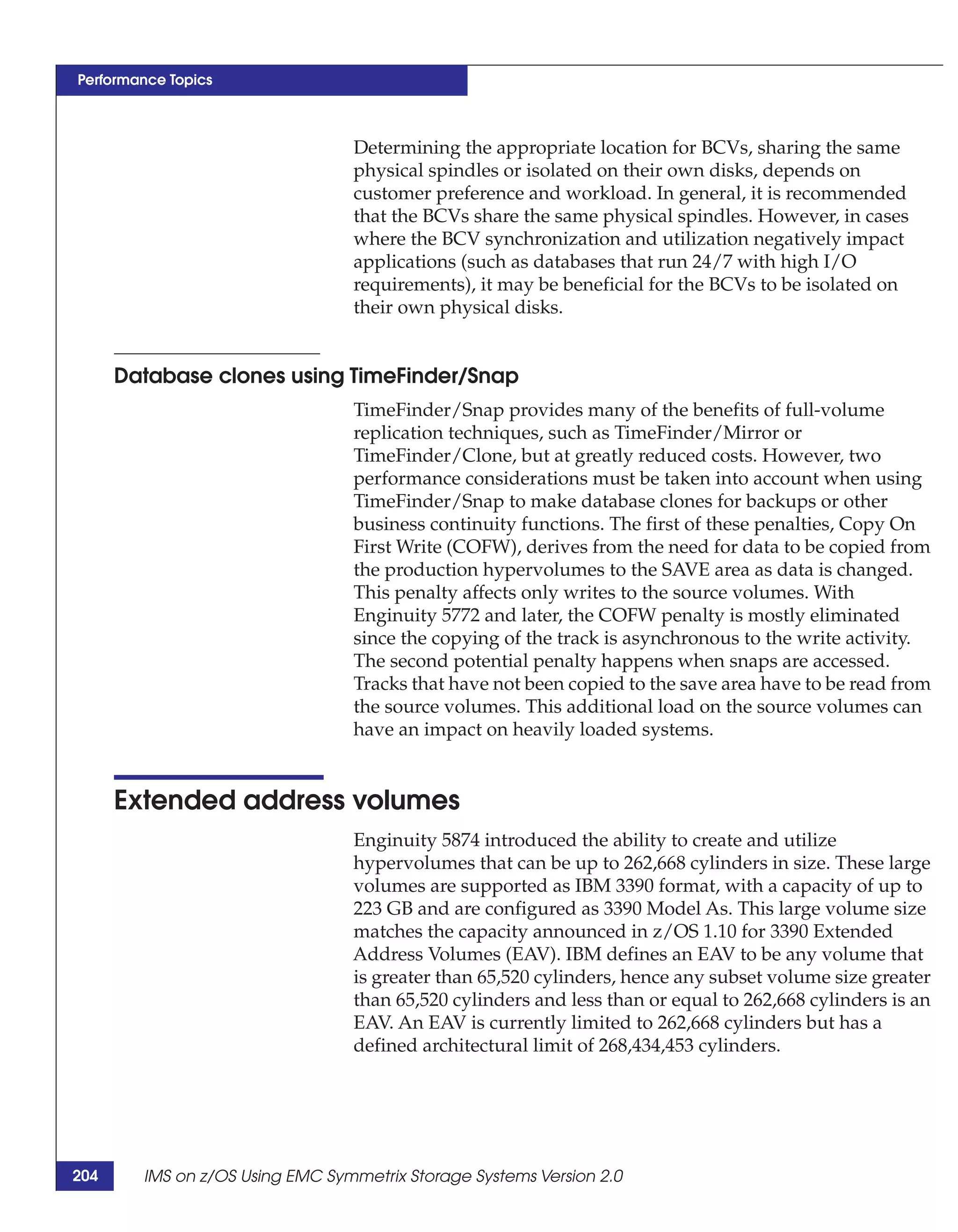 Performance Topics



                                 Determining the appropriate location for BCVs, sharing the same
                                 physical spindles or isolated on their own disks, depends on
                                 customer preference and workload. In general, it is recommended
                                 that the BCVs share the same physical spindles. However, in cases
                                 where the BCV synchronization and utilization negatively impact
                                 applications (such as databases that run 24/7 with high I/O
                                 requirements), it may be beneficial for the BCVs to be isolated on
                                 their own physical disks.


      Database clones using TimeFinder/Snap
                                 TimeFinder/Snap provides many of the benefits of full-volume
                                 replication techniques, such as TimeFinder/Mirror or
                                 TimeFinder/Clone, but at greatly reduced costs. However, two
                                 performance considerations must be taken into account when using
                                 TimeFinder/Snap to make database clones for backups or other
                                 business continuity functions. The first of these penalties, Copy On
                                 First Write (COFW), derives from the need for data to be copied from
                                 the production hypervolumes to the SAVE area as data is changed.
                                 This penalty affects only writes to the source volumes. With
                                 Enginuity 5772 and later, the COFW penalty is mostly eliminated
                                 since the copying of the track is asynchronous to the write activity.
                                 The second potential penalty happens when snaps are accessed.
                                 Tracks that have not been copied to the save area have to be read from
                                 the source volumes. This additional load on the source volumes can
                                 have an impact on heavily loaded systems.


      Extended address volumes
                                 Enginuity 5874 introduced the ability to create and utilize
                                 hypervolumes that can be up to 262,668 cylinders in size. These large
                                 volumes are supported as IBM 3390 format, with a capacity of up to
                                 223 GB and are configured as 3390 Model As. This large volume size
                                 matches the capacity announced in z/OS 1.10 for 3390 Extended
                                 Address Volumes (EAV). IBM defines an EAV to be any volume that
                                 is greater than 65,520 cylinders, hence any subset volume size greater
                                 than 65,520 cylinders and less than or equal to 262,668 cylinders is an
                                 EAV. An EAV is currently limited to 262,668 cylinders but has a
                                 defined architectural limit of 268,434,453 cylinders.




204     IMS on z/OS Using EMC Symmetrix Storage Systems Version 2.0
 