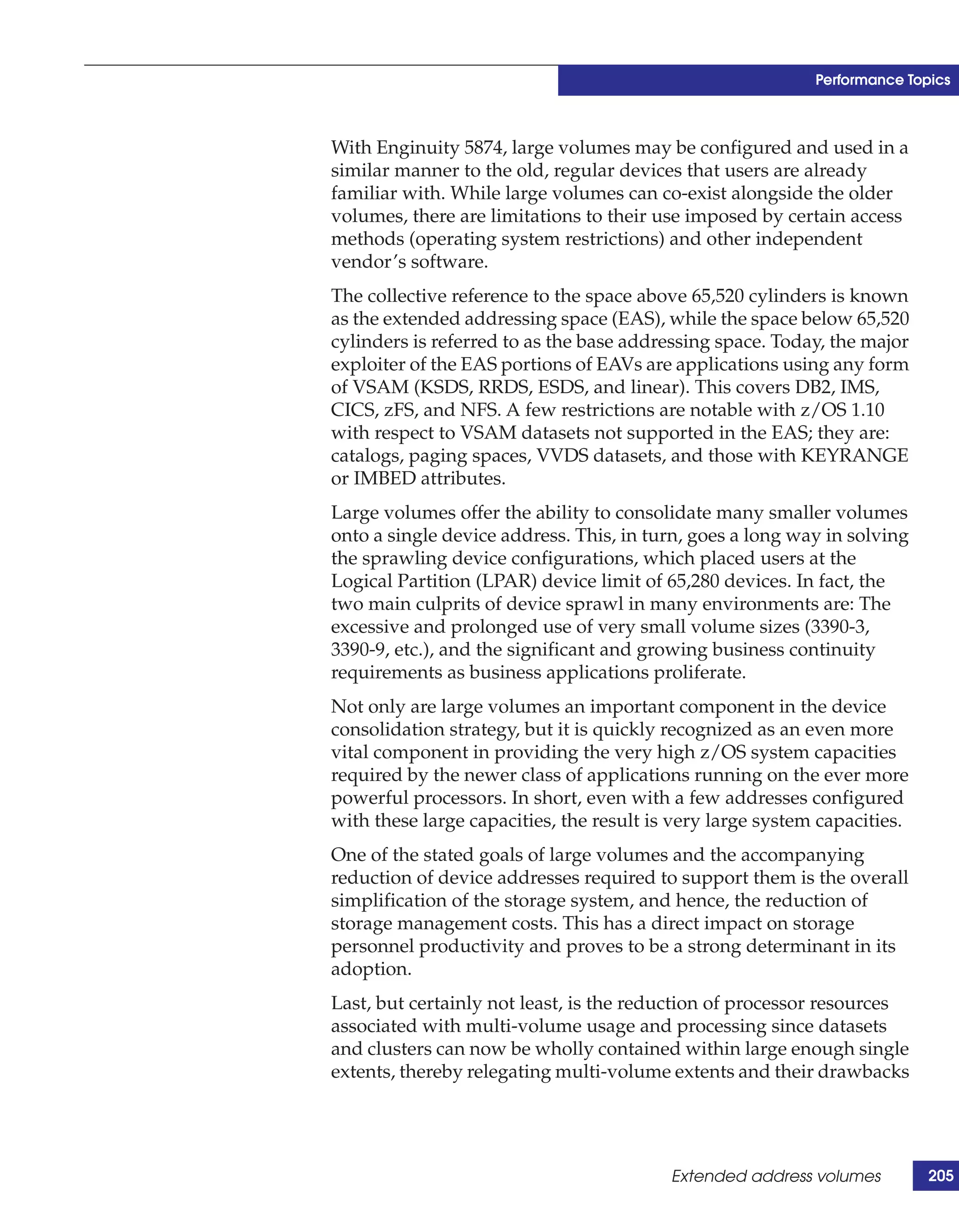 Performance Topics



With Enginuity 5874, large volumes may be configured and used in a
similar manner to the old, regular devices that users are already
familiar with. While large volumes can co-exist alongside the older
volumes, there are limitations to their use imposed by certain access
methods (operating system restrictions) and other independent
vendor’s software.
The collective reference to the space above 65,520 cylinders is known
as the extended addressing space (EAS), while the space below 65,520
cylinders is referred to as the base addressing space. Today, the major
exploiter of the EAS portions of EAVs are applications using any form
of VSAM (KSDS, RRDS, ESDS, and linear). This covers DB2, IMS,
CICS, zFS, and NFS. A few restrictions are notable with z/OS 1.10
with respect to VSAM datasets not supported in the EAS; they are:
catalogs, paging spaces, VVDS datasets, and those with KEYRANGE
or IMBED attributes.
Large volumes offer the ability to consolidate many smaller volumes
onto a single device address. This, in turn, goes a long way in solving
the sprawling device configurations, which placed users at the
Logical Partition (LPAR) device limit of 65,280 devices. In fact, the
two main culprits of device sprawl in many environments are: The
excessive and prolonged use of very small volume sizes (3390-3,
3390-9, etc.), and the significant and growing business continuity
requirements as business applications proliferate.
Not only are large volumes an important component in the device
consolidation strategy, but it is quickly recognized as an even more
vital component in providing the very high z/OS system capacities
required by the newer class of applications running on the ever more
powerful processors. In short, even with a few addresses configured
with these large capacities, the result is very large system capacities.
One of the stated goals of large volumes and the accompanying
reduction of device addresses required to support them is the overall
simplification of the storage system, and hence, the reduction of
storage management costs. This has a direct impact on storage
personnel productivity and proves to be a strong determinant in its
adoption.
Last, but certainly not least, is the reduction of processor resources
associated with multi-volume usage and processing since datasets
and clusters can now be wholly contained within large enough single
extents, thereby relegating multi-volume extents and their drawbacks




                                          Extended address volumes         205
 