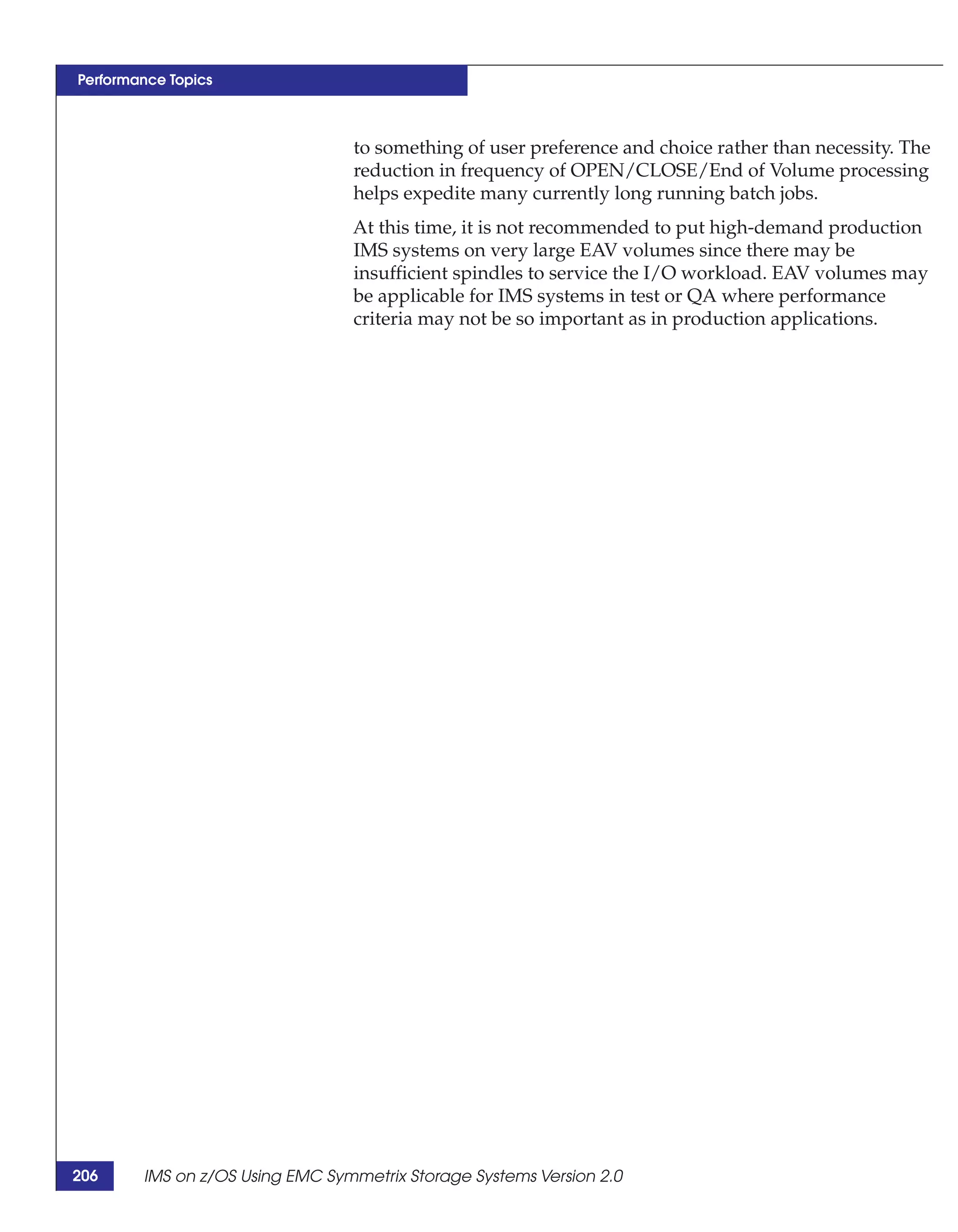 Performance Topics



                                 to something of user preference and choice rather than necessity. The
                                 reduction in frequency of OPEN/CLOSE/End of Volume processing
                                 helps expedite many currently long running batch jobs.
                                 At this time, it is not recommended to put high-demand production
                                 IMS systems on very large EAV volumes since there may be
                                 insufficient spindles to service the I/O workload. EAV volumes may
                                 be applicable for IMS systems in test or QA where performance
                                 criteria may not be so important as in production applications.




206     IMS on z/OS Using EMC Symmetrix Storage Systems Version 2.0
 