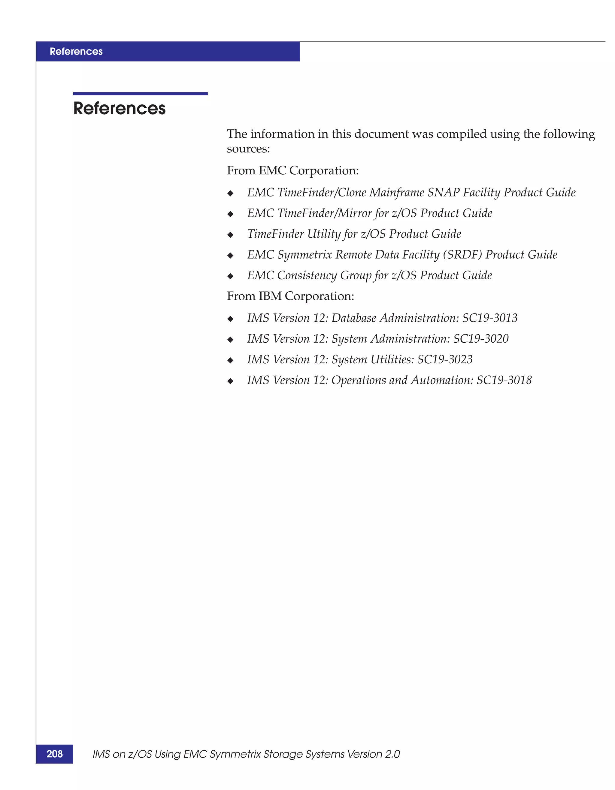 References




      References
                                 The information in this document was compiled using the following
                                 sources:
                                 From EMC Corporation:
                                 ◆   EMC TimeFinder/Clone Mainframe SNAP Facility Product Guide
                                 ◆   EMC TimeFinder/Mirror for z/OS Product Guide
                                 ◆   TimeFinder Utility for z/OS Product Guide
                                 ◆   EMC Symmetrix Remote Data Facility (SRDF) Product Guide
                                 ◆   EMC Consistency Group for z/OS Product Guide
                                 From IBM Corporation:
                                 ◆   IMS Version 12: Database Administration: SC19-3013
                                 ◆   IMS Version 12: System Administration: SC19-3020
                                 ◆   IMS Version 12: System Utilities: SC19-3023
                                 ◆   IMS Version 12: Operations and Automation: SC19-3018




208     IMS on z/OS Using EMC Symmetrix Storage Systems Version 2.0
 