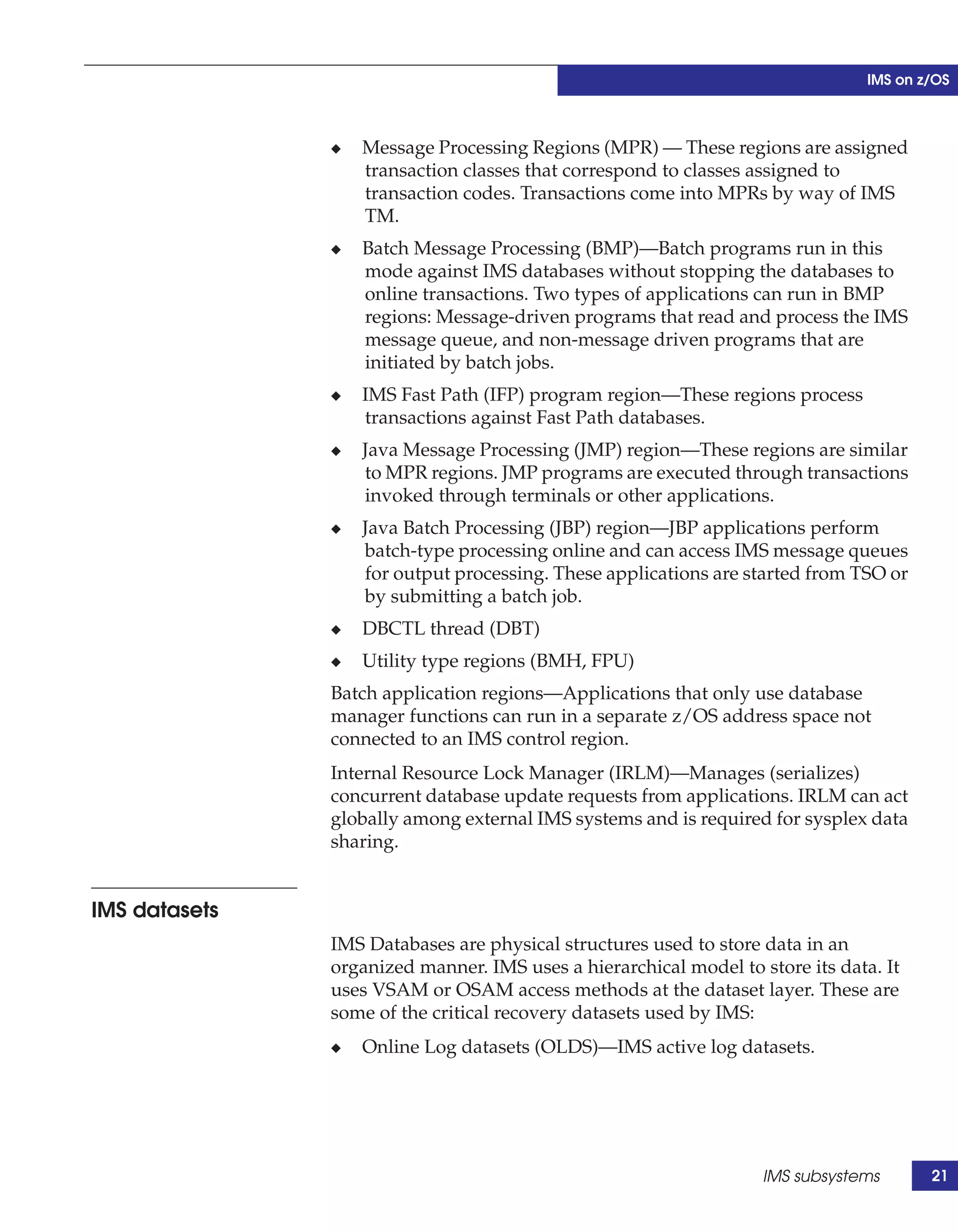 IMS on z/OS



               ◆   Message Processing Regions (MPR) — These regions are assigned
                   transaction classes that correspond to classes assigned to
                   transaction codes. Transactions come into MPRs by way of IMS
                   TM.
               ◆   Batch Message Processing (BMP)—Batch programs run in this
                   mode against IMS databases without stopping the databases to
                   online transactions. Two types of applications can run in BMP
                   regions: Message-driven programs that read and process the IMS
                   message queue, and non-message driven programs that are
                   initiated by batch jobs.
               ◆   IMS Fast Path (IFP) program region—These regions process
                   transactions against Fast Path databases.
               ◆   Java Message Processing (JMP) region—These regions are similar
                   to MPR regions. JMP programs are executed through transactions
                   invoked through terminals or other applications.
               ◆   Java Batch Processing (JBP) region—JBP applications perform
                   batch-type processing online and can access IMS message queues
                   for output processing. These applications are started from TSO or
                   by submitting a batch job.
               ◆   DBCTL thread (DBT)
               ◆   Utility type regions (BMH, FPU)
               Batch application regions—Applications that only use database
               manager functions can run in a separate z/OS address space not
               connected to an IMS control region.
               Internal Resource Lock Manager (IRLM)—Manages (serializes)
               concurrent database update requests from applications. IRLM can act
               globally among external IMS systems and is required for sysplex data
               sharing.


IMS datasets
               IMS Databases are physical structures used to store data in an
               organized manner. IMS uses a hierarchical model to store its data. It
               uses VSAM or OSAM access methods at the dataset layer. These are
               some of the critical recovery datasets used by IMS:
               ◆   Online Log datasets (OLDS)—IMS active log datasets.




                                                                   IMS subsystems       21
 