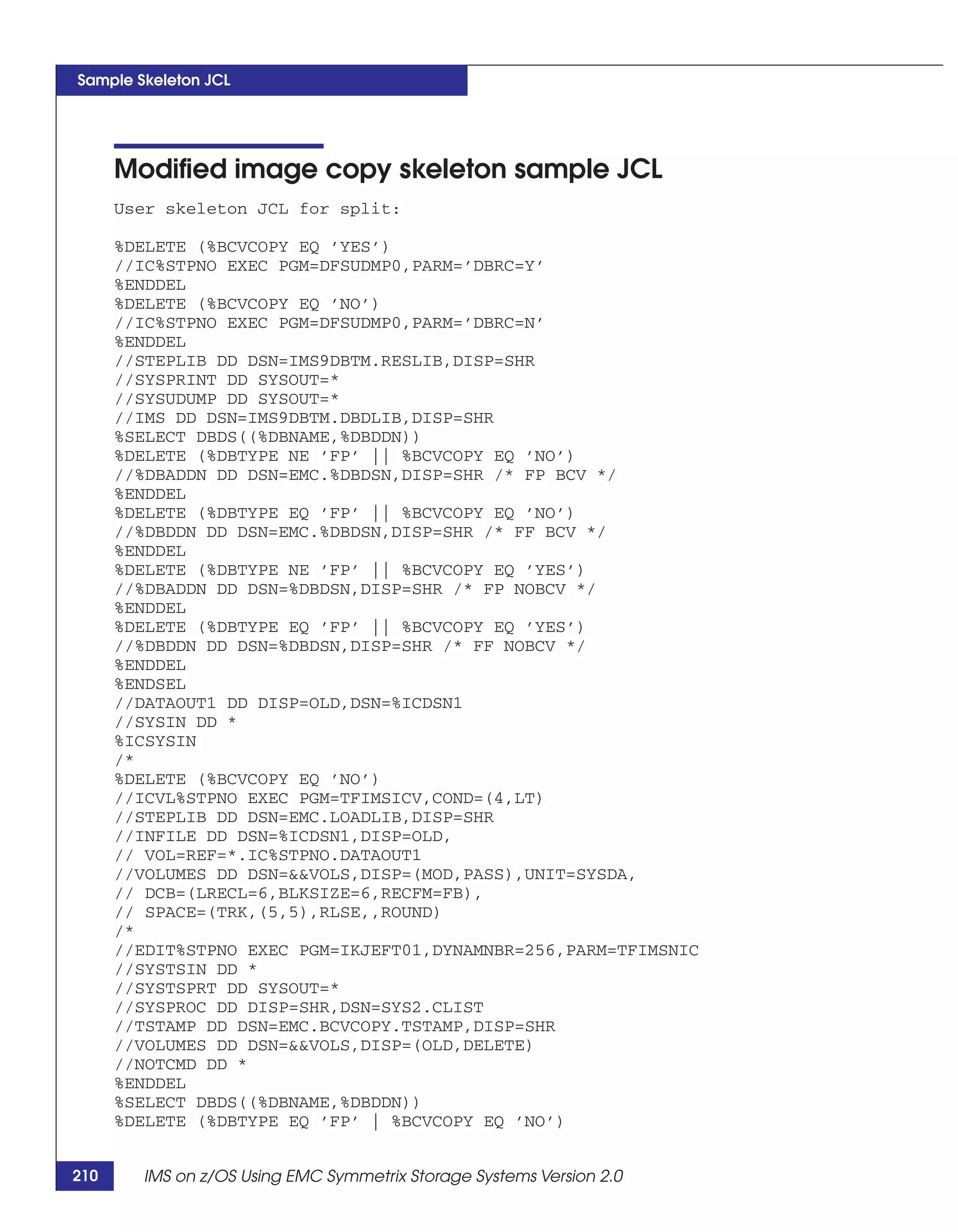 Sample Skeleton JCL




      Modified image copy skeleton sample JCL
      User skeleton JCL for split:

      %DELETE (%BCVCOPY EQ ’YES’)
      //IC%STPNO EXEC PGM=DFSUDMP0,PARM=’DBRC=Y’
      %ENDDEL
      %DELETE (%BCVCOPY EQ ’NO’)
      //IC%STPNO EXEC PGM=DFSUDMP0,PARM=’DBRC=N’
      %ENDDEL
      //STEPLIB DD DSN=IMS9DBTM.RESLIB,DISP=SHR
      //SYSPRINT DD SYSOUT=*
      //SYSUDUMP DD SYSOUT=*
      //IMS DD DSN=IMS9DBTM.DBDLIB,DISP=SHR
      %SELECT DBDS((%DBNAME,%DBDDN))
      %DELETE (%DBTYPE NE ’FP’ || %BCVCOPY EQ ’NO’)
      //%DBADDN DD DSN=EMC.%DBDSN,DISP=SHR /* FP BCV */
      %ENDDEL
      %DELETE (%DBTYPE EQ ’FP’ || %BCVCOPY EQ ’NO’)
      //%DBDDN DD DSN=EMC.%DBDSN,DISP=SHR /* FF BCV */
      %ENDDEL
      %DELETE (%DBTYPE NE ’FP’ || %BCVCOPY EQ ’YES’)
      //%DBADDN DD DSN=%DBDSN,DISP=SHR /* FP NOBCV */
      %ENDDEL
      %DELETE (%DBTYPE EQ ’FP’ || %BCVCOPY EQ ’YES’)
      //%DBDDN DD DSN=%DBDSN,DISP=SHR /* FF NOBCV */
      %ENDDEL
      %ENDSEL
      //DATAOUT1 DD DISP=OLD,DSN=%ICDSN1
      //SYSIN DD *
      %ICSYSIN
      /*
      %DELETE (%BCVCOPY EQ ’NO’)
      //ICVL%STPNO EXEC PGM=TFIMSICV,COND=(4,LT)
      //STEPLIB DD DSN=EMC.LOADLIB,DISP=SHR
      //INFILE DD DSN=%ICDSN1,DISP=OLD,
      // VOL=REF=*.IC%STPNO.DATAOUT1
      //VOLUMES DD DSN=&&VOLS,DISP=(MOD,PASS),UNIT=SYSDA,
      // DCB=(LRECL=6,BLKSIZE=6,RECFM=FB),
      // SPACE=(TRK,(5,5),RLSE,,ROUND)
      /*
      //EDIT%STPNO EXEC PGM=IKJEFT01,DYNAMNBR=256,PARM=TFIMSNIC
      //SYSTSIN DD *
      //SYSTSPRT DD SYSOUT=*
      //SYSPROC DD DISP=SHR,DSN=SYS2.CLIST
      //TSTAMP DD DSN=EMC.BCVCOPY.TSTAMP,DISP=SHR
      //VOLUMES DD DSN=&&VOLS,DISP=(OLD,DELETE)
      //NOTCMD DD *
      %ENDDEL
      %SELECT DBDS((%DBNAME,%DBDDN))
      %DELETE (%DBTYPE EQ ’FP’ | %BCVCOPY EQ ’NO’)


210     IMS on z/OS Using EMC Symmetrix Storage Systems Version 2.0
 