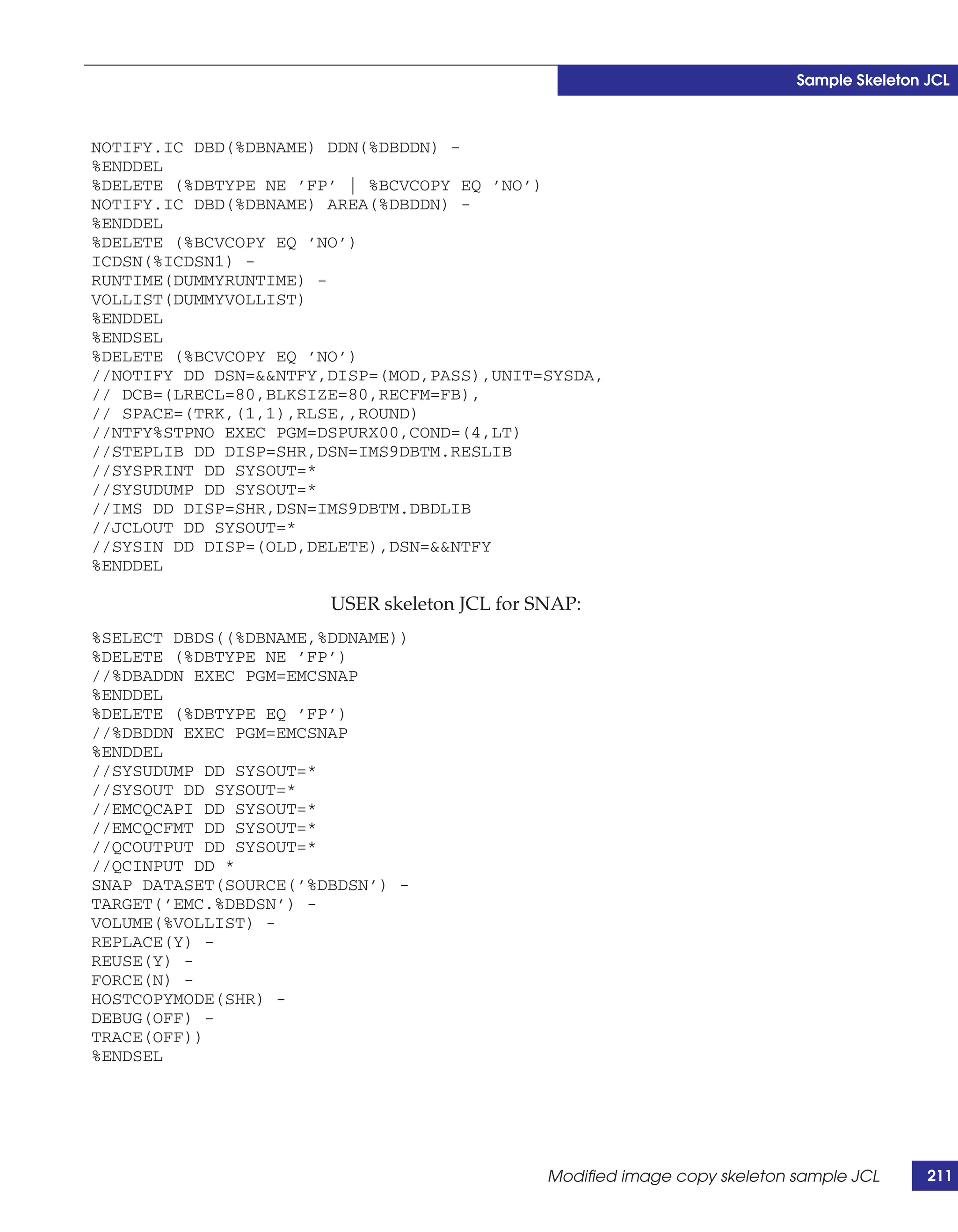 Sample Skeleton JCL



NOTIFY.IC DBD(%DBNAME) DDN(%DBDDN) -
%ENDDEL
%DELETE (%DBTYPE NE ’FP’ | %BCVCOPY EQ ’NO’)
NOTIFY.IC DBD(%DBNAME) AREA(%DBDDN) -
%ENDDEL
%DELETE (%BCVCOPY EQ ’NO’)
ICDSN(%ICDSN1) -
RUNTIME(DUMMYRUNTIME) -
VOLLIST(DUMMYVOLLIST)
%ENDDEL
%ENDSEL
%DELETE (%BCVCOPY EQ ’NO’)
//NOTIFY DD DSN=&&NTFY,DISP=(MOD,PASS),UNIT=SYSDA,
// DCB=(LRECL=80,BLKSIZE=80,RECFM=FB),
// SPACE=(TRK,(1,1),RLSE,,ROUND)
//NTFY%STPNO EXEC PGM=DSPURX00,COND=(4,LT)
//STEPLIB DD DISP=SHR,DSN=IMS9DBTM.RESLIB
//SYSPRINT DD SYSOUT=*
//SYSUDUMP DD SYSOUT=*
//IMS DD DISP=SHR,DSN=IMS9DBTM.DBDLIB
//JCLOUT DD SYSOUT=*
//SYSIN DD DISP=(OLD,DELETE),DSN=&&NTFY
%ENDDEL

                       USER skeleton JCL for SNAP:
%SELECT DBDS((%DBNAME,%DDNAME))
%DELETE (%DBTYPE NE ’FP’)
//%DBADDN EXEC PGM=EMCSNAP
%ENDDEL
%DELETE (%DBTYPE EQ ’FP’)
//%DBDDN EXEC PGM=EMCSNAP
%ENDDEL
//SYSUDUMP DD SYSOUT=*
//SYSOUT DD SYSOUT=*
//EMCQCAPI DD SYSOUT=*
//EMCQCFMT DD SYSOUT=*
//QCOUTPUT DD SYSOUT=*
//QCINPUT DD *
SNAP DATASET(SOURCE(’%DBDSN’) -
TARGET(’EMC.%DBDSN’) -
VOLUME(%VOLLIST) -
REPLACE(Y) -
REUSE(Y) -
FORCE(N) -
HOSTCOPYMODE(SHR) -
DEBUG(OFF) -
TRACE(OFF))
%ENDSEL




                                              Modified image copy skeleton sample JCL      211
 