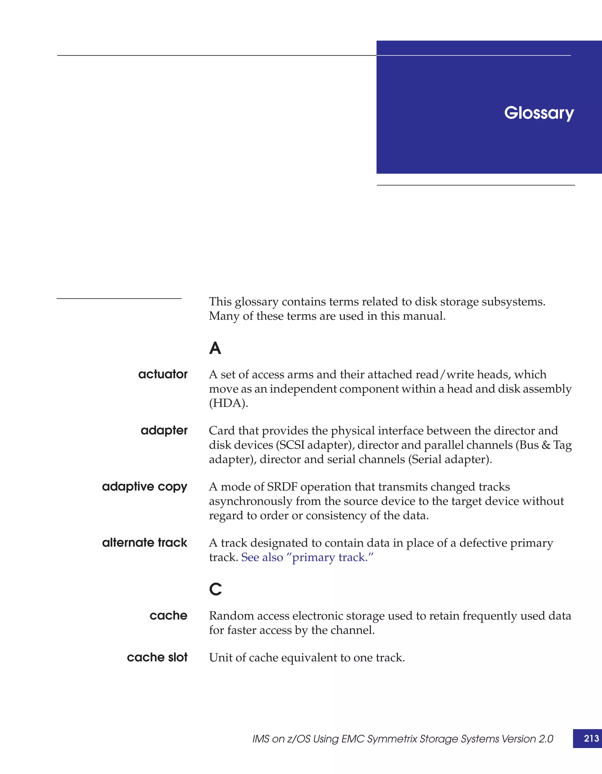 Glossary




                  This glossary contains terms related to disk storage subsystems.
                  Many of these terms are used in this manual.

                  A
      actuator    A set of access arms and their attached read/write heads, which
                  move as an independent component within a head and disk assembly
                  (HDA).

      adapter     Card that provides the physical interface between the director and
                  disk devices (SCSI adapter), director and parallel channels (Bus & Tag
                  adapter), director and serial channels (Serial adapter).

adaptive copy     A mode of SRDF operation that transmits changed tracks
                  asynchronously from the source device to the target device without
                  regard to order or consistency of the data.

alternate track   A track designated to contain data in place of a defective primary
                  track. See also ”primary track.”

                  C
        cache     Random access electronic storage used to retain frequently used data
                  for faster access by the channel.

    cache slot    Unit of cache equivalent to one track.




                          IMS on z/OS Using EMC Symmetrix Storage Systems Version 2.0      213
 
