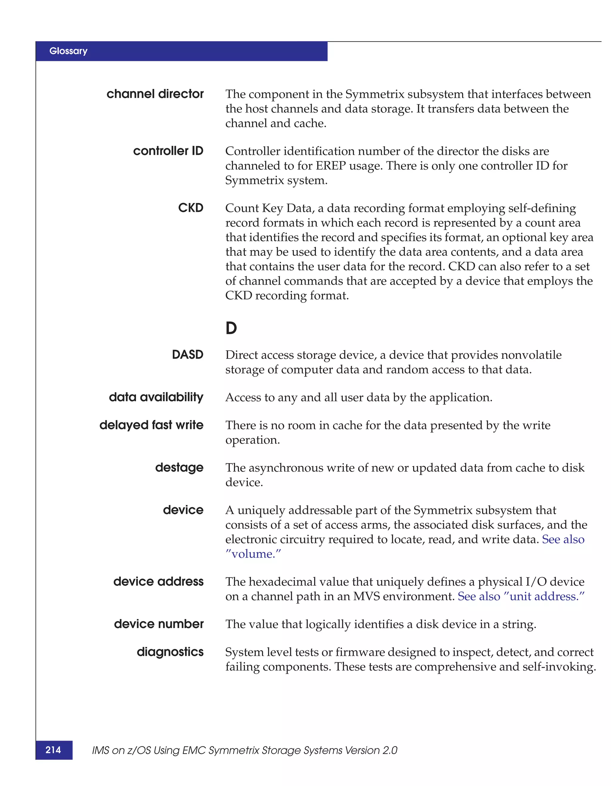 Glossary



             channel director       The component in the Symmetrix subsystem that interfaces between
                                    the host channels and data storage. It transfers data between the
                                    channel and cache.

                   controller ID    Controller identification number of the director the disks are
                                    channeled to for EREP usage. There is only one controller ID for
                                    Symmetrix system.

                           CKD      Count Key Data, a data recording format employing self-defining
                                    record formats in which each record is represented by a count area
                                    that identifies the record and specifies its format, an optional key area
                                    that may be used to identify the data area contents, and a data area
                                    that contains the user data for the record. CKD can also refer to a set
                                    of channel commands that are accepted by a device that employs the
                                    CKD recording format.

                                    D
                          DASD      Direct access storage device, a device that provides nonvolatile
                                    storage of computer data and random access to that data.

              data availability     Access to any and all user data by the application.

            delayed fast write      There is no room in cache for the data presented by the write
                                    operation.

                       destage      The asynchronous write of new or updated data from cache to disk
                                    device.

                        device      A uniquely addressable part of the Symmetrix subsystem that
                                    consists of a set of access arms, the associated disk surfaces, and the
                                    electronic circuitry required to locate, read, and write data. See also
                                    ”volume.”

               device address       The hexadecimal value that uniquely defines a physical I/O device
                                    on a channel path in an MVS environment. See also ”unit address.”

               device number        The value that logically identifies a disk device in a string.

                   diagnostics      System level tests or firmware designed to inspect, detect, and correct
                                    failing components. These tests are comprehensive and self-invoking.




214        IMS on z/OS Using EMC Symmetrix Storage Systems Version 2.0
 