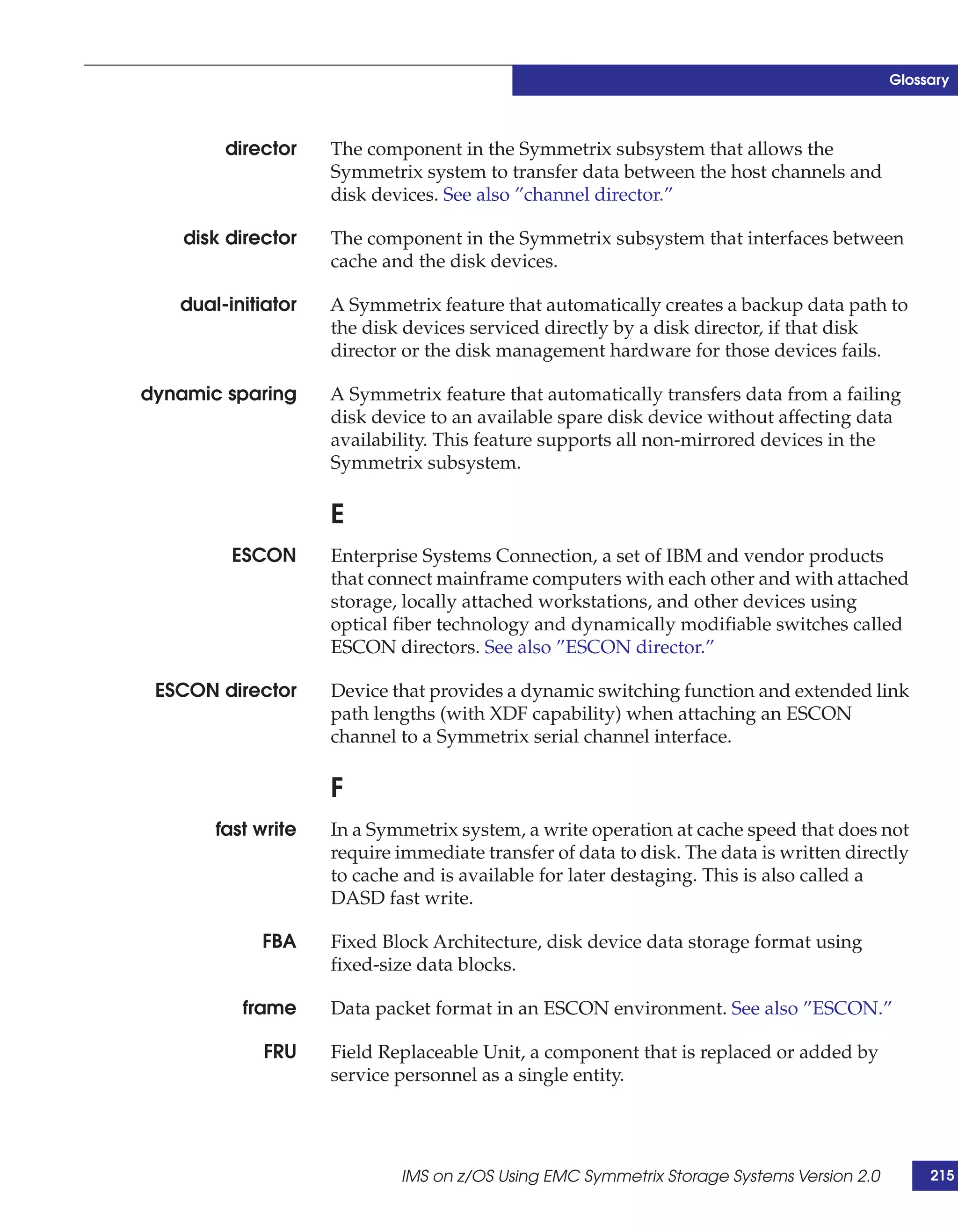 Glossary



        director    The component in the Symmetrix subsystem that allows the
                    Symmetrix system to transfer data between the host channels and
                    disk devices. See also ”channel director.”

    disk director   The component in the Symmetrix subsystem that interfaces between
                    cache and the disk devices.

   dual-initiator   A Symmetrix feature that automatically creates a backup data path to
                    the disk devices serviced directly by a disk director, if that disk
                    director or the disk management hardware for those devices fails.

dynamic sparing     A Symmetrix feature that automatically transfers data from a failing
                    disk device to an available spare disk device without affecting data
                    availability. This feature supports all non-mirrored devices in the
                    Symmetrix subsystem.

                    E
         ESCON      Enterprise Systems Connection, a set of IBM and vendor products
                    that connect mainframe computers with each other and with attached
                    storage, locally attached workstations, and other devices using
                    optical fiber technology and dynamically modifiable switches called
                    ESCON directors. See also ”ESCON director.”

 ESCON director     Device that provides a dynamic switching function and extended link
                    path lengths (with XDF capability) when attaching an ESCON
                    channel to a Symmetrix serial channel interface.

                    F
       fast write   In a Symmetrix system, a write operation at cache speed that does not
                    require immediate transfer of data to disk. The data is written directly
                    to cache and is available for later destaging. This is also called a
                    DASD fast write.

             FBA    Fixed Block Architecture, disk device data storage format using
                    fixed-size data blocks.

          frame     Data packet format in an ESCON environment. See also ”ESCON.”

             FRU    Field Replaceable Unit, a component that is replaced or added by
                    service personnel as a single entity.




                            IMS on z/OS Using EMC Symmetrix Storage Systems Version 2.0        215
 