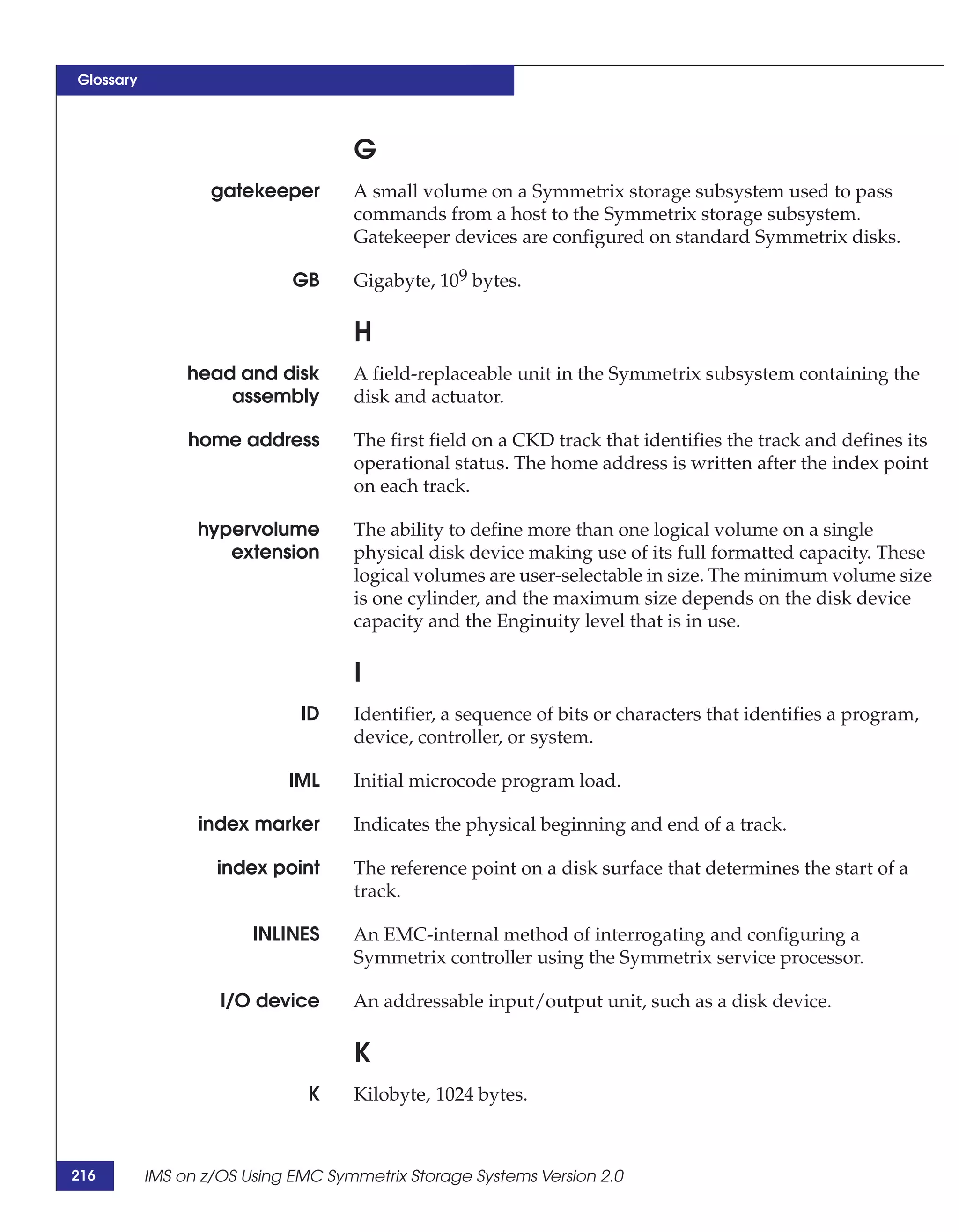 Glossary




                                    G
                   gatekeeper       A small volume on a Symmetrix storage subsystem used to pass
                                    commands from a host to the Symmetrix storage subsystem.
                                    Gatekeeper devices are configured on standard Symmetrix disks.

                             GB     Gigabyte, 109 bytes.

                                    H
                head and disk       A field-replaceable unit in the Symmetrix subsystem containing the
                    assembly        disk and actuator.

                home address        The first field on a CKD track that identifies the track and defines its
                                    operational status. The home address is written after the index point
                                    on each track.

                 hypervolume        The ability to define more than one logical volume on a single
                    extension       physical disk device making use of its full formatted capacity. These
                                    logical volumes are user-selectable in size. The minimum volume size
                                    is one cylinder, and the maximum size depends on the disk device
                                    capacity and the Enginuity level that is in use.

                                    I
                              ID    Identifier, a sequence of bits or characters that identifies a program,
                                    device, controller, or system.

                            IML     Initial microcode program load.

                 index marker       Indicates the physical beginning and end of a track.

                    index point     The reference point on a disk surface that determines the start of a
                                    track.

                        INLINES     An EMC-internal method of interrogating and configuring a
                                    Symmetrix controller using the Symmetrix service processor.

                    I/O device      An addressable input/output unit, such as a disk device.

                                    K
                               K    Kilobyte, 1024 bytes.



216        IMS on z/OS Using EMC Symmetrix Storage Systems Version 2.0
 