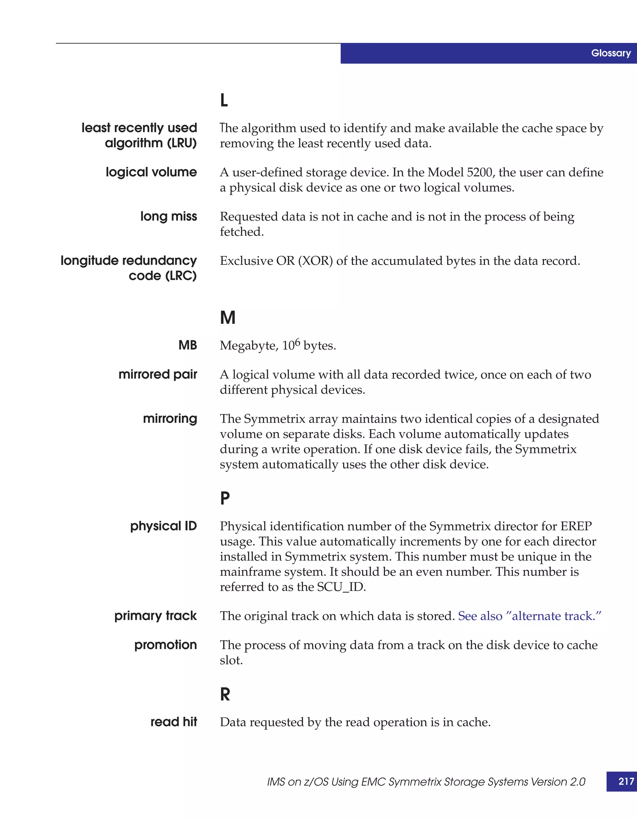 Glossary




                         L
   least recently used   The algorithm used to identify and make available the cache space by
       algorithm (LRU)   removing the least recently used data.

      logical volume     A user-defined storage device. In the Model 5200, the user can define
                         a physical disk device as one or two logical volumes.

            long miss    Requested data is not in cache and is not in the process of being
                         fetched.

longitude redundancy     Exclusive OR (XOR) of the accumulated bytes in the data record.
           code (LRC)


                         M
                  MB     Megabyte, 106 bytes.

         mirrored pair   A logical volume with all data recorded twice, once on each of two
                         different physical devices.

             mirroring   The Symmetrix array maintains two identical copies of a designated
                         volume on separate disks. Each volume automatically updates
                         during a write operation. If one disk device fails, the Symmetrix
                         system automatically uses the other disk device.

                         P
          physical ID    Physical identification number of the Symmetrix director for EREP
                         usage. This value automatically increments by one for each director
                         installed in Symmetrix system. This number must be unique in the
                         mainframe system. It should be an even number. This number is
                         referred to as the SCU_ID.

        primary track    The original track on which data is stored. See also ”alternate track.”

           promotion     The process of moving data from a track on the disk device to cache
                         slot.

                         R
              read hit   Data requested by the read operation is in cache.



                                 IMS on z/OS Using EMC Symmetrix Storage Systems Version 2.0        217
 
