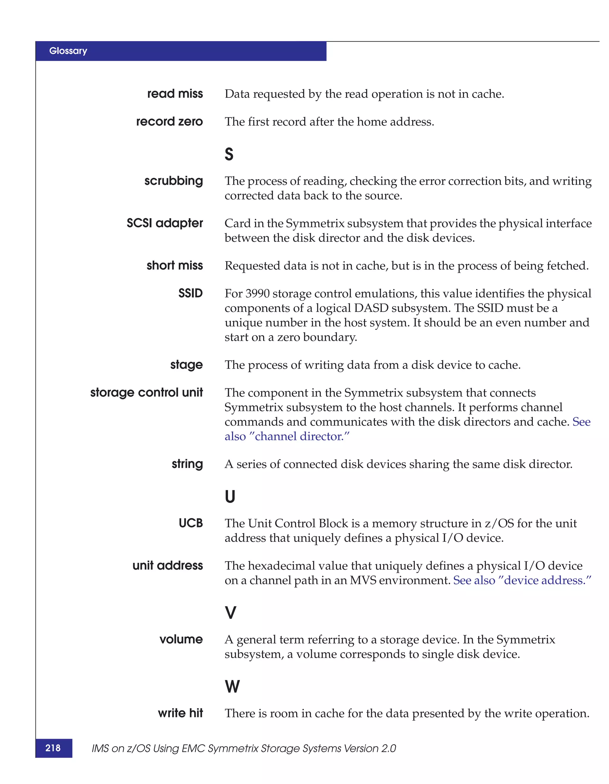Glossary



                     read miss      Data requested by the read operation is not in cache.

                   record zero      The first record after the home address.

                                    S
                     scrubbing      The process of reading, checking the error correction bits, and writing
                                    corrected data back to the source.

                 SCSI adapter       Card in the Symmetrix subsystem that provides the physical interface
                                    between the disk director and the disk devices.

                     short miss     Requested data is not in cache, but is in the process of being fetched.

                           SSID     For 3990 storage control emulations, this value identifies the physical
                                    components of a logical DASD subsystem. The SSID must be a
                                    unique number in the host system. It should be an even number and
                                    start on a zero boundary.

                          stage     The process of writing data from a disk device to cache.

           storage control unit     The component in the Symmetrix subsystem that connects
                                    Symmetrix subsystem to the host channels. It performs channel
                                    commands and communicates with the disk directors and cache. See
                                    also ”channel director.”

                          string    A series of connected disk devices sharing the same disk director.

                                    U
                           UCB      The Unit Control Block is a memory structure in z/OS for the unit
                                    address that uniquely defines a physical I/O device.

                  unit address      The hexadecimal value that uniquely defines a physical I/O device
                                    on a channel path in an MVS environment. See also ”device address.”

                                    V
                        volume      A general term referring to a storage device. In the Symmetrix
                                    subsystem, a volume corresponds to single disk device.

                                    W
                       write hit    There is room in cache for the data presented by the write operation.

218        IMS on z/OS Using EMC Symmetrix Storage Systems Version 2.0
 