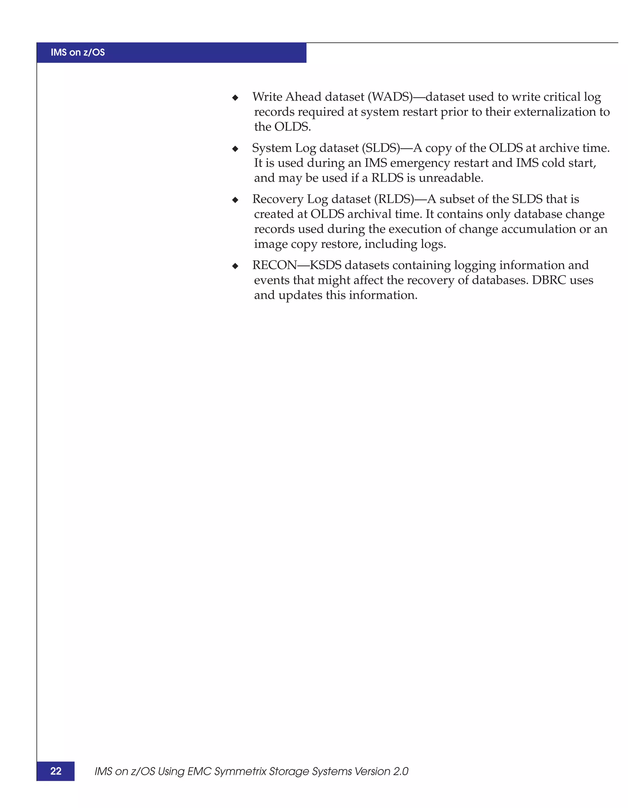 IMS on z/OS



                                 ◆   Write Ahead dataset (WADS)—dataset used to write critical log
                                     records required at system restart prior to their externalization to
                                     the OLDS.
                                 ◆   System Log dataset (SLDS)—A copy of the OLDS at archive time.
                                     It is used during an IMS emergency restart and IMS cold start,
                                     and may be used if a RLDS is unreadable.
                                 ◆   Recovery Log dataset (RLDS)—A subset of the SLDS that is
                                     created at OLDS archival time. It contains only database change
                                     records used during the execution of change accumulation or an
                                     image copy restore, including logs.
                                 ◆   RECON—KSDS datasets containing logging information and
                                     events that might affect the recovery of databases. DBRC uses
                                     and updates this information.




22      IMS on z/OS Using EMC Symmetrix Storage Systems Version 2.0
 