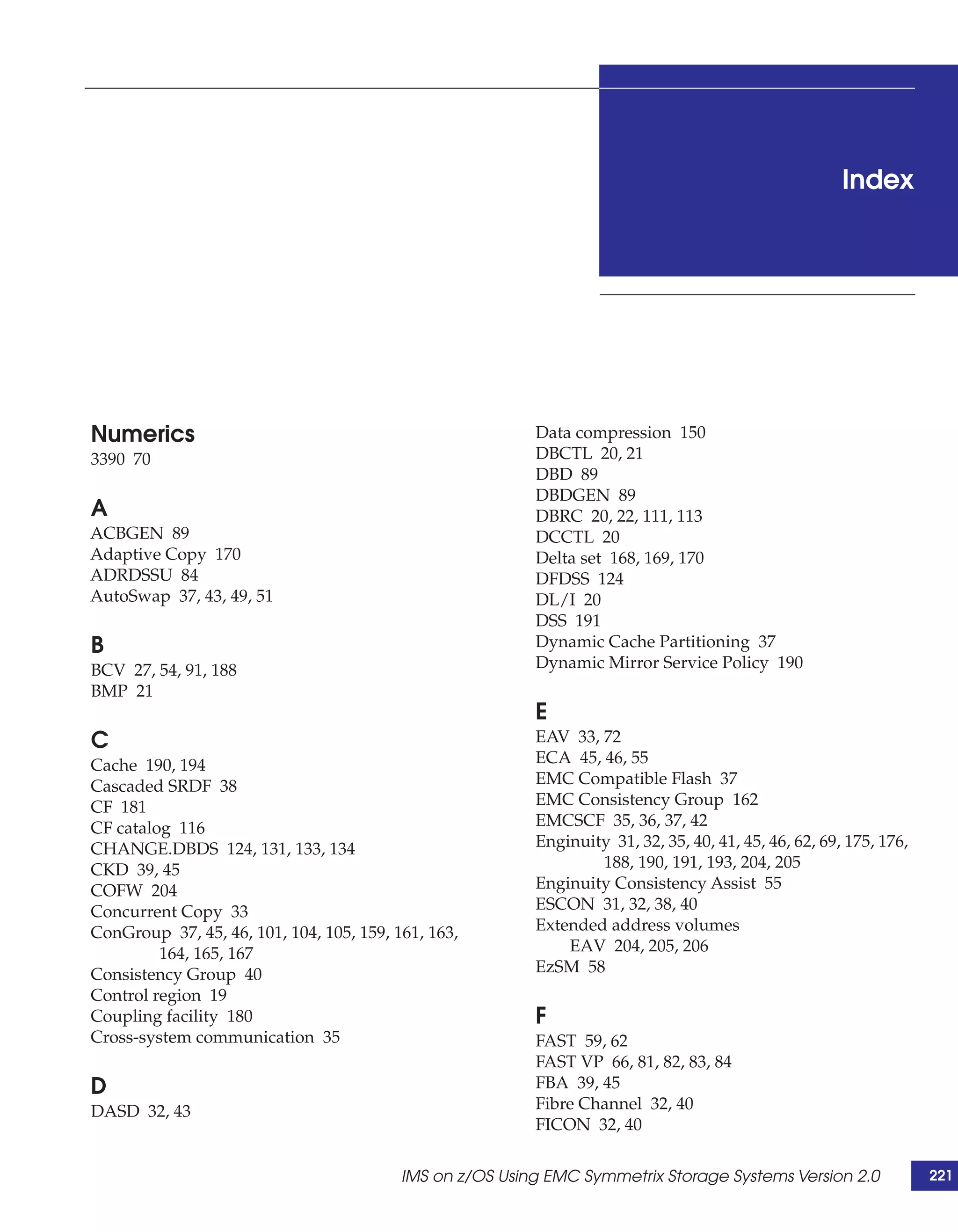 Index




Numerics                                                  Data compression 150
3390 70                                                   DBCTL 20, 21
                                                          DBD 89
                                                          DBDGEN 89
A                                                         DBRC 20, 22, 111, 113
ACBGEN 89                                                 DCCTL 20
Adaptive Copy 170                                         Delta set 168, 169, 170
ADRDSSU 84                                                DFDSS 124
AutoSwap 37, 43, 49, 51                                   DL/I 20
                                                          DSS 191
B                                                         Dynamic Cache Partitioning 37
BCV 27, 54, 91, 188                                       Dynamic Mirror Service Policy 190
BMP 21
                                                          E
C                                                         EAV 33, 72
Cache 190, 194                                            ECA 45, 46, 55
Cascaded SRDF 38                                          EMC Compatible Flash 37
CF 181                                                    EMC Consistency Group 162
CF catalog 116                                            EMCSCF 35, 36, 37, 42
CHANGE.DBDS 124, 131, 133, 134                            Enginuity 31, 32, 35, 40, 41, 45, 46, 62, 69, 175, 176,
CKD 39, 45                                                        188, 190, 191, 193, 204, 205
COFW 204                                                  Enginuity Consistency Assist 55
Concurrent Copy 33                                        ESCON 31, 32, 38, 40
ConGroup 37, 45, 46, 101, 104, 105, 159, 161, 163,        Extended address volumes
         164, 165, 167                                        EAV 204, 205, 206
Consistency Group 40                                      EzSM 58
Control region 19
Coupling facility 180                                     F
Cross-system communication 35                             FAST 59, 62
                                                          FAST VP 66, 81, 82, 83, 84
D                                                         FBA 39, 45
DASD 32, 43                                               Fibre Channel 32, 40
                                                          FICON 32, 40


                                          IMS on z/OS Using EMC Symmetrix Storage Systems Version 2.0               221
 