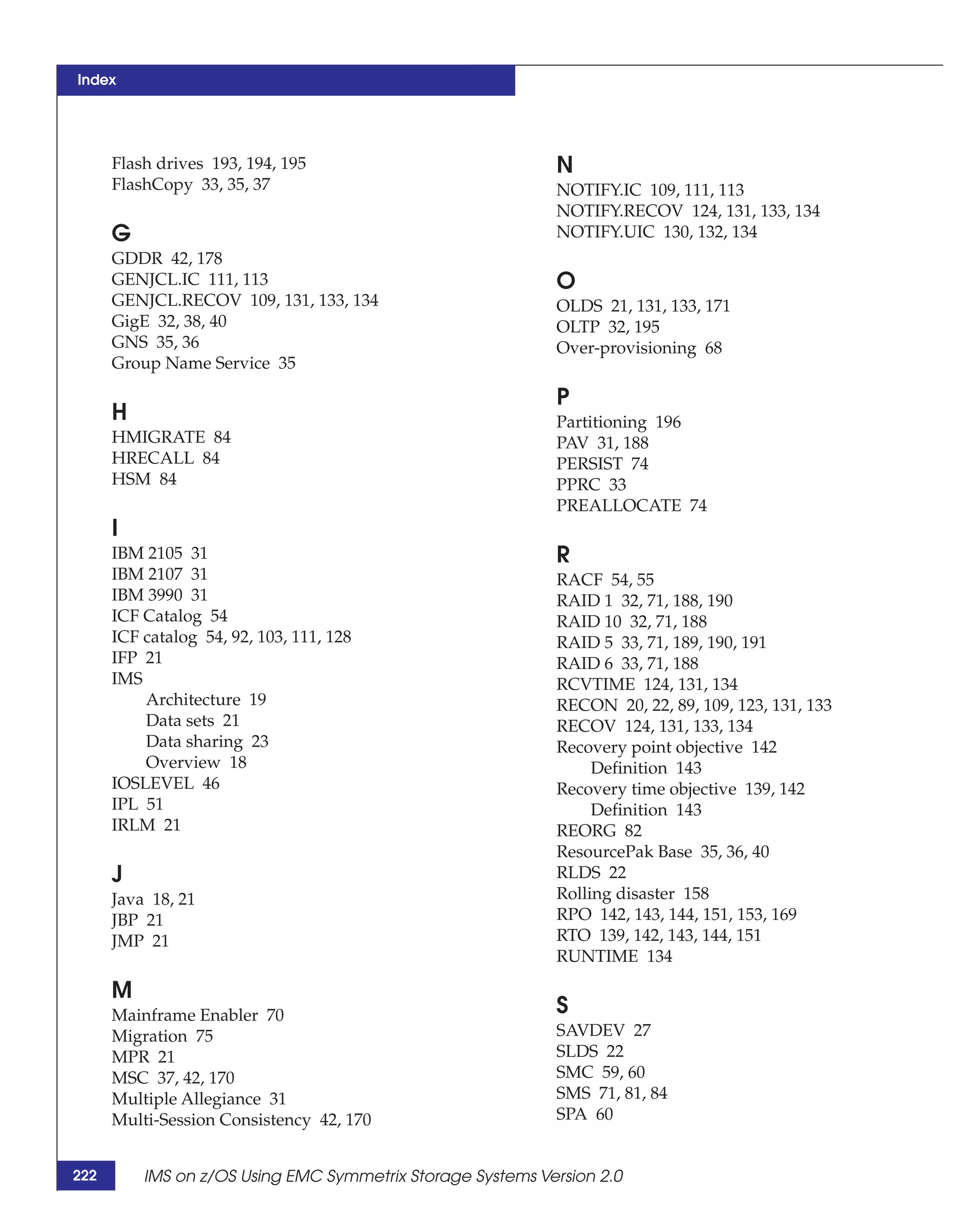 Index




      Flash drives 193, 194, 195                            N
      FlashCopy 33, 35, 37                                  NOTIFY.IC 109, 111, 113
                                                            NOTIFY.RECOV 124, 131, 133, 134
      G                                                     NOTIFY.UIC 130, 132, 134
      GDDR 42, 178
      GENJCL.IC 111, 113                                    O
      GENJCL.RECOV 109, 131, 133, 134                       OLDS 21, 131, 133, 171
      GigE 32, 38, 40                                       OLTP 32, 195
      GNS 35, 36                                            Over-provisioning 68
      Group Name Service 35

                                                            P
      H                                                     Partitioning 196
      HMIGRATE 84                                           PAV 31, 188
      HRECALL 84                                            PERSIST 74
      HSM 84                                                PPRC 33
                                                            PREALLOCATE 74
      I
      IBM 2105 31                                           R
      IBM 2107 31                                           RACF 54, 55
      IBM 3990 31                                           RAID 1 32, 71, 188, 190
      ICF Catalog 54                                        RAID 10 32, 71, 188
      ICF catalog 54, 92, 103, 111, 128                     RAID 5 33, 71, 189, 190, 191
      IFP 21                                                RAID 6 33, 71, 188
      IMS                                                   RCVTIME 124, 131, 134
          Architecture 19                                   RECON 20, 22, 89, 109, 123, 131, 133
          Data sets 21                                      RECOV 124, 131, 133, 134
          Data sharing 23                                   Recovery point objective 142
          Overview 18                                            Definition 143
      IOSLEVEL 46                                           Recovery time objective 139, 142
      IPL 51                                                     Definition 143
      IRLM 21                                               REORG 82
                                                            ResourcePak Base 35, 36, 40
      J                                                     RLDS 22
      Java 18, 21                                           Rolling disaster 158
      JBP 21                                                RPO 142, 143, 144, 151, 153, 169
      JMP 21                                                RTO 139, 142, 143, 144, 151
                                                            RUNTIME 134

      M
      Mainframe Enabler 70                                  S
      Migration 75                                          SAVDEV 27
      MPR 21                                                SLDS 22
      MSC 37, 42, 170                                       SMC 59, 60
      Multiple Allegiance 31                                SMS 71, 81, 84
      Multi-Session Consistency 42, 170                     SPA 60


222       IMS on z/OS Using EMC Symmetrix Storage Systems Version 2.0
 