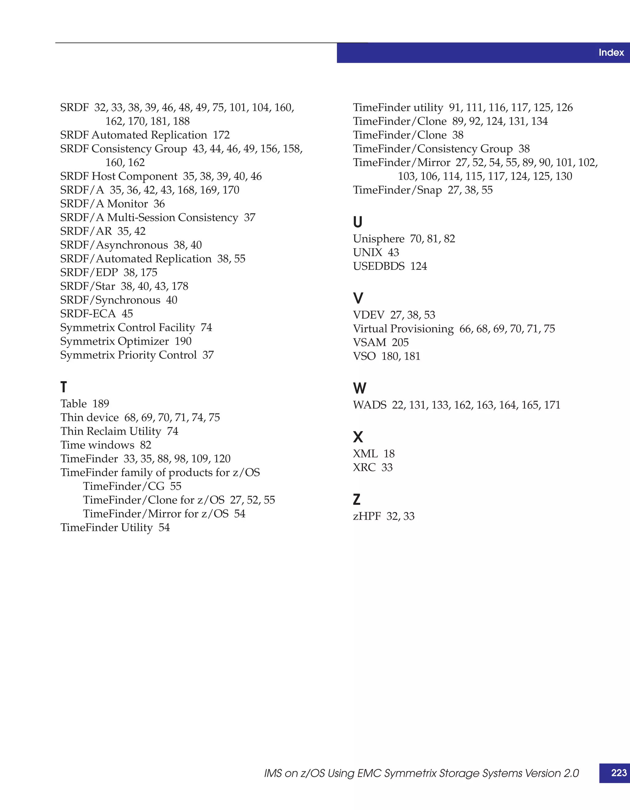 Index




SRDF 32, 33, 38, 39, 46, 48, 49, 75, 101, 104, 160,       TimeFinder utility 91, 111, 116, 117, 125, 126
       162, 170, 181, 188                                 TimeFinder/Clone 89, 92, 124, 131, 134
SRDF Automated Replication 172                            TimeFinder/Clone 38
SRDF Consistency Group 43, 44, 46, 49, 156, 158,          TimeFinder/Consistency Group 38
       160, 162                                           TimeFinder/Mirror 27, 52, 54, 55, 89, 90, 101, 102,
SRDF Host Component 35, 38, 39, 40, 46                            103, 106, 114, 115, 117, 124, 125, 130
SRDF/A 35, 36, 42, 43, 168, 169, 170                      TimeFinder/Snap 27, 38, 55
SRDF/A Monitor 36
SRDF/A Multi-Session Consistency 37
SRDF/AR 35, 42
                                                          U
                                                          Unisphere 70, 81, 82
SRDF/Asynchronous 38, 40
                                                          UNIX 43
SRDF/Automated Replication 38, 55
                                                          USEDBDS 124
SRDF/EDP 38, 175
SRDF/Star 38, 40, 43, 178
SRDF/Synchronous 40                                       V
SRDF-ECA 45                                               VDEV 27, 38, 53
Symmetrix Control Facility 74                             Virtual Provisioning 66, 68, 69, 70, 71, 75
Symmetrix Optimizer 190                                   VSAM 205
Symmetrix Priority Control 37                             VSO 180, 181

T                                                         W
Table 189                                                 WADS 22, 131, 133, 162, 163, 164, 165, 171
Thin device 68, 69, 70, 71, 74, 75
Thin Reclaim Utility 74
Time windows 82
                                                          X
TimeFinder 33, 35, 88, 98, 109, 120                       XML 18
TimeFinder family of products for z/OS                    XRC 33
    TimeFinder/CG 55
    TimeFinder/Clone for z/OS 27, 52, 55                  Z
    TimeFinder/Mirror for z/OS 54                         zHPF 32, 33
TimeFinder Utility 54




                                          IMS on z/OS Using EMC Symmetrix Storage Systems Version 2.0             223
 