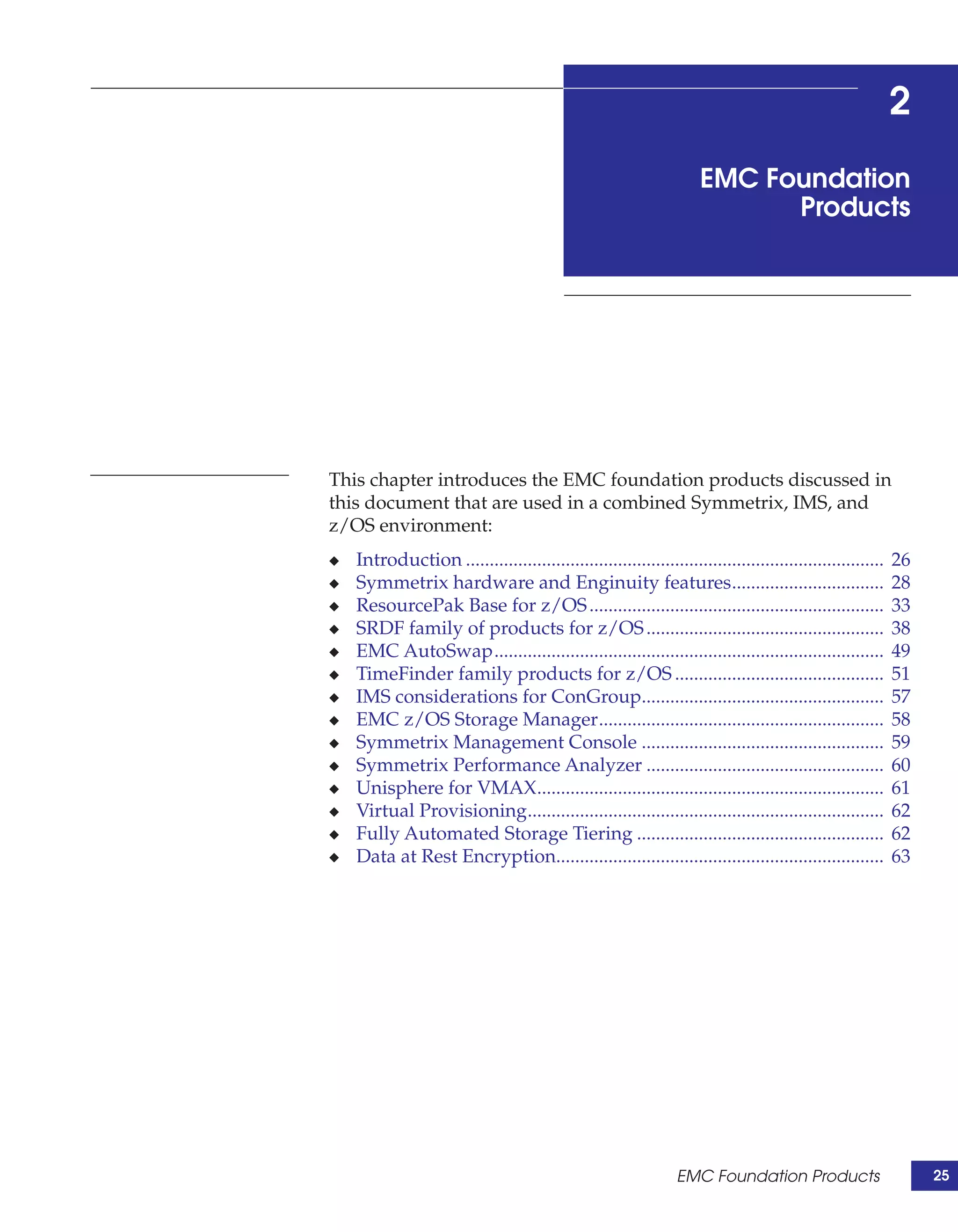 2
                                                                     EMC Foundation
                                                                           Products




This chapter introduces the EMC foundation products discussed in
this document that are used in a combined Symmetrix, IMS, and
z/OS environment:
◆   Introduction ........................................................................................   26
◆   Symmetrix hardware and Enginuity features................................                               28
◆   ResourcePak Base for z/OS ..............................................................                33
◆   SRDF family of products for z/OS ..................................................                     38
◆   EMC AutoSwap..................................................................................          49
◆   TimeFinder family products for z/OS ............................................                        51
◆   IMS considerations for ConGroup...................................................                      57
◆   EMC z/OS Storage Manager............................................................                    58
◆   Symmetrix Management Console ...................................................                        59
◆   Symmetrix Performance Analyzer ..................................................                       60
◆   Unisphere for VMAX.........................................................................             61
◆   Virtual Provisioning...........................................................................         62
◆   Fully Automated Storage Tiering ....................................................                    62
◆   Data at Rest Encryption.....................................................................            63




                                                                 EMC Foundation Products                         25
 