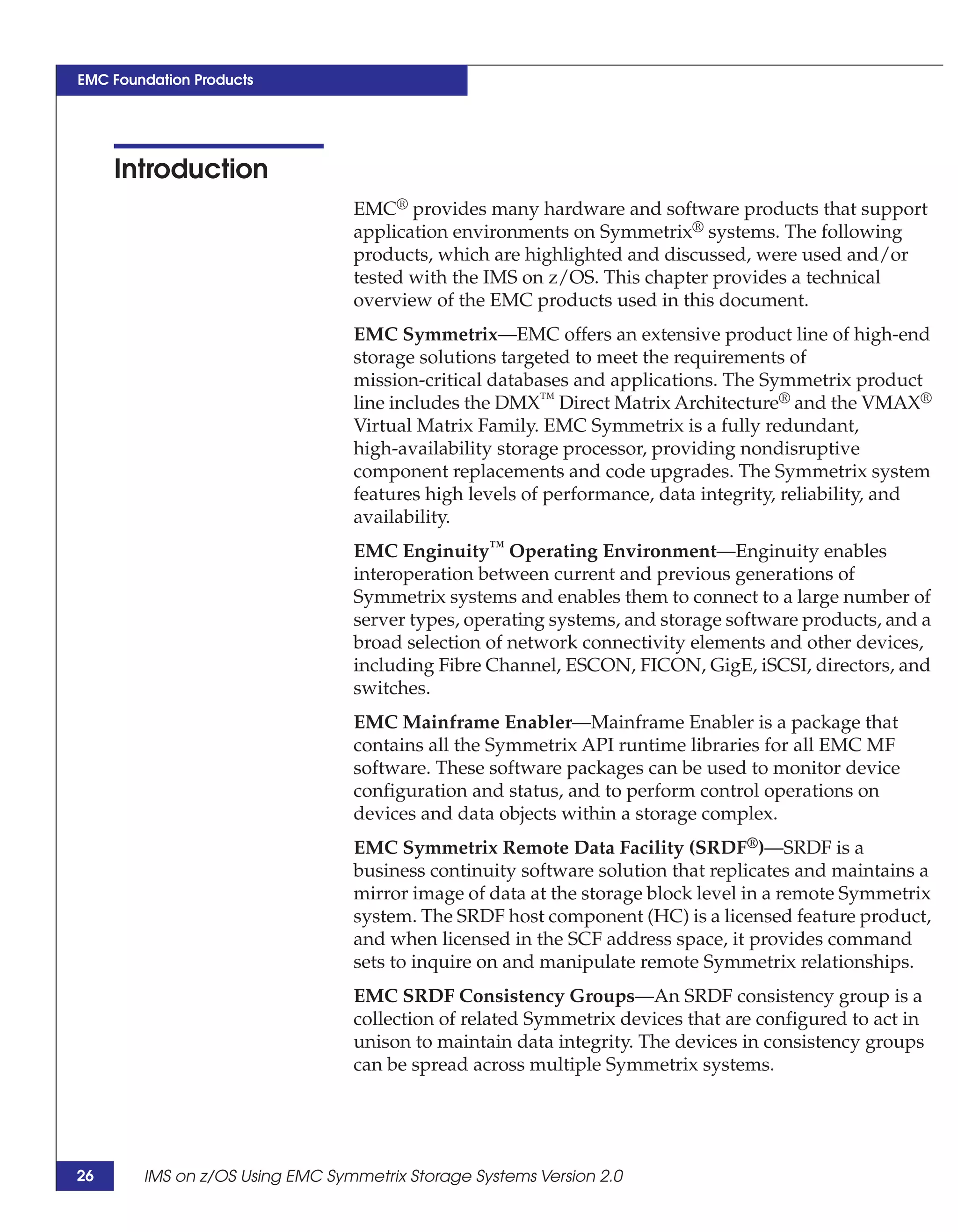 EMC Foundation Products




     Introduction
                                 EMC® provides many hardware and software products that support
                                 application environments on Symmetrix® systems. The following
                                 products, which are highlighted and discussed, were used and/or
                                 tested with the IMS on z/OS. This chapter provides a technical
                                 overview of the EMC products used in this document.
                                 EMC Symmetrix—EMC offers an extensive product line of high-end
                                 storage solutions targeted to meet the requirements of
                                 mission-critical databases and applications. The Symmetrix product
                                 line includes the DMX™ Direct Matrix Architecture® and the VMAX®
                                 Virtual Matrix Family. EMC Symmetrix is a fully redundant,
                                 high-availability storage processor, providing nondisruptive
                                 component replacements and code upgrades. The Symmetrix system
                                 features high levels of performance, data integrity, reliability, and
                                 availability.
                                 EMC Enginuity™ Operating Environment—Enginuity enables
                                 interoperation between current and previous generations of
                                 Symmetrix systems and enables them to connect to a large number of
                                 server types, operating systems, and storage software products, and a
                                 broad selection of network connectivity elements and other devices,
                                 including Fibre Channel, ESCON, FICON, GigE, iSCSI, directors, and
                                 switches.
                                 EMC Mainframe Enabler—Mainframe Enabler is a package that
                                 contains all the Symmetrix API runtime libraries for all EMC MF
                                 software. These software packages can be used to monitor device
                                 configuration and status, and to perform control operations on
                                 devices and data objects within a storage complex.
                                 EMC Symmetrix Remote Data Facility (SRDF®)—SRDF is a
                                 business continuity software solution that replicates and maintains a
                                 mirror image of data at the storage block level in a remote Symmetrix
                                 system. The SRDF host component (HC) is a licensed feature product,
                                 and when licensed in the SCF address space, it provides command
                                 sets to inquire on and manipulate remote Symmetrix relationships.
                                 EMC SRDF Consistency Groups—An SRDF consistency group is a
                                 collection of related Symmetrix devices that are configured to act in
                                 unison to maintain data integrity. The devices in consistency groups
                                 can be spread across multiple Symmetrix systems.




26      IMS on z/OS Using EMC Symmetrix Storage Systems Version 2.0
 