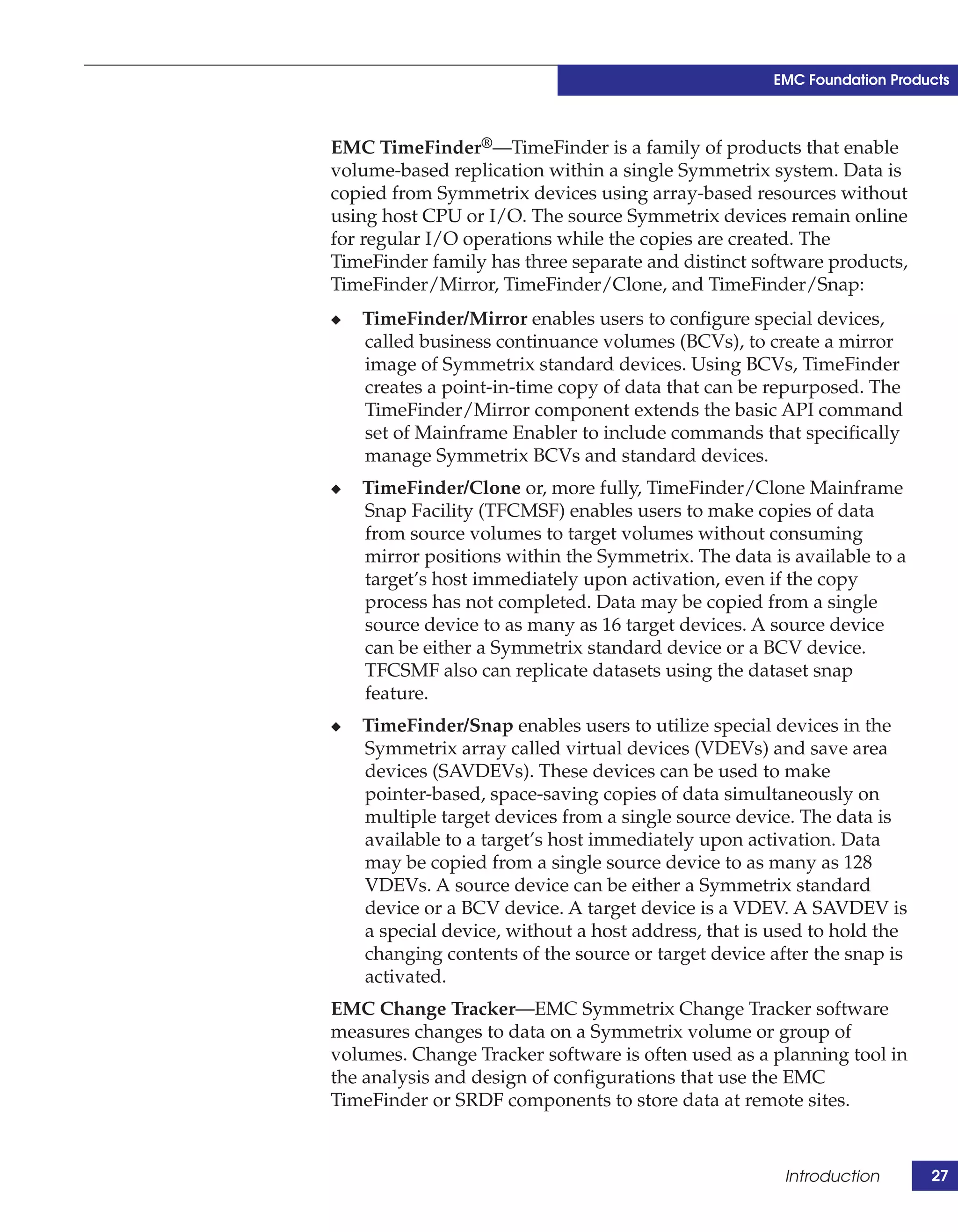 EMC Foundation Products



EMC TimeFinder®—TimeFinder is a family of products that enable
volume-based replication within a single Symmetrix system. Data is
copied from Symmetrix devices using array-based resources without
using host CPU or I/O. The source Symmetrix devices remain online
for regular I/O operations while the copies are created. The
TimeFinder family has three separate and distinct software products,
TimeFinder/Mirror, TimeFinder/Clone, and TimeFinder/Snap:
◆   TimeFinder/Mirror enables users to configure special devices,
    called business continuance volumes (BCVs), to create a mirror
    image of Symmetrix standard devices. Using BCVs, TimeFinder
    creates a point-in-time copy of data that can be repurposed. The
    TimeFinder/Mirror component extends the basic API command
    set of Mainframe Enabler to include commands that specifically
    manage Symmetrix BCVs and standard devices.
◆   TimeFinder/Clone or, more fully, TimeFinder/Clone Mainframe
    Snap Facility (TFCMSF) enables users to make copies of data
    from source volumes to target volumes without consuming
    mirror positions within the Symmetrix. The data is available to a
    target’s host immediately upon activation, even if the copy
    process has not completed. Data may be copied from a single
    source device to as many as 16 target devices. A source device
    can be either a Symmetrix standard device or a BCV device.
    TFCSMF also can replicate datasets using the dataset snap
    feature.
◆   TimeFinder/Snap enables users to utilize special devices in the
    Symmetrix array called virtual devices (VDEVs) and save area
    devices (SAVDEVs). These devices can be used to make
    pointer-based, space-saving copies of data simultaneously on
    multiple target devices from a single source device. The data is
    available to a target’s host immediately upon activation. Data
    may be copied from a single source device to as many as 128
    VDEVs. A source device can be either a Symmetrix standard
    device or a BCV device. A target device is a VDEV. A SAVDEV is
    a special device, without a host address, that is used to hold the
    changing contents of the source or target device after the snap is
    activated.
EMC Change Tracker—EMC Symmetrix Change Tracker software
measures changes to data on a Symmetrix volume or group of
volumes. Change Tracker software is often used as a planning tool in
the analysis and design of configurations that use the EMC
TimeFinder or SRDF components to store data at remote sites.


                                                       Introduction      27
 