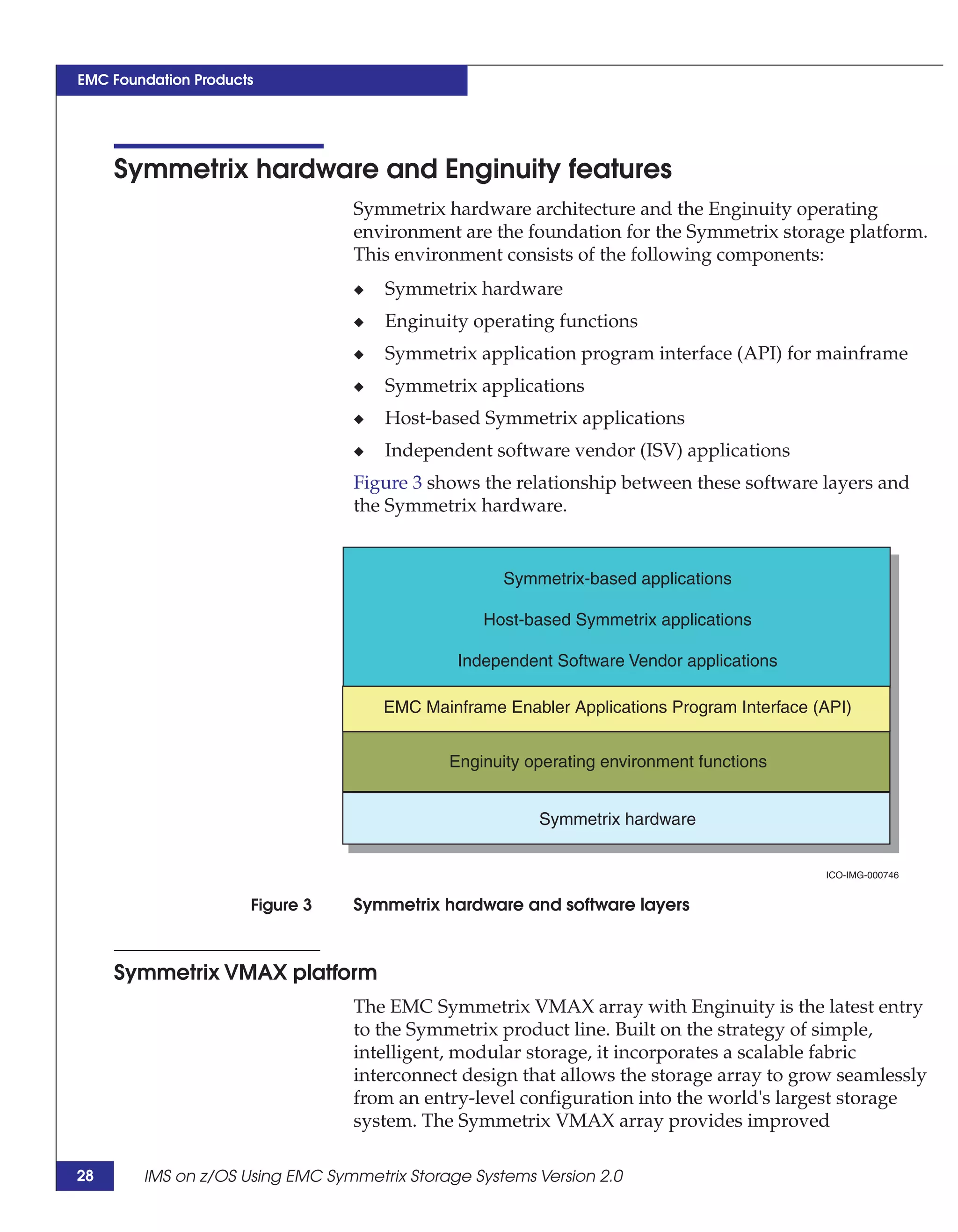 EMC Foundation Products




     Symmetrix hardware and Enginuity features
                                 Symmetrix hardware architecture and the Enginuity operating
                                 environment are the foundation for the Symmetrix storage platform.
                                 This environment consists of the following components:
                                 ◆   Symmetrix hardware
                                 ◆   Enginuity operating functions
                                 ◆   Symmetrix application program interface (API) for mainframe
                                 ◆   Symmetrix applications
                                 ◆   Host-based Symmetrix applications
                                 ◆   Independent software vendor (ISV) applications
                                 Figure 3 shows the relationship between these software layers and
                                 the Symmetrix hardware.


                                                    Symmetrix-based applications

                                                 Host-based Symmetrix applications

                                              Independent Software Vendor applications

                                     EMC Mainframe Enabler Applications Program Interface (API)


                                             Enginuity operating environment functions


                                                        Symmetrix hardware


                                                                                           ICO-IMG-000746


                      Figure 3   Symmetrix hardware and software layers



     Symmetrix VMAX platform
                                 The EMC Symmetrix VMAX array with Enginuity is the latest entry
                                 to the Symmetrix product line. Built on the strategy of simple,
                                 intelligent, modular storage, it incorporates a scalable fabric
                                 interconnect design that allows the storage array to grow seamlessly
                                 from an entry-level configuration into the world's largest storage
                                 system. The Symmetrix VMAX array provides improved

28      IMS on z/OS Using EMC Symmetrix Storage Systems Version 2.0
 