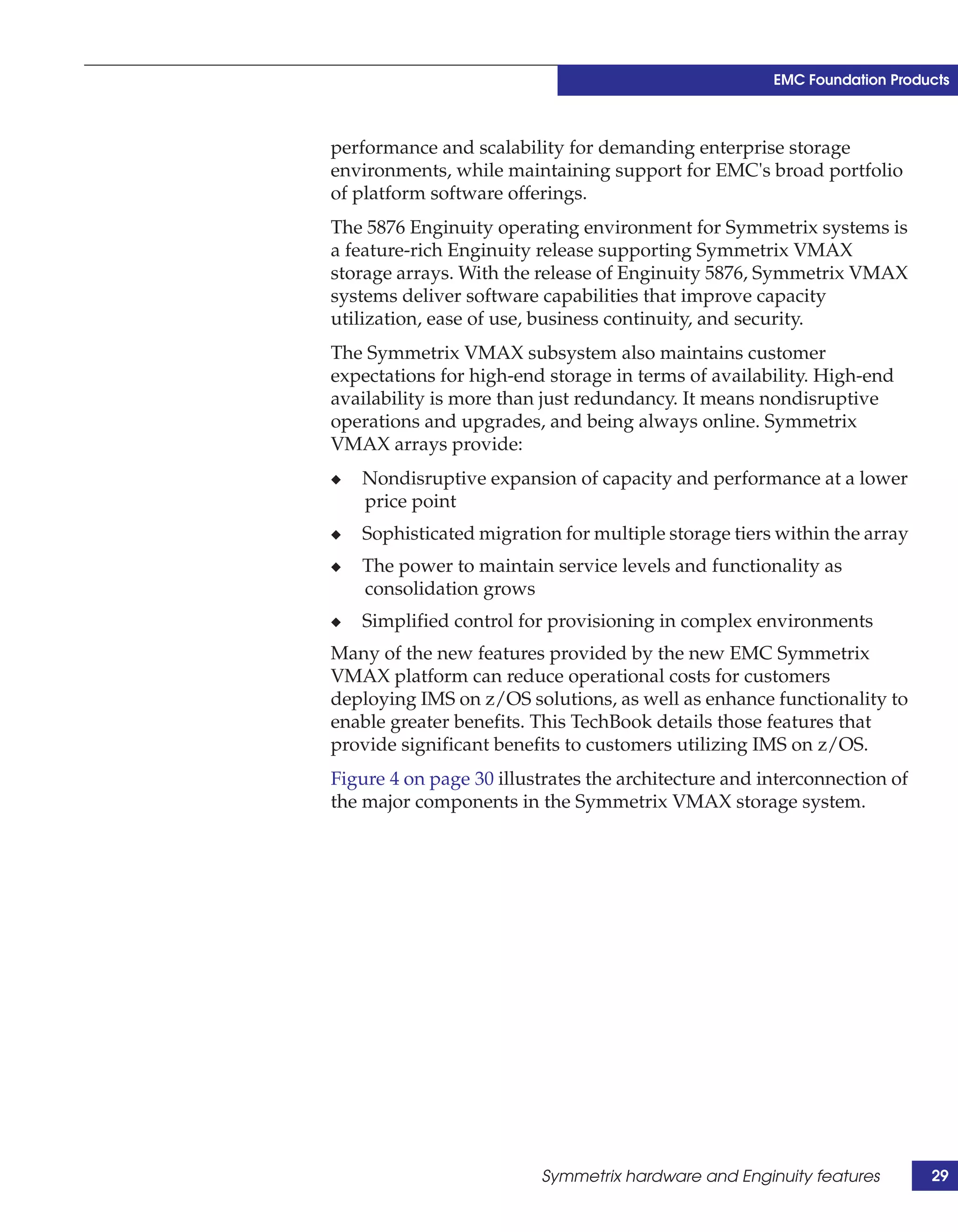 EMC Foundation Products



performance and scalability for demanding enterprise storage
environments, while maintaining support for EMC's broad portfolio
of platform software offerings.
The 5876 Enginuity operating environment for Symmetrix systems is
a feature-rich Enginuity release supporting Symmetrix VMAX
storage arrays. With the release of Enginuity 5876, Symmetrix VMAX
systems deliver software capabilities that improve capacity
utilization, ease of use, business continuity, and security.
The Symmetrix VMAX subsystem also maintains customer
expectations for high-end storage in terms of availability. High-end
availability is more than just redundancy. It means nondisruptive
operations and upgrades, and being always online. Symmetrix
VMAX arrays provide:
◆   Nondisruptive expansion of capacity and performance at a lower
    price point
◆   Sophisticated migration for multiple storage tiers within the array
◆   The power to maintain service levels and functionality as
    consolidation grows
◆   Simplified control for provisioning in complex environments
Many of the new features provided by the new EMC Symmetrix
VMAX platform can reduce operational costs for customers
deploying IMS on z/OS solutions, as well as enhance functionality to
enable greater benefits. This TechBook details those features that
provide significant benefits to customers utilizing IMS on z/OS.
Figure 4 on page 30 illustrates the architecture and interconnection of
the major components in the Symmetrix VMAX storage system.




                         Symmetrix hardware and Enginuity features        29
 