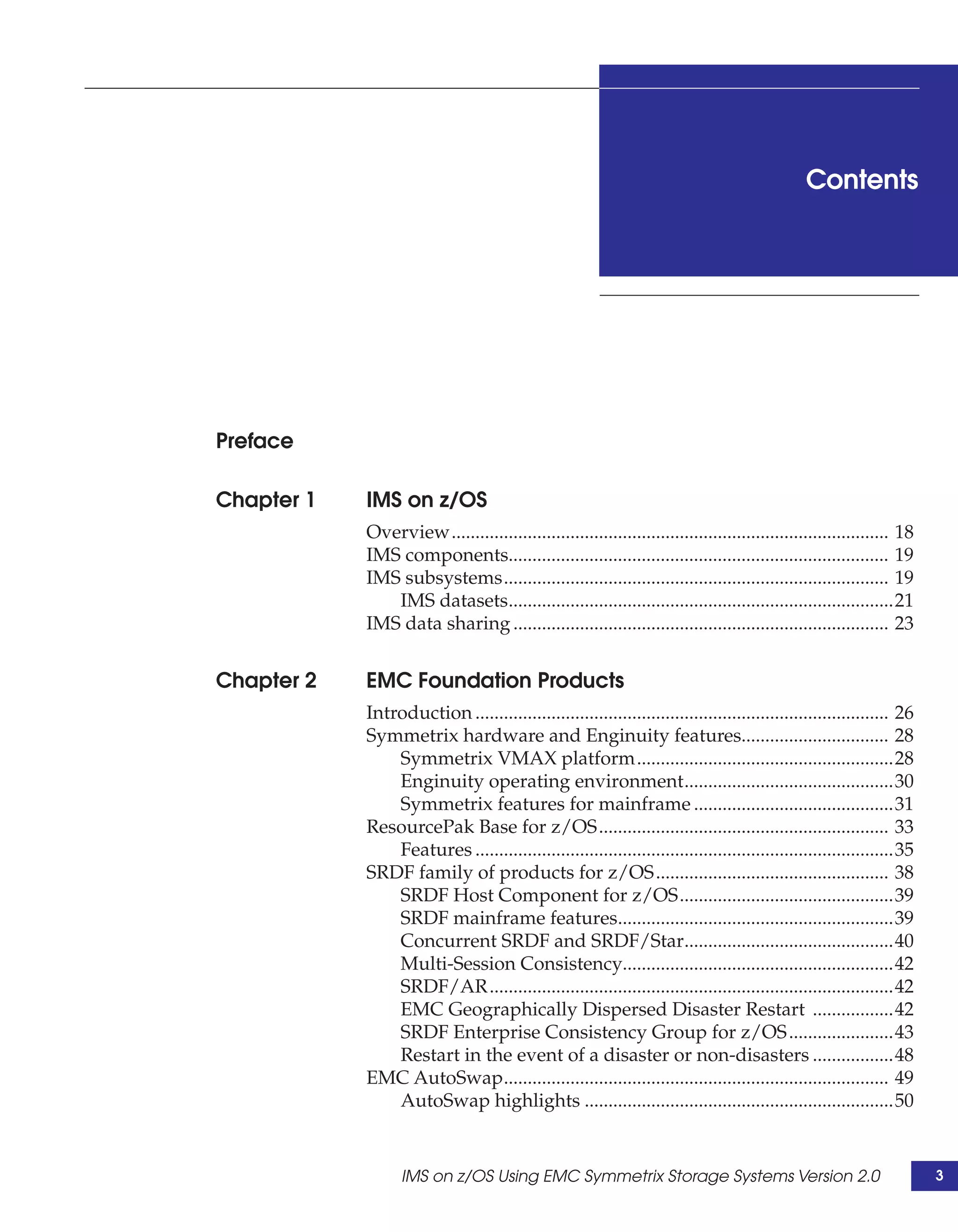 Contents




Preface

Chapter 1   IMS on z/OS
            Overview............................................................................................ 18
            IMS components................................................................................ 19
            IMS subsystems................................................................................. 19
               IMS datasets.................................................................................21
            IMS data sharing ............................................................................... 23


Chapter 2   EMC Foundation Products
            Introduction ....................................................................................... 26
            Symmetrix hardware and Enginuity features............................... 28
                Symmetrix VMAX platform......................................................28
                Enginuity operating environment............................................30
                Symmetrix features for mainframe ..........................................31
            ResourcePak Base for z/OS............................................................. 33
                Features ........................................................................................35
            SRDF family of products for z/OS................................................. 38
                SRDF Host Component for z/OS.............................................39
                SRDF mainframe features..........................................................39
                Concurrent SRDF and SRDF/Star............................................40
                Multi-Session Consistency.........................................................42
                SRDF/AR .....................................................................................42
                EMC Geographically Dispersed Disaster Restart .................42
                SRDF Enterprise Consistency Group for z/OS ......................43
                Restart in the event of a disaster or non-disasters .................48
            EMC AutoSwap................................................................................. 49
                AutoSwap highlights .................................................................50


                  IMS on z/OS Using EMC Symmetrix Storage Systems Version 2.0                                         3
 