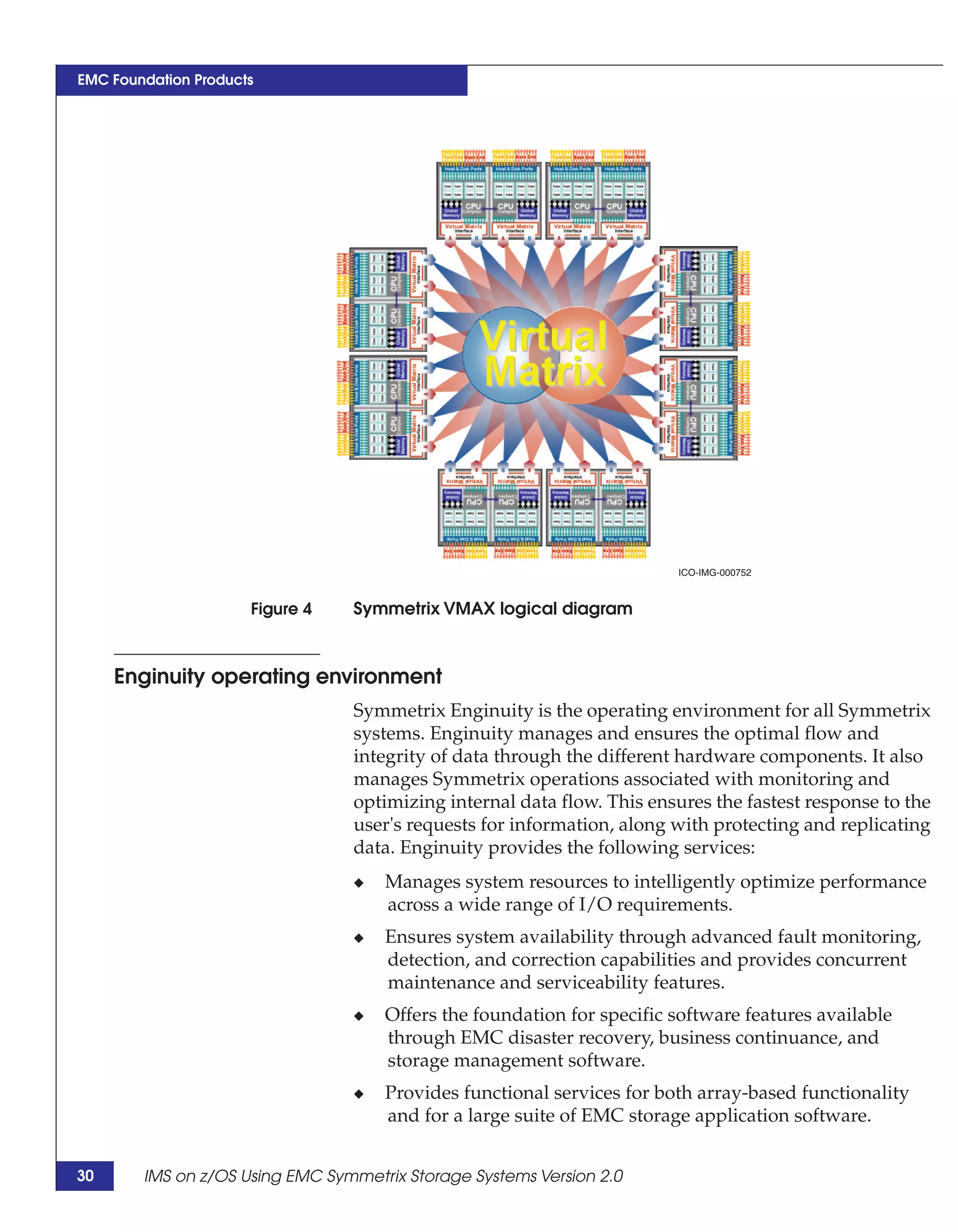 EMC Foundation Products




                                                                        ICO-IMG-000752



                      Figure 4   Symmetrix VMAX logical diagram



     Enginuity operating environment
                                 Symmetrix Enginuity is the operating environment for all Symmetrix
                                 systems. Enginuity manages and ensures the optimal flow and
                                 integrity of data through the different hardware components. It also
                                 manages Symmetrix operations associated with monitoring and
                                 optimizing internal data flow. This ensures the fastest response to the
                                 user's requests for information, along with protecting and replicating
                                 data. Enginuity provides the following services:
                                 ◆   Manages system resources to intelligently optimize performance
                                     across a wide range of I/O requirements.
                                 ◆   Ensures system availability through advanced fault monitoring,
                                     detection, and correction capabilities and provides concurrent
                                     maintenance and serviceability features.
                                 ◆   Offers the foundation for specific software features available
                                     through EMC disaster recovery, business continuance, and
                                     storage management software.
                                 ◆   Provides functional services for both array-based functionality
                                     and for a large suite of EMC storage application software.


30      IMS on z/OS Using EMC Symmetrix Storage Systems Version 2.0
 