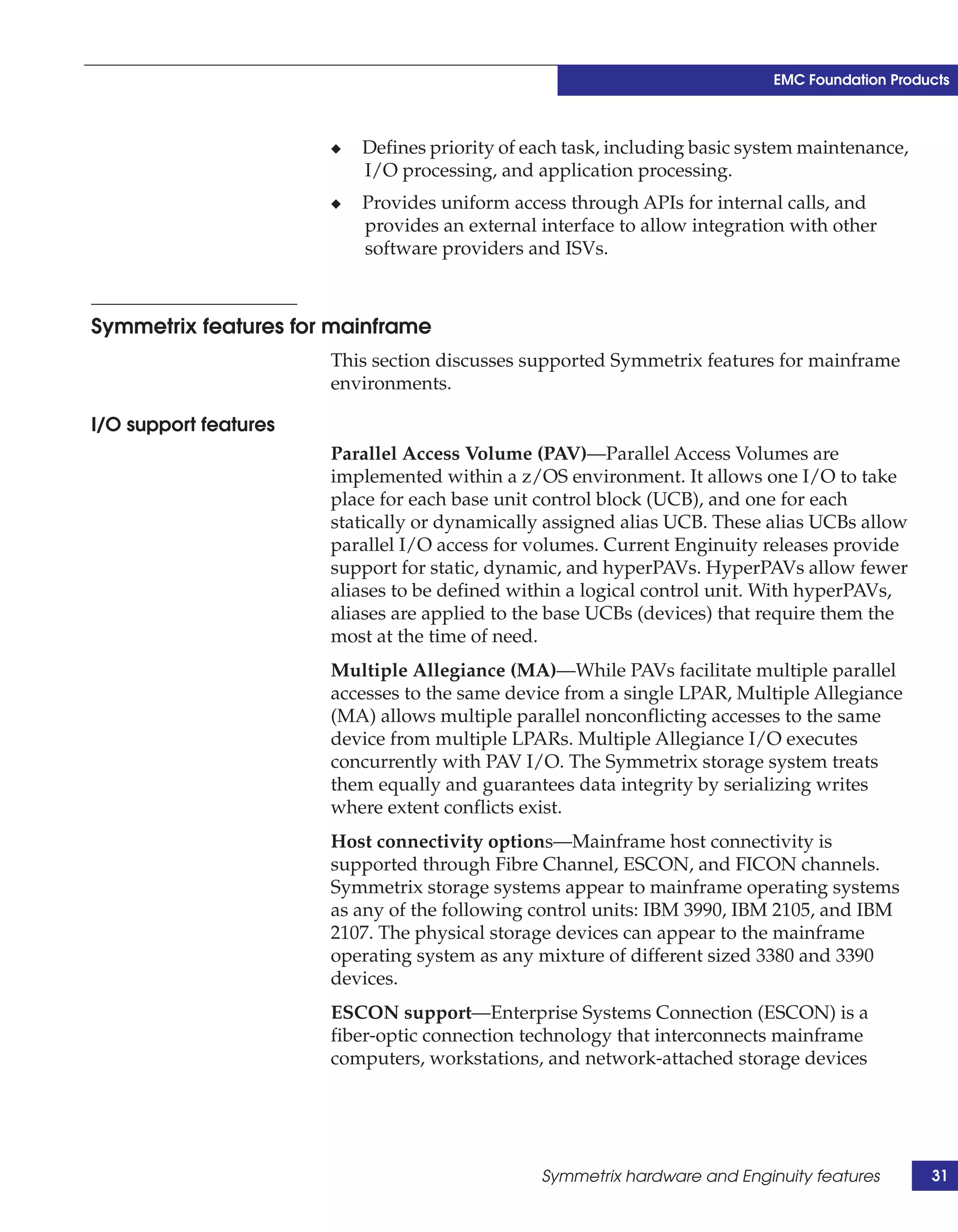 EMC Foundation Products



                       ◆   Defines priority of each task, including basic system maintenance,
                           I/O processing, and application processing.
                       ◆   Provides uniform access through APIs for internal calls, and
                           provides an external interface to allow integration with other
                           software providers and ISVs.



Symmetrix features for mainframe
                       This section discusses supported Symmetrix features for mainframe
                       environments.

I/O support features
                       Parallel Access Volume (PAV)—Parallel Access Volumes are
                       implemented within a z/OS environment. It allows one I/O to take
                       place for each base unit control block (UCB), and one for each
                       statically or dynamically assigned alias UCB. These alias UCBs allow
                       parallel I/O access for volumes. Current Enginuity releases provide
                       support for static, dynamic, and hyperPAVs. HyperPAVs allow fewer
                       aliases to be defined within a logical control unit. With hyperPAVs,
                       aliases are applied to the base UCBs (devices) that require them the
                       most at the time of need.
                       Multiple Allegiance (MA)—While PAVs facilitate multiple parallel
                       accesses to the same device from a single LPAR, Multiple Allegiance
                       (MA) allows multiple parallel nonconflicting accesses to the same
                       device from multiple LPARs. Multiple Allegiance I/O executes
                       concurrently with PAV I/O. The Symmetrix storage system treats
                       them equally and guarantees data integrity by serializing writes
                       where extent conflicts exist.
                       Host connectivity options—Mainframe host connectivity is
                       supported through Fibre Channel, ESCON, and FICON channels.
                       Symmetrix storage systems appear to mainframe operating systems
                       as any of the following control units: IBM 3990, IBM 2105, and IBM
                       2107. The physical storage devices can appear to the mainframe
                       operating system as any mixture of different sized 3380 and 3390
                       devices.
                       ESCON support—Enterprise Systems Connection (ESCON) is a
                       fiber-optic connection technology that interconnects mainframe
                       computers, workstations, and network-attached storage devices




                                                Symmetrix hardware and Enginuity features       31
 