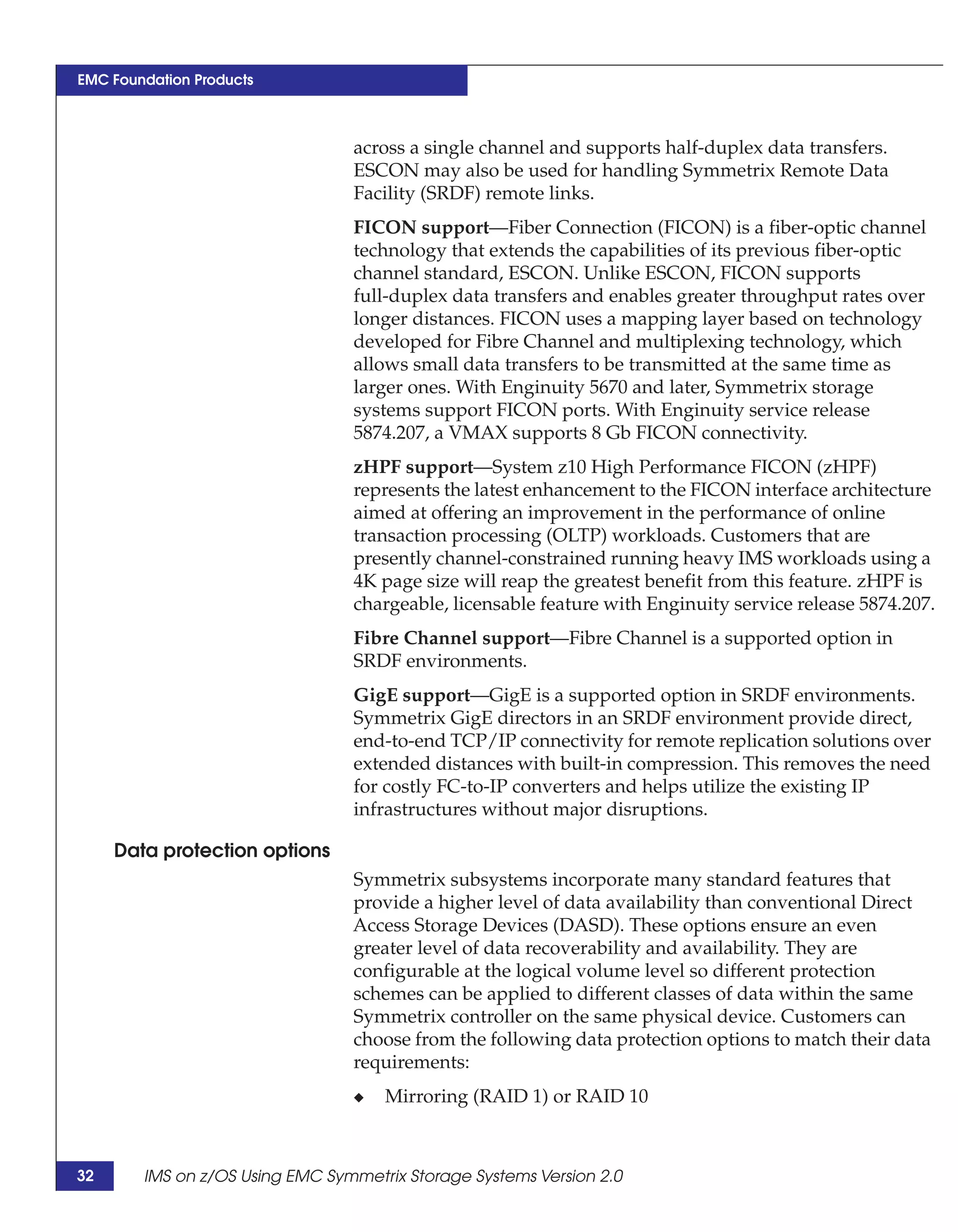 EMC Foundation Products



                                 across a single channel and supports half-duplex data transfers.
                                 ESCON may also be used for handling Symmetrix Remote Data
                                 Facility (SRDF) remote links.
                                 FICON support—Fiber Connection (FICON) is a fiber-optic channel
                                 technology that extends the capabilities of its previous fiber-optic
                                 channel standard, ESCON. Unlike ESCON, FICON supports
                                 full-duplex data transfers and enables greater throughput rates over
                                 longer distances. FICON uses a mapping layer based on technology
                                 developed for Fibre Channel and multiplexing technology, which
                                 allows small data transfers to be transmitted at the same time as
                                 larger ones. With Enginuity 5670 and later, Symmetrix storage
                                 systems support FICON ports. With Enginuity service release
                                 5874.207, a VMAX supports 8 Gb FICON connectivity.
                                 zHPF support—System z10 High Performance FICON (zHPF)
                                 represents the latest enhancement to the FICON interface architecture
                                 aimed at offering an improvement in the performance of online
                                 transaction processing (OLTP) workloads. Customers that are
                                 presently channel-constrained running heavy IMS workloads using a
                                 4K page size will reap the greatest benefit from this feature. zHPF is
                                 chargeable, licensable feature with Enginuity service release 5874.207.
                                 Fibre Channel support—Fibre Channel is a supported option in
                                 SRDF environments.
                                 GigE support—GigE is a supported option in SRDF environments.
                                 Symmetrix GigE directors in an SRDF environment provide direct,
                                 end-to-end TCP/IP connectivity for remote replication solutions over
                                 extended distances with built-in compression. This removes the need
                                 for costly FC-to-IP converters and helps utilize the existing IP
                                 infrastructures without major disruptions.

     Data protection options
                                 Symmetrix subsystems incorporate many standard features that
                                 provide a higher level of data availability than conventional Direct
                                 Access Storage Devices (DASD). These options ensure an even
                                 greater level of data recoverability and availability. They are
                                 configurable at the logical volume level so different protection
                                 schemes can be applied to different classes of data within the same
                                 Symmetrix controller on the same physical device. Customers can
                                 choose from the following data protection options to match their data
                                 requirements:
                                 ◆   Mirroring (RAID 1) or RAID 10



32      IMS on z/OS Using EMC Symmetrix Storage Systems Version 2.0
 