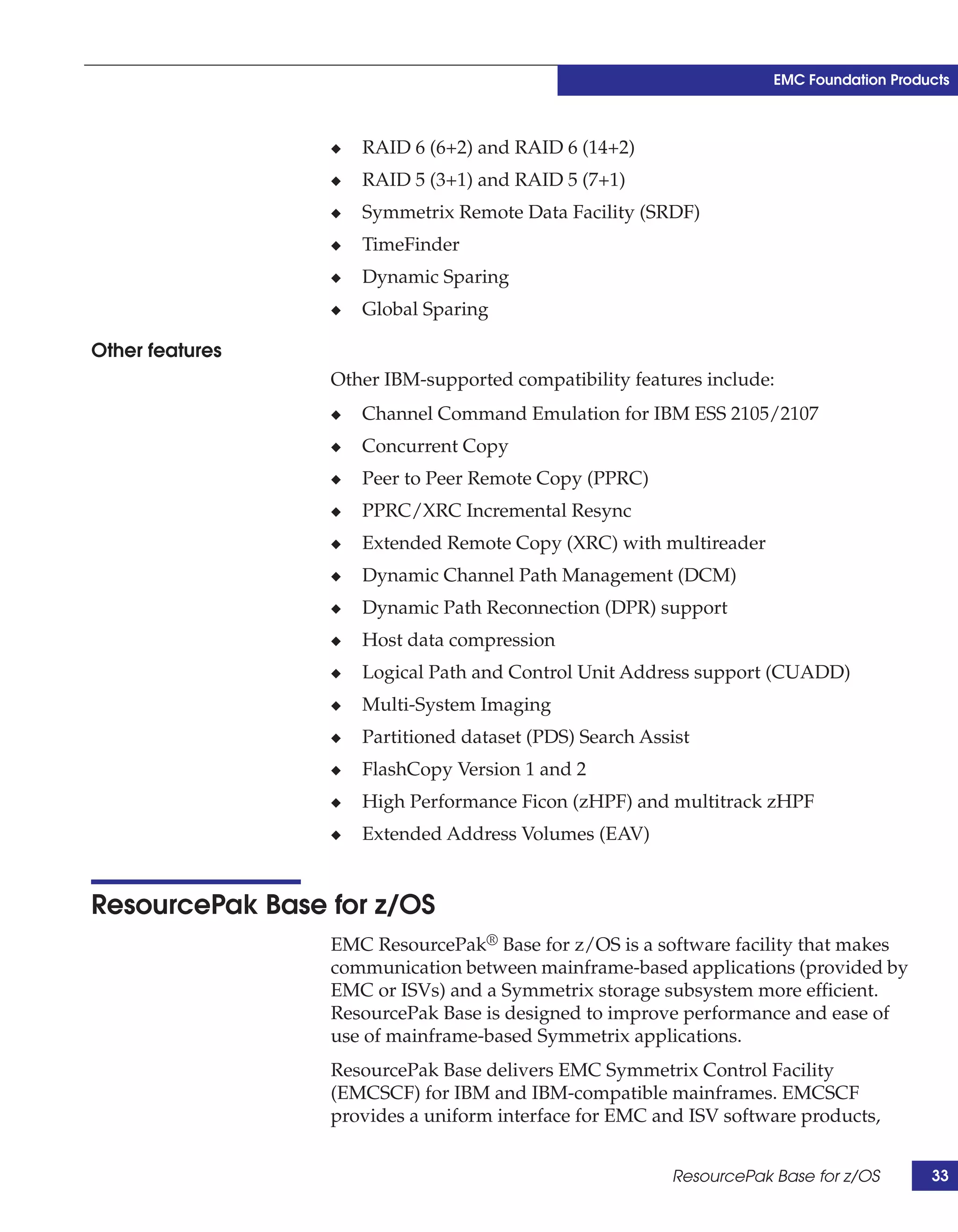 EMC Foundation Products



                 ◆   RAID 6 (6+2) and RAID 6 (14+2)
                 ◆   RAID 5 (3+1) and RAID 5 (7+1)
                 ◆   Symmetrix Remote Data Facility (SRDF)
                 ◆   TimeFinder
                 ◆   Dynamic Sparing
                 ◆   Global Sparing

Other features
                 Other IBM-supported compatibility features include:
                 ◆   Channel Command Emulation for IBM ESS 2105/2107
                 ◆   Concurrent Copy
                 ◆   Peer to Peer Remote Copy (PPRC)
                 ◆   PPRC/XRC Incremental Resync
                 ◆   Extended Remote Copy (XRC) with multireader
                 ◆   Dynamic Channel Path Management (DCM)
                 ◆   Dynamic Path Reconnection (DPR) support
                 ◆   Host data compression
                 ◆   Logical Path and Control Unit Address support (CUADD)
                 ◆   Multi-System Imaging
                 ◆   Partitioned dataset (PDS) Search Assist
                 ◆   FlashCopy Version 1 and 2
                 ◆   High Performance Ficon (zHPF) and multitrack zHPF
                 ◆   Extended Address Volumes (EAV)


ResourcePak Base for z/OS
                 EMC ResourcePak® Base for z/OS is a software facility that makes
                 communication between mainframe-based applications (provided by
                 EMC or ISVs) and a Symmetrix storage subsystem more efficient.
                 ResourcePak Base is designed to improve performance and ease of
                 use of mainframe-based Symmetrix applications.
                 ResourcePak Base delivers EMC Symmetrix Control Facility
                 (EMCSCF) for IBM and IBM-compatible mainframes. EMCSCF
                 provides a uniform interface for EMC and ISV software products,


                                                         ResourcePak Base for z/OS       33
 